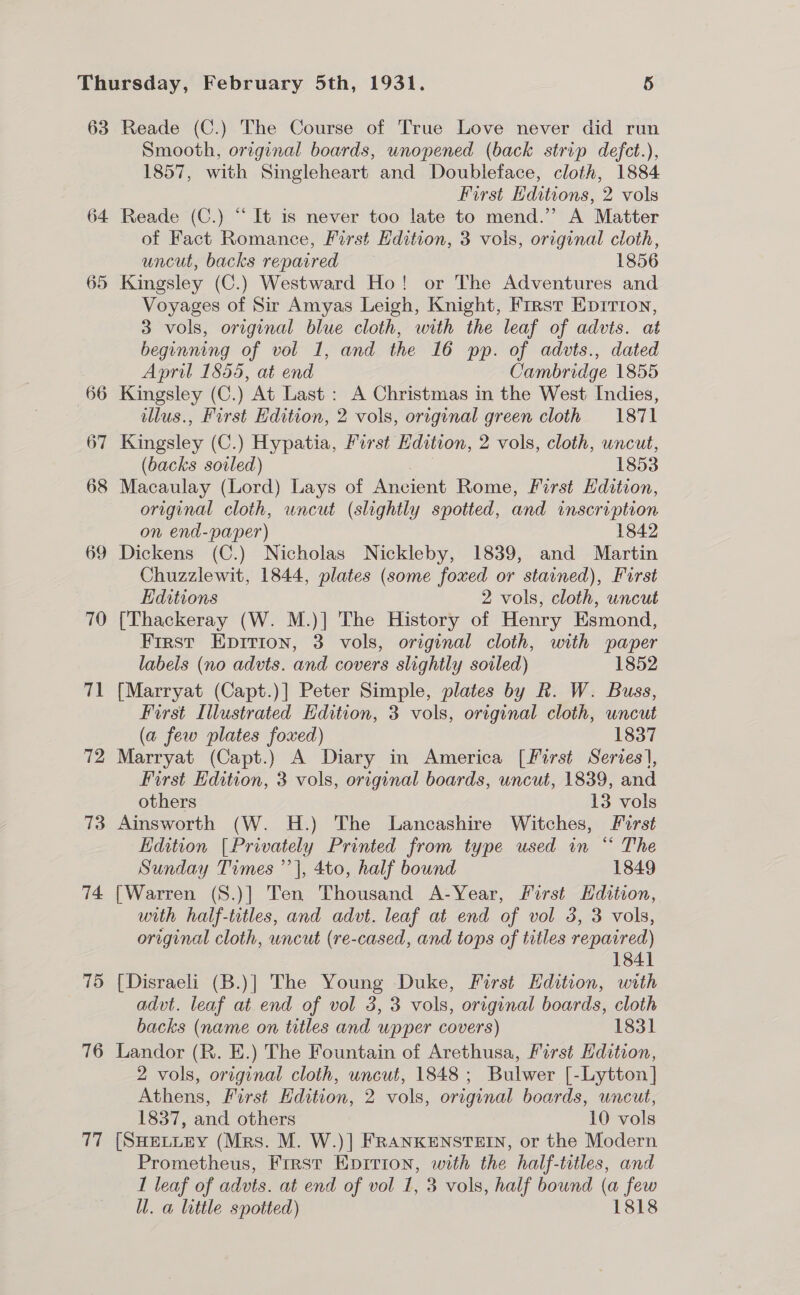 63 Reade (C.) The Course of True Love never did run Smooth, or:ginal boards, unopened (back strip defct.), 1857, with Singleheart and Doubleface, cloth, 1884 First Editions, 2 vols 64 Reade (C.) “It is never too late to mend.’ A Matter of Fact Romance, First Edition, 3 vols, original cloth, uncut, backs repaired 1856 65 Kingsley (C.) Westward Ho! or The Adventures and Voyages of Sir Amyas Leigh, Knight, First Eprrton, 3 vols, original blue cloth, with the leaf of advts. at beginning of vol 1, and the 16 pp. of advts., dated April 1855, at end Cambridge 1855 66 Kingsley (C.) At Last : A Christmas in the West Indies, illus., First Edition, 2 vols, original green cloth 1871 67 Kingsley (C.) Hypatia, First Edition, 2 vols, cloth, uncut, (backs soiled) | 1853 68 Macaulay (Lord) Lays of Ancient Rome, First Hdition, original cloth, uncut (slightly spotted, and inscription on end-paper) 1842 69 Dickens (C.) Nicholas Nickleby, 1839, and Martin Chuzzlewit, 1844, plates (some foxed or stained), Furst Editions 2 vols, cloth, uncut 70 [Thackeray (W. M.)] The History of Henry Esmond, First Epirion, 3 vols, original cloth, with paper labels (no advts. and covers slightly soiled) 1852 71 [Marryat (Capt.)] Peter Simple, plates by R. W. Buss, First Illustrated Edition, 3 vols, original cloth, uncut (a few plates foxed) 1837 72 Marryat (Capt.) A Diary in America [First Series], First Edition, 3 vols, original boards, uncut, 1839, and others 13 vols 73 Ainsworth (W. H.) The Lancashire Witches, Furst Edition [Privately Printed from type used in “ The Sunday Times ’’|, 4to, half bound 1849 74 [Warren (S.)] Ten Thousand A-Year, First Hdition, with half-tritles, and advt. leaf at end of vol 3, 3 vols, original cloth, uncut (re-cased, and tops of titles repaired) 1841 75 [Disraeli (B.)] The Young Duke, First Edition, with advt. leaf at end of vol 3, 3 vols, original boards, cloth backs (name on titles and upper covers) 1831 76 Landor (R. E.) The Fountain of Arethusa, First Edition, 2 vols, original cloth, uncut, 1848; Bulwer [-Lytton] Athens, First Edition, 2 vols, original boards, uncut, 1837, and others 10 vols 77 [SHELLEY (Mrs. M. W.)| FRANKENSTEIN, or the Modern Prometheus, Frrst Epirion, with the half-titles, and 1 leaf of advts. at end of vol 1, 3 vols, half bound (a few ll. a little spotted) 1818