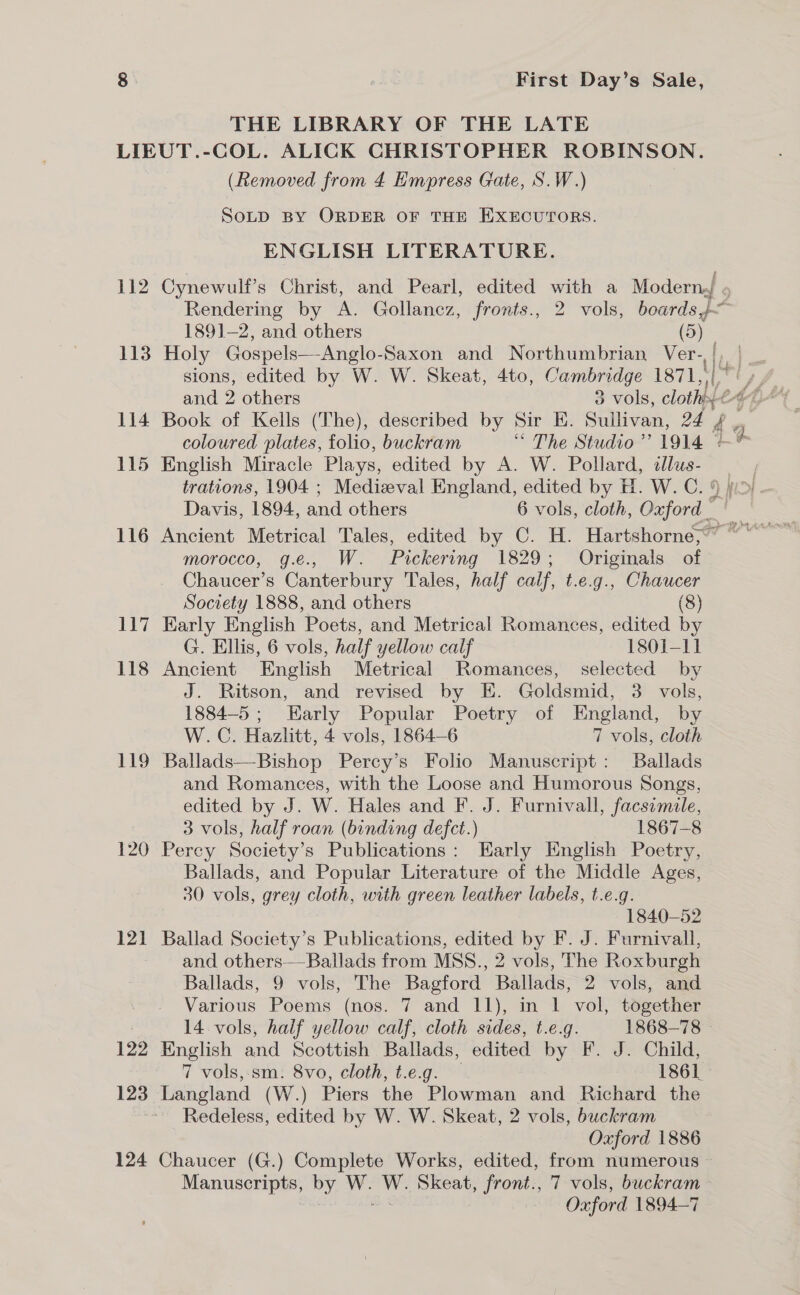 THE LIBRARY OF THE LATE 112 113 114 115 116 117 118 119 120 121 122 123 124 (Removed from 4 Empress Gate, S.W.) SoLD BY ORDER OF THE EXECUTORS. ENGLISH LITERATURE. 1891-2, and others (5) Holy Gospels—Anglo- Saxon and Northumbrian Ver- sions, edited by W. W. Skeat, 4to, Cambridge 1871, 19 and 9 others 3 vols, cloth . coloured plates, folio, buckram “ The Studio’? 1914 © English Miracle Plays, edited by A. W. Pollard, illus- trations, 1904 ; Medizeval England, edited by H. W. C. ‘ Davis, 1894, and others 6 vols, cloth, Onford “1 morocco, g.e., W. Pickering 1829; Originals of Chaucer’s Canterbury Tales, half calf, t.e.g., Chaucer Society 1888, and others (8) Early English Poets, and Metrical Romances, edited by G. Ellis, 6 vols, half yellow calf 1801-11 Ancient English Metrical Romances, selected by J. Ritson, and revised by E. Goldsmid, 3 vols, 1884-5; Early Popular Poetry of England, by W.C. Hazlitt, 4 vols, 1864-6 7 vols, cloth Ballads—Bishop Percy’s Folio Manuscript: Ballads and Romances, with the Loose and Humorous Songs, edited by J. W. Hales and F. J. Furnivall, facsimile, 3 vols, half roan (binding defct.) 1867-8 Percy Society’s Publications: Early English Poetry, Ballads, and Popular Literature of the Middle Ages, 30 vols, grey cloth, with green leather labels, t.e.g. 1840-52 Ballad Society’s Publications, edited by F. J. Furnivall, and others—Ballads from MSS., 2 vols, The Roxburgh Ballads, 9 vols, The Bagford Ballads, 2 vols, and 14 vols, half yellow calf, cloth sides, t.e.g. 1868-78 - English and Scottish Ballads, edited by F. J. Child, 7 vols,-sm: 8vo, cloth, t.e.g. 1861 Langland (W.) Piers the Plowman and Richard the Redeless, edited by W. W. Skeat, 2 vols, buckram Oxford 1886 Chaucer (G.) Complete Works, edited, from numerous — Manuscripts, by W. W. Skeat, front., 7 vols, buckram } ots Oxford 1894-7 i_-