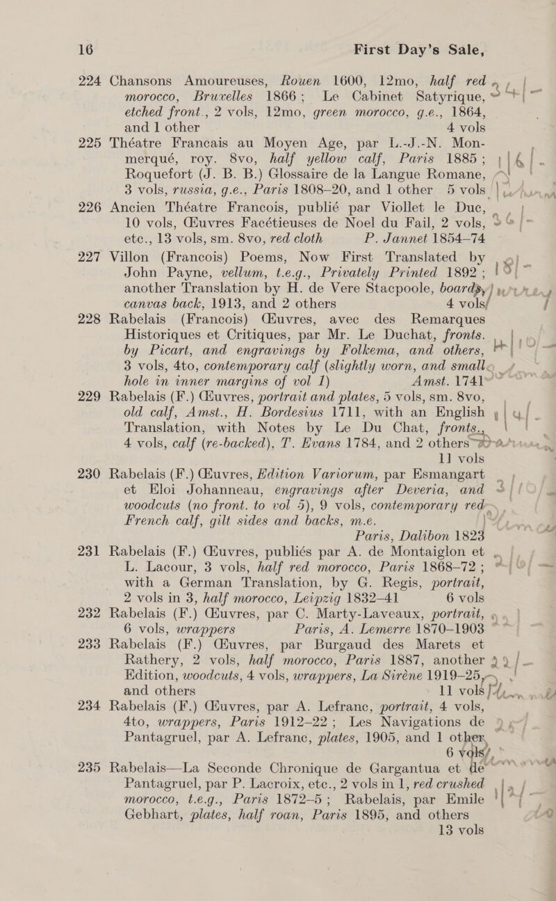 224 Chansons Amoureuses, fouwen 1600, 12mo, half red morocco, Bruxelles 1866; Le Cabinet Satyrique, etched front., 2 vols, 12mo, green morocco, g.e., 1864, and 1 other 4 vols 225 Théatre Francais au Moyen Age, par L.-J.-N. Mon- merqué, roy. 8vo, half yellow calf, Paris 1885; ;|€]. Roquefort (J. B. B.) Glossaire de la Langue Romane, “| 3 vols, russia, g.e., Paris 1808-20, and 1 other 5 vols | yo. 226 Ancien Théatre Francois, publié par Viollet le Duc, . | 10 vols, Giuvres Facétieuses de Noel du Fail, 2 vols, 2 /° etc., 13 vols, sm. 8vo, red cloth P. Jannet 1854-74 227 Villon (Francois) Poems, Now First Translated by John Payne, vellum, t.e.g., Privately Printed 1892 ; Ld) | : (&gt; [&gt; _— canvas back, 1913, and 2 others 4 vols/ 228 Rabelais (Francois) Ciuvres, avec des Remarques Historiques et Critiques, par Mr. Le Duchat, fronts. . |, by Picart, and engravings by Folkema, and others, all &amp; 3 vols, 4to, contemporary calf (slightly worn, and small. hole in winner margins of vol 1) Amst. 1741 229 Rabelais (F.) Giuvres, portrait and plates, 5 vols, sm. 8vo, old calf, Amst., H. Bordesius 1711, with an English , Ear aDA ODEN oe be 4 vols, calf ( (re- backed), T. Evans 1784, and 2 ‘othersa-asu 1] vols 230 Rabelais (F.) Gfuvres, Hdition Variorum, par Esmangart et Eloi Johanneau, engravings after Deveria, and woodcuts (no front. to vol 5), 9 vols, contemporary rey, . French calf, gilt sides and backs, m.e. | Paris, Dalibon 1823 231 Rabelais (F.) Giuvres, publiés par A. de Montaiglon et . L. Lacour, 3 vols, half red morocco, Paris 1868-72; | with a German Translation, by G. Regis, portrait, 2 vols in 3, half morocco, Leipzig 1832-41 6 vols 232 Rabelais (F.) Giuvres, par C. Marty-Laveaux, portrait, » 6 vols, wrappers Paris, A. Lemerre 1870-1903 ~ 233 Rabelais ue (Huvres, par Burgaud des Marets et 3 Rathery, 2 vols, half morocco, Paris 1887, another 9 9 | — Edition, woodcuts, 4 vols, wrappers, La Siréne 1919- 25,5 and others 2 vor ly Pe 234 Rabelais (F.) Giuvres, par A. Lefranc, portrait, 4 vols, 4to, wrappers, Paris 1912-22; Les Navigations de 9, Pantagruel, par A. Lefranc, plates, 1905, and 1 other, 6 vols), © 235 Rabelais—La Seconde Chronique de Gargantua et de” Pantagruel, par P. Lacroix, etc., 2 volsin 1, red crushed ||, | morocco, t.e.g., Paris 1872-5; Rabelais, par Emile '| “7 ~ Gebhart, plates, half roan, Paris 1895, and others 13 vols