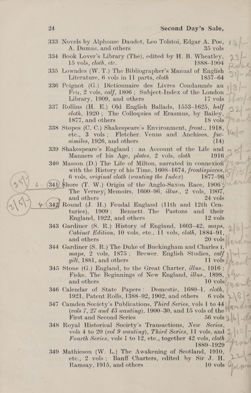 333 Novels by Alphonse Daudet, Leo Tolstoi, Edgar A. Poe, A. Dumas, and others 35 vols 334 Book Lover’s Library (The), edited by H. B. Wheatley, 15 vols, cloth, etc. 1888-1904 I &gt; Literature, 6 vols in 11 parts, cloth 1857-64 336 Peignot (G.) Dictionnaire des Livres Condamnés au ad Library, 1909, and others i7 vols cloth, 1920; The Colloquies of Erasmus, by Bailey, 338 Stopes (C. C.) Shakespeare’s Environment, front., 1918, etc., 3 vols; Fletcher. Venus and Anchises, fac- similes, 1926, and others (14) ae 340 Masson (D.) The Life of Milton, narrated in connexion , ai) Shore (T. W.) Origin of the Anglo-Saxon Race, 1906+ The Verney! Memoirs, 1600-96, illus., 2 vols, 1907, » and others 24 vols yl Gag] Round (J. H.) Feudal England (11th and 12th Gen. turies), 1909; Bennett. The Pastons and_ their England, 1922, and others 12 vols 343 Gardiner (S. R.) History of England, 1603-42, maps, 345 Stone (G.) England, to the Great Charter, cllus., 1916 ; Fiske. The Beginnings of New England, dllus., 1898, ant, 346 Calendar of State Papers: Domestic, 1680-1, cloth, 1921, Patent Rolls, 1388-92, 1902, and others 6 vols » 347 Camden Society’s Publications, Third Series, vols 1 to 44\! (vols 7, 27 and 43 wanting), 1900-30, and 15 vols of the First and Second Series 56 vols 9. 348 Royal Historical Society’s ‘Transactions, New Series, 1889-1929 349 Mathieson (W. L.) The Awakening of Scotland, 1910, etc., 2 vols; Banff Charters, edited by Sir J. H. \ 0 } &gt; he