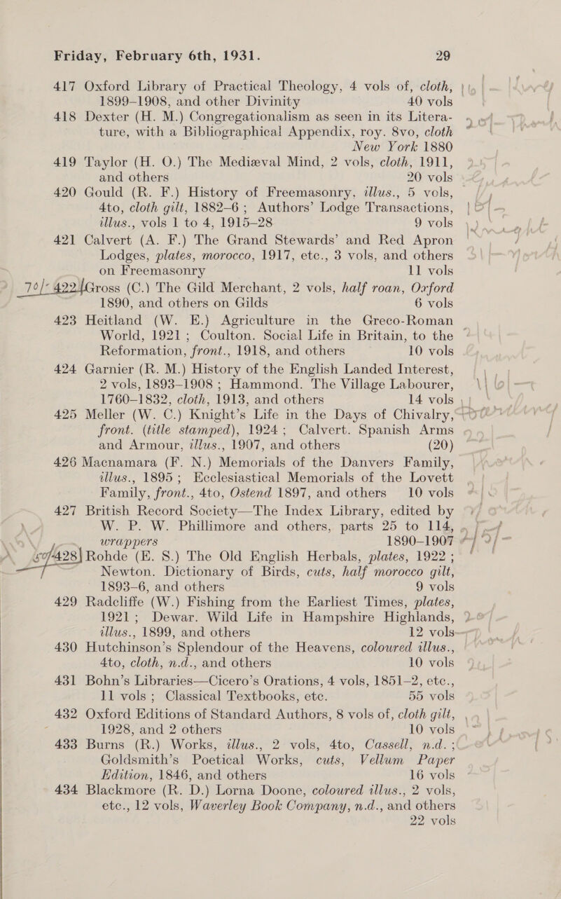 1899-1908, and other Divinity 40 vols 418 Dexter (H. M.) Congregationalism as seen in its Litera- ture, with a Bibliographical Appendix, roy. 8vo, cloth New York 1880 419 Taylor (H. O.) The Medieval Mind, 2 vols, cloth, 1911, and others 20 vols 420 Gould (R. F.) History of Freemasonry, illus., 5 vols, Ato, cloth gilt, 1882-6 ; Authors’ Lodge Transactions, illus., vols 1 to 4, 1915-28 9 vols 421 Calvert (A. F.) The Grand Stewards’ and Red Apron Lodges, plates, morocco, 1917, etc., 3 vols, and others on Freemasonry 11 vols 7° 422.1Gross (C.) The Gild Merchant, 2 vols, half roan, Oxford | 1890, and others on Gilds 6 vols 423 Heitland (W. E.) Agriculture in the Greco-Roman Reformation, front., 1918, and others 10 vols 424 Garnier (R. M.) History of the English Landed Interest, 2 vols, 1893-1908 ; Hammond. The Village Labourer, front. (title stamped), 1924; Calvert. Spanish Arms and Armour, tllus., 1907, and others (20) 426 Macnamara (F. N.) Memorials of the Danvers Family, illus., 1895; Ecclesiastical Memorials of the Lovett Family, front., 4to, Ostend 1897, and others 10 vols 427 British Record Society—The Index Library, edited by Pe Fonte (E. §.) The Old English Herbals, plates, 1922 ; Newton. Dictionary of Birds, cuts, half morocco gilt, 1893-6, and others 9 vols 429 Radcliffe (W.) Fishing from the Earliest Times, plates, 430 Hutchinson’s Splendour of the Heavens, coloured illus., 4to, cloth, n.d., and others 10 vols 431 Bohn’s Libraries—Cicero’s Orations, 4 vols, 1851-2, etc., 11 vols ; Classical Textbooks, ete. 55 vols 1928, and 2 others 10 vols 433 Burns (R.) Works, illus., 2 vols, 4to, Cassell, n.d. ; Goldsmith’s Poetical Works, cuts, Vellum Paper Edition, 1846, and others 16 vols 434 Blackmore (R. D.) Lorna Doone, coloured illus., 2 vols, etc., 12 vols, Waverley Book Company, n.d., and others 22 vols