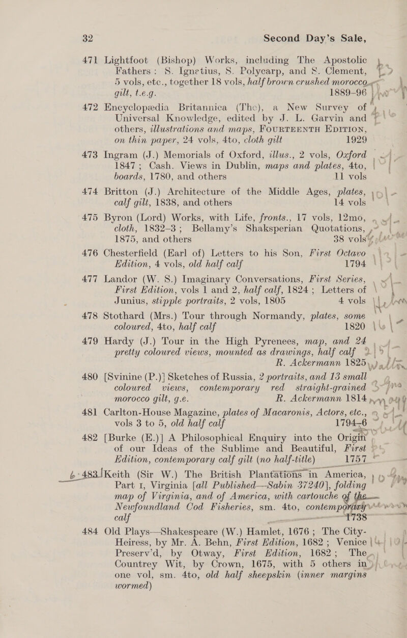 471 Lightfoot (Bishop) Works, including The Apostolic Fathers: S. Ignetius, 8. Polycarp, and &amp;. Clement, 472 Encyclopedia Britannica (The), a New Survey of ' others, illustrations and maps, FOURTEENTH EDITION, on thin paper, 24 vols, 4to, cloth gilt 1929 1847; Cash. Views in Dublin, maps and plates, 4to, boards, 1780, and others 11 vols | 474 Britton (J.) Architecture of the Middle Ages, plates, calf gilt, 1838, and others 14 vols a 7 Some ot cloth, 1832-3; Bellamy’s Shaksperian Quotations, , Edition, 4 vols, old half calf 1794 | 477 Landor (W. 8.) Imaginary Conversations, Furst Series, Junius, stipple portraits, 2 vols, 1805 4 vols | 478 Stothard (Mrs.) Tour through Normandy, plates, some — pretty coloured views, mounted as drawings, half calf 480 [Svinine (P.)| Sketches of Russia, 2 portraits, and 13 small ; coloured views, contemporary red straight-grained 481 Carlton-House Magazine, plates of Macaronis, Actors, etc., 482 [Burke (E.)] A Philosophical Enquiry into the Origin , _ 64 483 [Keith (Sir W.) The British Plantations in. WAvicni a: Newfoundland Cod Fisheries, sm. 4to, contempo many calf - eee IS) 484 Old Plays—Shakespeare (W.) Hamlet, 1676 ; The ae Heiress, by Mr. A. Behn, Forst Edition, 1682 ; Venice | Preserv’d, by Otway, First Edition, 1682 ; The , one vol, sm. 4to, old half sheepskin (inner margins wormed)