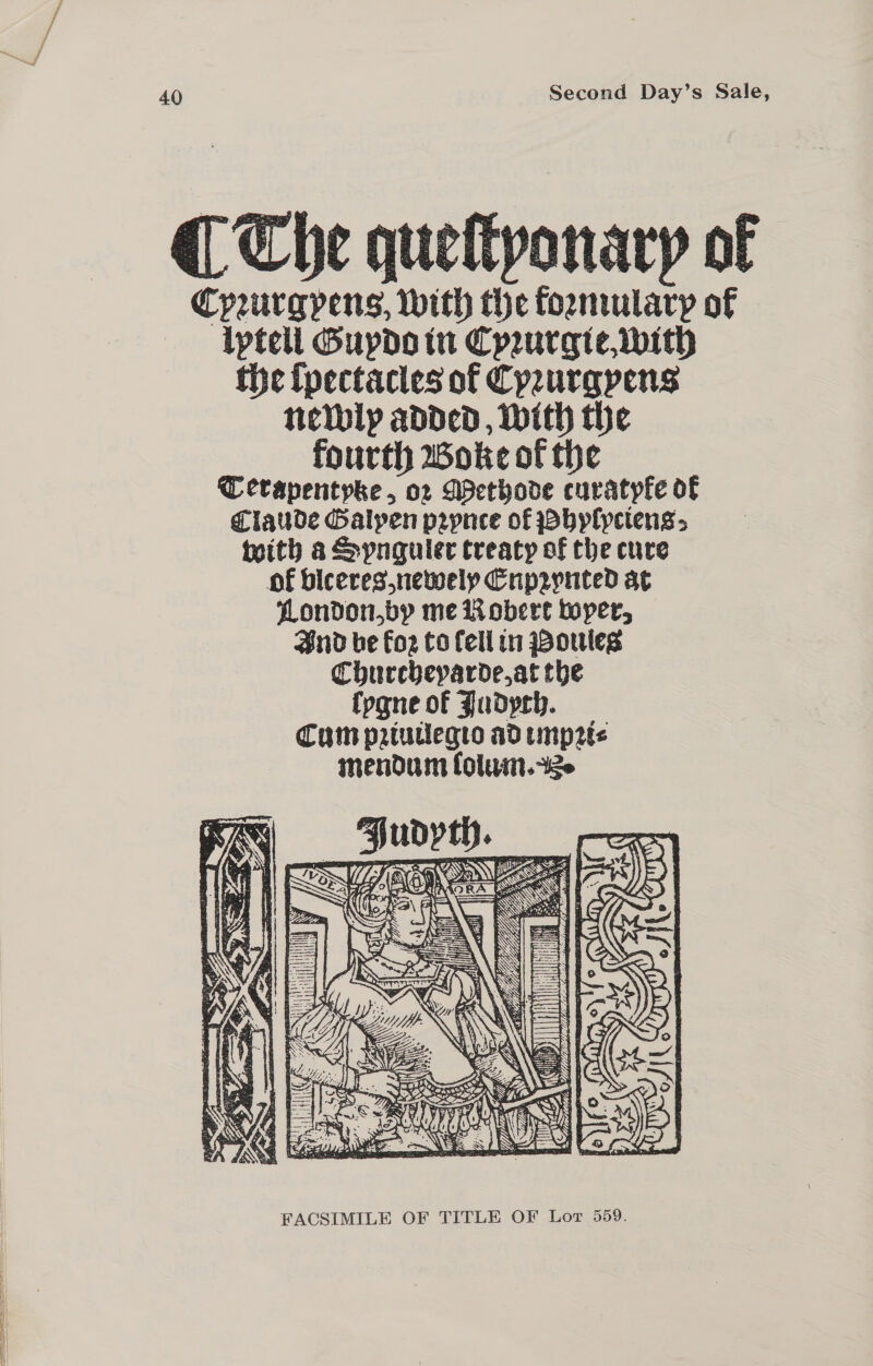 “| 40 Second Day’s Sale, Cypeurgpens, with the formulary of lptell Guydo in Cprurgie with tie (pectacles of Cpeurgpens neibly added, With the fourth Woke of the TC erapentpke , 02 ASethode curatyfe of Claude Galyen p2pnee of Pbylyciens teith a Spnguler treaty of the cure of biceres,newely Crpzynted at London,by me Wobere toper, Snd be Foz to Cell in poules Churcheparde,at the fygne of Judych. Cum prtuiegto ad impr mendum folum.ze  FACSIMILE OF TITLE OF Lor 559.