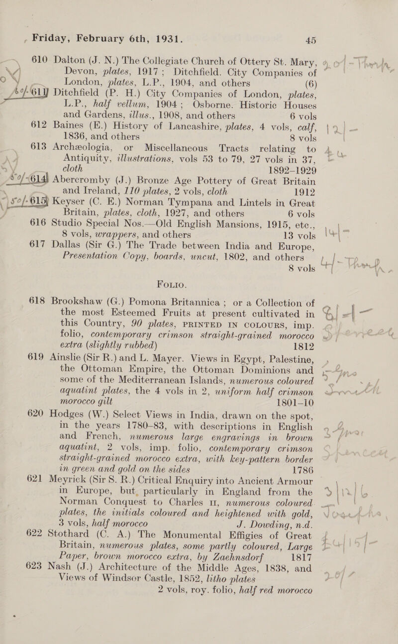 London, plates, L.P., 1904, and others (6) J Ditchfield (P. H.) City Companies of London, plates, L.P., half vellum, 1904: Osborne. Historic Houses  and Gardens, illus., 1908, and others 6 vols 612 Baines (E.) History of Lancashire, plates, 4 vols, calf, 1836, and others 8 vols 613 Archeologia, or Miscellaneous Tracts relating to Antiquity, illustrations, vols 53 to 79, 27 vols in 37, ¥ \, an) I6loth 1892-1929 Ao 614) Abercromby (J.) Bronze Age Pottery of Great Britain 4 — and Ireland, 110 plates, 2 vols, cloth 1912 ~ £e/-615) Keyser (C. E.) Norman Tympana and Lintels in Great _., be Britain, plates, cloth, 1927, and others 6 vols 616 Studio Special Nos.—Old English Mansions, 1915, etc., 8 vols, wrappers, and others 13 vols 617 Dallas (Sir G.) The Trade between India and Europe, Presentation Copy, boards, uncut, 1802, and others 8 vols Foutio. 618 Brookshaw (G.) Pomona Britannica; or a Collection of the most Esteemed Fruits at present cultivated in this Country, 90 plates, PRINTED IN COLOURS, imp. folio, contemporary crimson straight-grained morocco extra (slightly rubbed) 1812 619 Ainslie (Sir R.) and L. Mayer. Views in Egypt, Palestine, the Ottoman Empire, the Ottoman Dominions and some of the Mediterranean Islands, numerous coloured aquatint plates, the 4 vols in 2, uniform half crimson morocco gilt 1801-10 620 Hodges (W.) Select Views in India, drawn on the spot, in the years 1780-83, with descriptions in English and French, numerous large engravings in brown aquatint, 2 vols, imp. folio, contemporary crimson strarght-grained morocco extra, with key-pattern border in green and gold on the sides 1786 in Europe, but, particularly in England from the plates, the initials coloured and heightened with gold, 3 vols, half morocco J. Dowding, n.d. 622 Stothard (C. A.) The Monumental Effigies of Great Britain, numerous plates, some partly coloured, Large Paper, brown morocco extra, by Zaehnsdorf 1817 623 Nash (J.) Architecture of the Middle Ages, 1838, and Views of Windsor Castle, 1852, litho plates 2 vols, roy. folio, half red morocco
