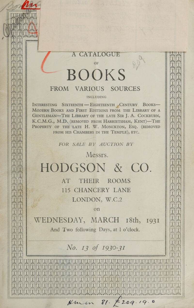    Peafes) vain SE Ni an CHIC () Ma COILDIGE ‘| wu — al a Cr LOGUE C Boks nia in| FROM VARIOUS SOURCES INCLUDING       | mice TOU «| Ga | || Ga ; Bana | || GU at shah ah seh eer ee A INTERESTING SIXTEENTH — EIGHTEENTH CENTURY Books— MODERN BOOKS AND FIRST EDITIONS FROM THE LIBRARY OF A GENTLEMAN—THE LIBRARY OF THE LATE SIR J. A. COCKBURN, K.C.M.G., M.D. (REMOVED FROM HARRIETSHAM, KENT)—THE PROPERTY OF THE LATE H. W. MONCKTON, ESQ. (REMOVED FROM HIS CHAMBERS IN THE TEMPLE), ETC.   coceeeae: FOR SALE BY AUCTION BY C6 fe, gi   = Messrs. HODGSON &amp; CO.   aa a atte et epet erat QG Uk ane « ra ‘ r iF AT THEIR ROOMS co He fhe 115 CHANCERY LANE ita | g “= LONDON, W.C.2 | Gago 2. are es aa   un) WEDNESDAY, MARCH 18th, 1931 _  And Two following Days, at 1 o’clock.  No. 13 of 1930-31 fo UCD IMI UULOLULMLUIOIUBEULULESEOED Pea LO a        a Ee terete eter, =f =p atet a 4 =         cic ee eee ee eeeeeeee                    WICC ILOILO ICCC JTICOTECOC COI FRGER Se URaSPUTMUCRCuCUrT Tuner cneenatecn hin Ff. 209.19. 2 « | 