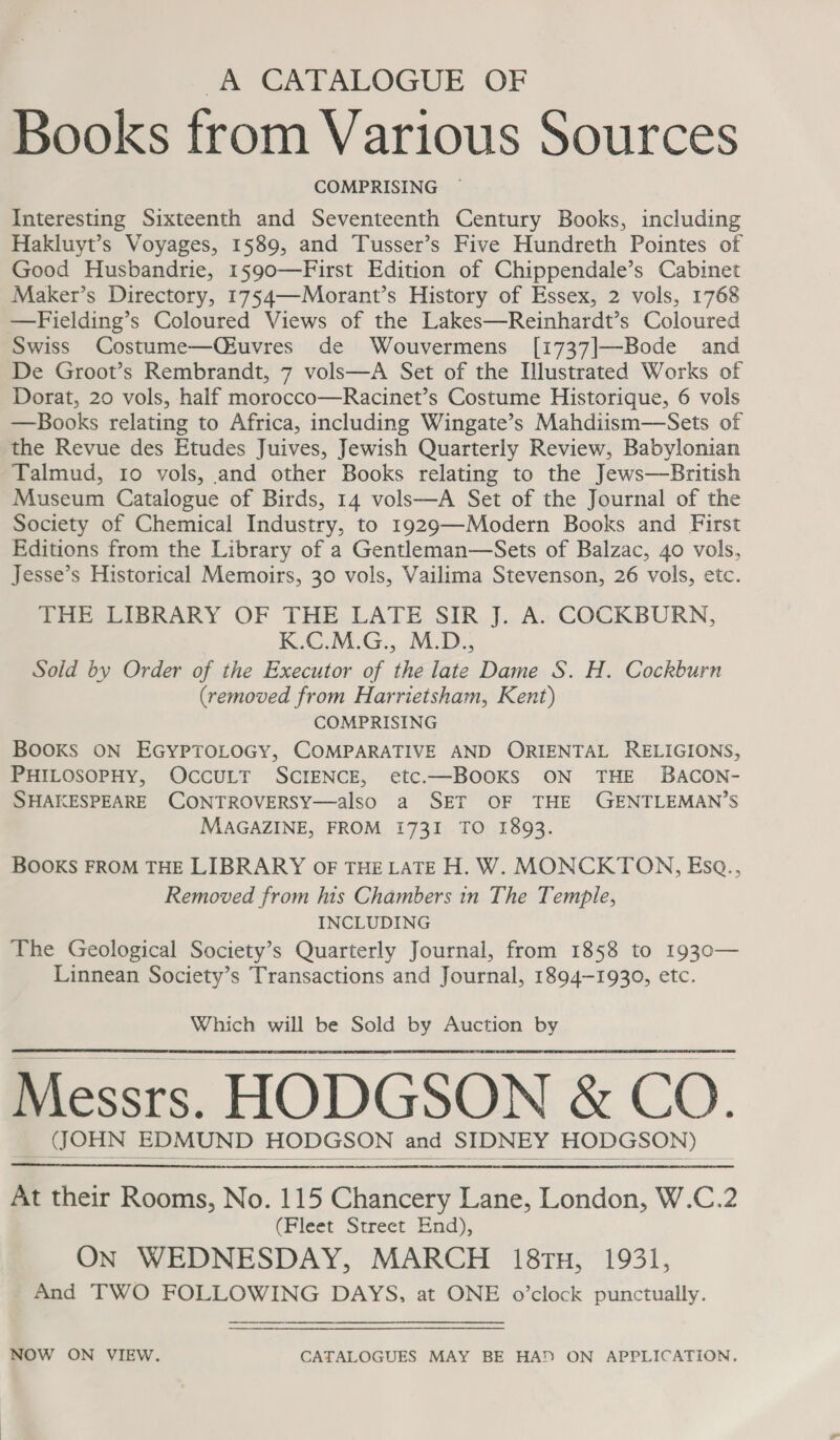 A CATALOGUE OF Books from Various Sources COMPRISING | Interesting Sixteenth and Seventeenth Century Books, including Hakluyt’s Voyages, 1589, and Tusser’s Five Hundreth Pointes of Good Husbandrie, 1590—First Edition of Chippendale’s Cabinet Maker’s Directory, 1754—Morant’s History of Essex, 2 vols, 1768 —Fielding’s Coloured Views of the Lakes—Reinhardt’s Coloured Swiss Costume—QOiuvres de Wouvermens [1737]—-Bode and De Groot’s Rembrandt, 7 vols—A Set of the Illustrated Works of Dorat, 20 vols, half morocco—Racinet’s Costume Historique, 6 vols —Books relating to Africa, including Wingate’s Mahdiism—Sets of the Revue des Etudes Juives, Jewish Quarterly Review, Babylonian Talmud, 10 vols, and other Books relating to the Jews—British Museum Catalogue of Birds, 14 vols—A Set of the Journal of the Society of Chemical Industry, to 1929—Modern Books and First Editions from the Library of a Gentleman—Sets of Balzac, 40 vols, Jesse’s Historical Memoirs, 30 vols, Vailima Stevenson, 26 vols, etc. PHESLIGRARY OF THE.LATE Sik, J. A. COCKBURN, KiC.M:G:, M.D. Sold by Order of the Executor of the late Dame S. H. Cockburn (removed from Harrietsham, Kent) COMPRISING BOOKS ON EGYPTOLOGY, COMPARATIVE AND ORIENTAL RELIGIONS, PHILOSOPHY, OccULT SCIENCE, etc.—BOoKS ON THE BACON- SHAKESPEARE CONTROVERSY—also a SET OF THE GENTLEMAN’S MAGAZINE, FROM 1731 TO 1893. BOOKS FROM THE LIBRARY oF THE LATE H. W. MONCKTON, Esq., Removed from his Chambers in The Temple, INCLUDING The Geological Society’s Quarterly Journal, from 1858 to 1930— Linnean Society’s Transactions and Journal, 1894-1930, etc. Which will be Sold by Auction by Messrs. HODGSON &amp; CO. __ ((OHN EDMUND HODGSON and SIDNEY HODGSON)     At their Rooms, No. 115 Chancery Lane, London, W.C.2 (Fleet Street End), ON WEDNESDAY, MARCH 18tTu, 1931, And TWO FOLLOWING DAYS, at ONE o’clock punctually. NOW ON VIEW. CATALOGUES MAY BE HA! ON APPLICATION.