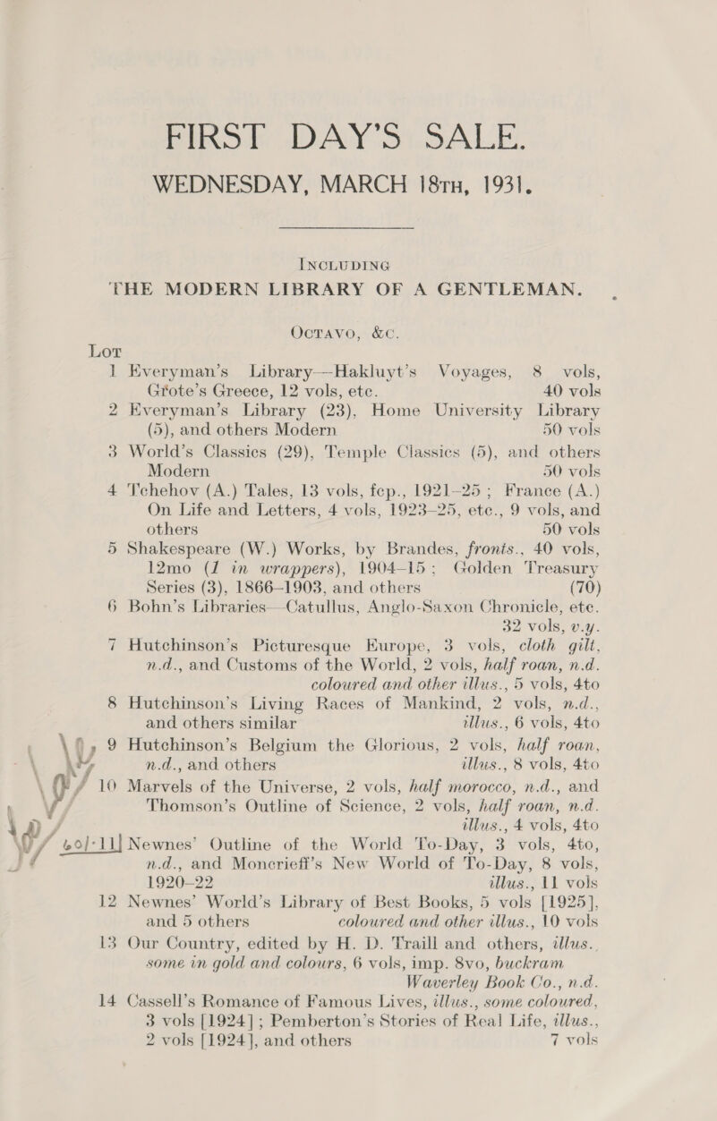 PRO IDAY'S).5ALE. WEDNESDAY, MARCH 18ru, 1931. INCLUDING THE MODERN LIBRARY OF A GENTLEMAN. Octavo, &amp;c. Lor 1] Everyman’s Library—Hakluyt’s Voyages, 8 vols, Grote’s Greece, 12 vols, ete. 40 vols 2 Everyman’s Library (23), Home University Library (5), and others Modern 50 vols 3 World’s Classics (29), Temple Classics (5), and others Modern 50 vols 4 T’chehov (A.) Tales, 13 vols, fep., 1921-25 ; France (A.) On Life and Letters, 4 vols, 1923-25, etc., 9 vols, and others 50 vols 5 Shakespeare (W.) Works, by Brandes, fronis., 40 vols, 12mo (J in wrappers), 1904-15; Golden Treasury Series (3), 1866-1903, and others (70) Bohn’s Libraries—Catullus, Anglo-Saxon Chronicle, ete. 32 vols, v.y. Hutchinson’s Picturesque Europe, 3 vols, cloth gilt, n.d., and Customs of the World, 2 vols, half roan, n.d. coloured and other illus., 5 vols, 4to 8 Hutchinson’s Living Races of Mankind, 2 vols, n.d., So ~I and others similar tllus., 6 vols, 4to \v 9 Hutchinson’s Belgium the Glorious, 2 vols, half roan, \ My n.d., and others illus., 8 vols, 4to \ HY, y 10 Marvels of the Universe, 2 vols, half morocco, n.d., and , \ Thomson’s Outline of Science, 2 vols, half roan, n.d. ‘a / illus., 4 vols, 4to 7 / col-ll| Newnes’ Outline of the World To-Day, 3 vols, 4to, J / n.d., and Moncrieft’s New World of To-Day, 8 vols, 1920-22 illus., 11 vols 12 Newnes’ World’s Library of Best Books, 5 vols [1925], and 5 others coloured and other illus., 10 vols 13 Our Country, edited by H. D. Traill and others, alus.. some in gold and colours, 6 vols, imp. 8vo, buckram Waverley Book Co., n.d. 14 Cassell’s Romance of Famous Lives, tllus., some coloured, 3 vols [1924]; Pemberton’s Stories of Real Life, illus.,