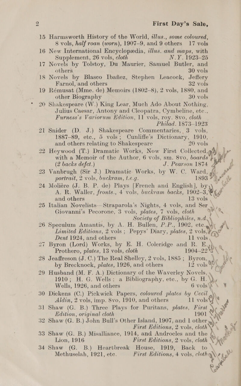 15 Harmsworth History of the World, alus., some coloured, 8 vols, half roan (worn), 1907-9, and 9 others 17 vols 16 New International Encyclopedia, illus. and maps, with Supplement, 26 vols, cloth N.Y. 1923-25 17 Novels by Tolstoy, Du Maurier, Samuel Butler, and others 30 vols 18 Novels by Blasco Ibafiez, Stephen Leacock, Jeffery Farnol, and others 32 vols 19 Rémusat (Mme. de) Memoirs (1802-8), 2 vols, 1880, and other Biography 30 vols 20 Shakespeare (W.) King Lear, Much Ado About Nothing, Julius Caesar, Antony and Cleopatra, Cymbeline, etc., Furness’s Variorum Edition, 11 vols, roy. 8vo, cloth Philad. 1873-1923 21 Snider (D. J.) Shakespeare Commentaries, 3 vols, 1887-89, etc., 5 vols; Cunliffe’s Dictionary, 1910, and others relating to Shakespeare 20 vols 22 Heywood (T.) Dramatic Works, Now First Collected, vi with a Memoir of the Author, 6 vols, sm. 8vo, boards by We (2 backs defect.) J. Pearson 187 A. portrait, 2 vols, buckram, t.e.g. 1893 7g 24 Moliére (J. B. P. de) Plays [French and English], by) A. R. Waller, fronts., 4 vols, buckram backs, 1902-3 VA and others 13 vols , 25 Italian Novelists—Straparola’s Nights, 4 vols, and Ser \ . Giovanni’s Pecorone, 3 vols, plates, 7 vols, cloth ‘ San Society of Bibliophiles, n. d.\ 26 Speculum Amantis, by A. H. Bullen, P.P., 1902, ete. Inmiied Editions, 2 vols ; Pepys’ Diary, plates, 2 vole ae Dent 1924, and others 11 vols \ 5 27 Byron (Lord) Works, by EH. H. Coleridge and R. E. 106 Prothero, plates, 13 vols, cloth 1904-22 28 Jeaffreson (J.C.) The Real Shelley, 2 vols, 1885 ; ee i) by Brecknock, plates, 1926, and others 2 vols 80), 29 Husband (M. F. A.) Dictionary of the Waverley nae 1910; H. G. Wells: a Bibliography, etc., by G. H.\ By Wells, 1926, and others 6 vols\A \ ¥ 30 Dickens (C.) Pickwick Papers, coloured plates by Cecil ‘)\e Aldin, 2 vols, imp. 8vo, 1910, and others 11 vols 31 Shaw (G. B.) Three Plays for Puritans, plates, tele 3 Edition, original cloth 1901 VS io First Editions. 2avols, cloth Lion, 1916 First Editions, 2 vols, cloth ‘ &amp; hs 34 Shaw (G. B.) Heartbreak House, 1919, Back to \ Methuselah, 1921, etc. First Editions, 4 vols, se hy iy sy eo F i