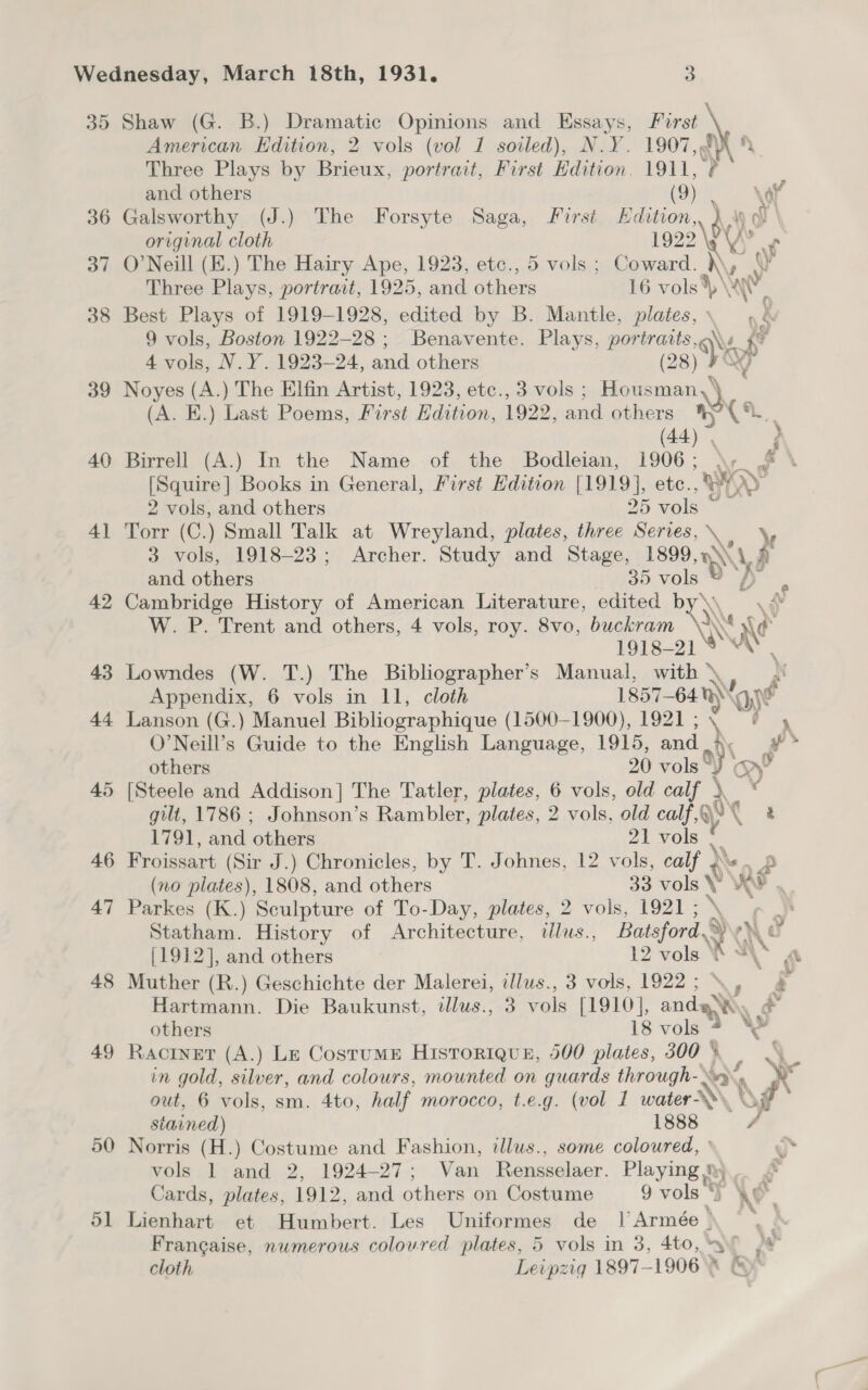 35 Shaw (G. B.) Dramatic Opinions and Essays, First American Edition, 2 vols (vol 1 soled), N.Y. 1907, fy? fy Three Plays by Brieux, portrait, First Edition. 1911, v and others (9) Sve. ay 36 Galsworthy (J.) The Forsyte Saga, First Edition 1) original cloth 1922 \RY -) 37 O'Neill (E.) The Hairy Ape, 1923, etc., 5 vols; Coward. )\y y Three Plays, portrait, 1925, and ies 16 vols) \ww. 38 Best Plays of 1919-1928, edited by B. Mantle, plates, .é 9 vols, Boston 1922-28; Benavente. Plays, portraits, \, &lt;7 4 vols, N.Y. 1923-24, and others (28) FX ay 39 Noyes (A.) The Elfin Artist, 1923, etc., 3 vols ; Housman, (A. E.) Last Poems, First Edition, 1922, and other » (&lt; 40 Birrell (A.) In the Name of the Bodleian, 1906; \; .# \ [Squire] Books in General, First Edition [1919], etc., WY x» 2 vols, and others 25 vols ‘ 41 Torr (C.) Small Talk at Wreyland, plates, three Series, ‘a 3 vols, 1918-23; Archer. Study and Stage, 1899,» A. x and others 35 vols dt hee 42 Cambridge History of American Literature, edited by) W. P. Trent and others, 4 vols, roy. 8vo, buckram a 1918- ~ A 43 Lowndes (W. T.) The Bibliographer’s Manual, with » Appendix, 6 vols in 11, cloth 1857— ~641) 9, 44 Lanson (G.) Manuel Bibliographique (1500-1900), 1921 ; O’Neill’s Guide to the English Language, 1915, and be others 20 vols J 45 [Steele and Addison] The Tatler, plates, 6 vols, old AG SG gilt, 1786 ; Johnson’s Rambler, plates, 2 vols, old calf ,Q\ t 1791, and others 21 vols ¥: 46 Froissart (Sir J.) Chronicles, by T. Johnes, 12 vols, calf ) ‘ (no plates), 1808, and others 33 aN ae 47 Parkes (K.) Sculpture of To-Day, plates, 2 vols, 1921 ; “- Statham. History of Architecture, illus., Batsford. . ala {1912], and others 12 vols VW “\ (i 48 Muther (R.) Geschichte der Malerei, illus., 3 vols, 1922; \., 4 Hartmann. Die Baukunst, illus., 3 vols [1910], anda’ e others 18 vols \ 49 Ractner (A.) Le Costume Historique, 500 plates, 300 * in gold, silver, and colours, mounted on guards through-. Na x out, 6 vols, sm. 4to, half morocco, t.e.g. (vol 1 water © R oF stained) 1888 a: 50 Norris (H.) Costume and Fashion, illus., some coloured, ° vole (brand, 2, 1924-27; Ven Rensselaer. Playing .\ Cards, plates, 1912, and others on Costume 9 vols © We. 51 Lienhart et Humbert. Les Uniformes de l Armée ° | Frangaise, numerous coloured plates, 5 vols in 3, 4to, yo 3 cloth Leipzig 1897-19068 &amp;