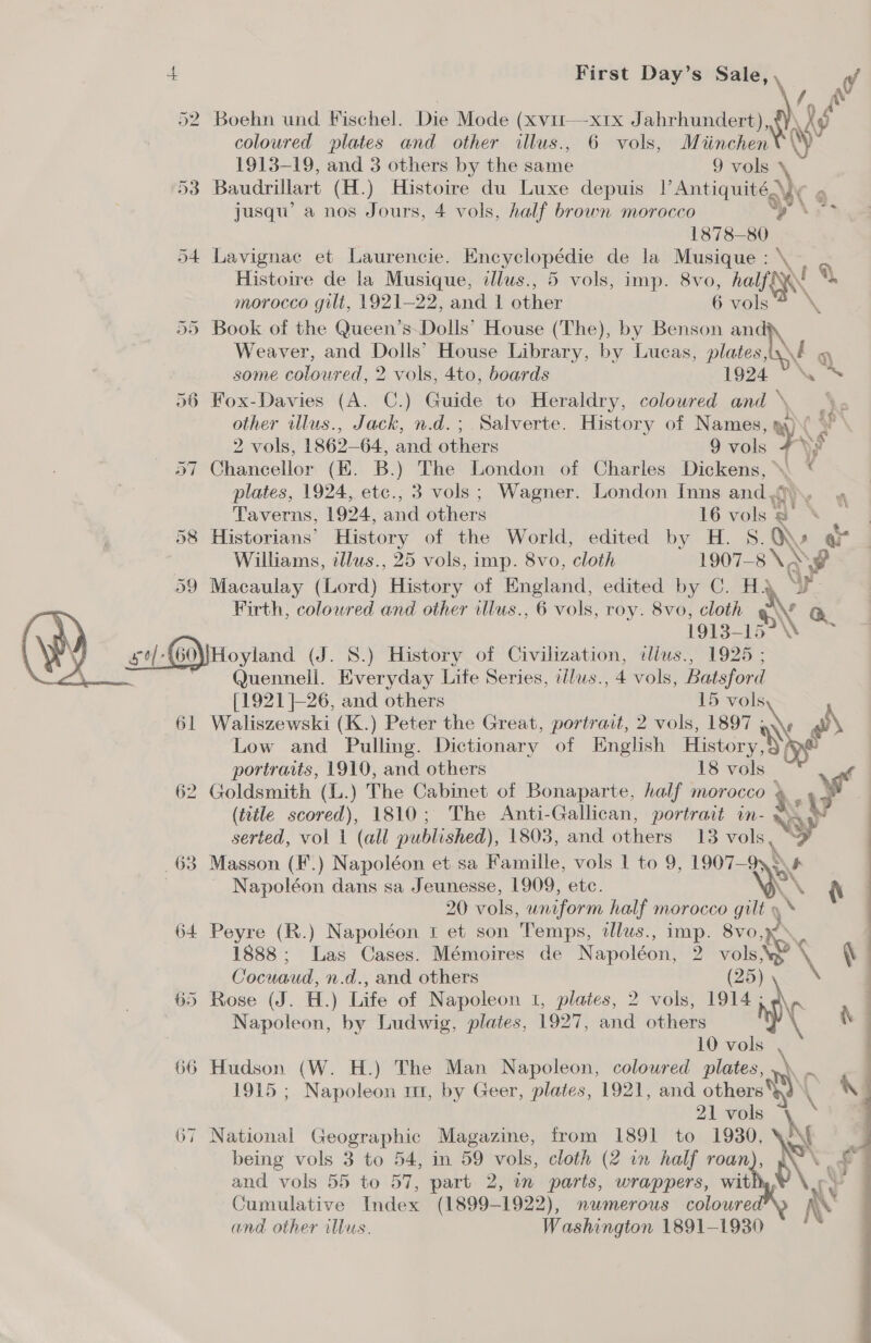 \ 52 Boehn und Fischel. Die Mode (xvirt—x1x Jahrhundert), Ny coloured plates and other illus., 6 vols, Miinchen wy 1913-19, and 3 others by the same 9 vols a 53 Baudrillart (H.) Histoire du Luxe depuis |’ Antiquité2 “X jusqu’ a nos Jours, 4 vols, half brown morocco y 1878-80 54 Lavignae et Laurencie. Encyclopédie de la Musique : \ Histoire de la Musique, illus., 5 vols, imp. 8vo, ial ° morocco gilt, 1921-22, and 1 other 6 vols 55 Book of the Queen’s-Dolls’ House (The), by Benson and Weaver, and Dolls’ House Library, by Lucas, plates, N q some coloured, 2 vols, 4to, boards 1924 icy 56 Fox-Davies (A. C.) Guide to Heraldry, coloured and \, other illus., Jack, n.d.; Salverte. History of Names, 9) 2 vols, 1862-64, and others 9 vols &gt;. 57 Chancellor (HK. B.) The London of Charles Dickens, ° \ € plates, 1924, etc., 3 vols; Wagner. London Inns and «f  Taverns, 1924, and pines 16 vols * e 58 Historians’ History of the World, edited by H. S. XK ar Williams, tllus., 25 vols, imp. 8vo, cloth 1907-8 \, \F 59 Macaulay (Lord) History of England, edited by C. H2 Firth, coloured and other illus., 6 vols, roy. 8vo, cloth Cay 1913- Lo” Nie SGN Hoyland (J. 8S.) History of Civilization, tllus., 1925 ; au Quennell. Everyday Life Series, illus., 4 vols, Batsford {1921 |-26, and others 15 oN 61 Waliszewski (K.) Peter the Great, portrait, 2 vols, 1807 «\ Low and Pulling. Dictionary of English History : portraits, 1910, and others 18 vols 62 Goldsmith (L.) The Cabinet of Bonaparte, half morocco + % aw (title scored), 1810; The Anti-Gallican, portrait in- x serted, vol 1 (all published), 1803, and others 13 vols, y _63 Masson (F.) Napoléon et sa Famille, vols 1 to 9, 1907— ~ wt | _ Napoléon dans sa Jeunesse, 1909, etc. {\ 20 vols, uniform half morocco gilt y 64 Peyre (R.) Napoléon 1 et son Temps, illus., imp. 8vo, i 1888; Las Cases. Mémoires de Napoléon, 2 vols. \ Cocuaud, n.d., and others i;  65 Rose (J. H.) Life of Napoleon 1, plates, 2 vols, 1914 Napoleon, by Ludwig, plates, 1927, and others 66 Hudson (W. H.) The Man Napoleon, coloured plates, 1915 ; Napoleon mm, by Geer, plates, 1921, and others we 21 vols ~ 67 National Geographic Magazine, from 1891 to 1930, ‘e being vols 3 to 54, in 59 vols, cloth (2 in half a Pe » : = and vols 55 to 57, part 2, in parts, wrappers, wit Cumulative Index (1899-1922), numerous coloured and other illus. Washington 1891-1930 