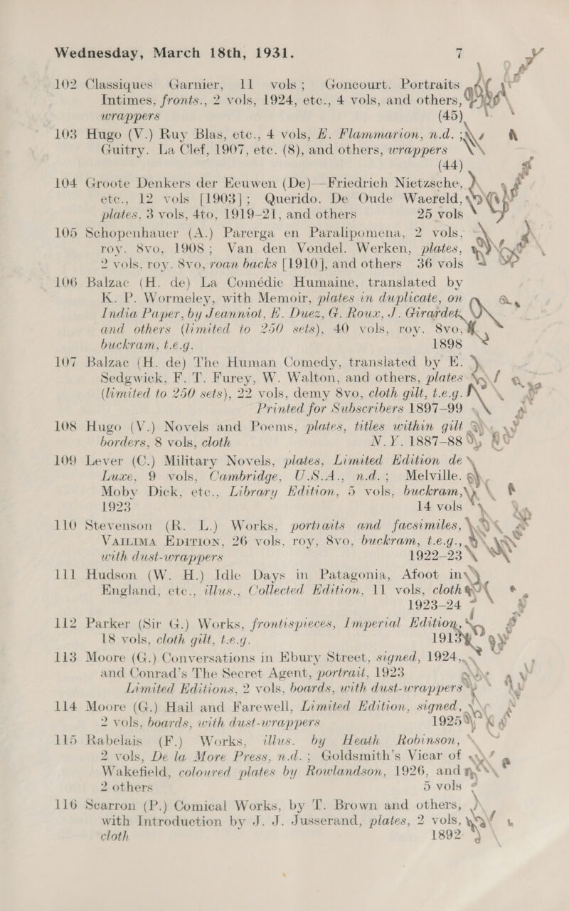 Intimes, fronts., 2 vols, 1924, ete., 4 vols, and ate 0 wrappers 103 Hugo (V.) Ruy Blas, etc., 4 vols, #. Flammarion, n. 4 ‘v i Guitry. La Clef, 1907, etc. (8), and others, He ees i: etc., 12 vols [1903]; Querido. De Oude Waereld, plates, 3 vols, 4to, 1919-21, and others 25 foi \ 105 Schopenhauer (A.) Parerga en Paralipomena, 2 vols, roy. 8vo, 1908; Van den Vondel. Werken, plates, a) ‘ 2 vols, roy. 8vo, roan backs [1910], and others 36 vols = of 106 Balzac (H. de) La Comédie Humaine, translated by K. P. Wormeley, with Memoir, plates in duplicaie, on Ou, India Paper, by Jeanniot, H. Duez, G. Roux, J. toe 104 Groote Denkers der Keuwen (De)—Friedrich Tes Je “4 f and others (limited to 250 sets), 40 vols, roy. 8vo, buckram, t.€.g. 1898 107 Balzac (H. de) The Human Comedy, translated by E. Sedgewick, F. T. Furey, W. Walton, and others, plates A 4 q. (limited to 250 sets), 22 vols, demy 8vo, cloth gilt, t.e.g. Printed for Subscribers 1897-99 © 108 Hugo (V.) Novels and Poems, plates, titles within gilt § ey) - borders, 8 vols, cloth N.Y. 1887- uu RY 109 Lever (C.) Military Novels, plates, Limited Edition de» Luxe, 9 vols, Cambridge, U.S.A., n.d.; Melville. Q Moby Dick, ete., Library Edition, 5 vols, erik Ny \ 1923 14 vols 110 Stevenson (R. L.) Works, portraits and facsimiles, Ay . x Vattima Epirion, 26 vols, roy, 8vo, buckram, t.e.g., € unth dust-wrappers 1922— a3\ % ‘x 111 Hudson (W. H.) Idle Days in Patagonia, Afoot iny) England, etc., illus., Collected Hdition, 11 vols, cloth@/\ * | fo25-24 4 2 112 Parker (Sir G.) Works, frontispieces, Imperial Hditio ‘ sg 18 vols, cloth gilt, t.e.g. 191 2 113 Moore (G.) Conversations in Ebury Street, segned, 1924, } and Conrad’s The nooret Agent, portrait, 1923 a xX y Limited Editions, 2 > vols, boards, with dust-wrappers * % J 114 Moore (G.) Hail and Farewell, Limited Hdition, signed, \\ i 2 vols, boards, with dust-wrappers 19250 K ‘i 115 Rabelais (F.) Works, illus. by Heath Robinson, 2 vols, De la More Press, n.d. ; Goldsmith’s Vicar of AY f @ Wakefield, coloured plates by Rowlandson, 1926, anda 2 others 5 vols ‘ 116 Searron (P.) Comical Works, by T. Brown and others, IN with Introduction by J. J. Jusserand, plates, 2 pe BW cloth