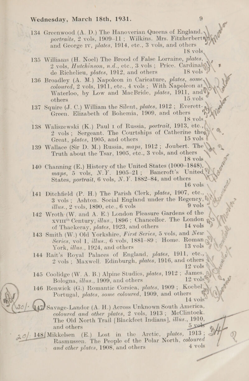 \ Wednesday, March 18th, 1931. 9 eo 134 Greenwood (A. D.) The Hanoverian Queens of England, \ a portraits, 2 vols, 1909-11 ; Wilkins. Mrs. Fitzherbert aie and George Iv, plates, 1914, etc., 3 vols, and others #4 18 vols, 135 Williams (H. Noel) The Brood of False Lorraine, plates, ‘ 2 vols, Hutchinson, n.d., etc., 3 vols; Price. Cardinalgy. ¥ de Richelieu, plates, 1912, and others 18 vols ‘J \ ‘ 136 Broadley (A. M.) Napoleon in Caricature, plates, some,\ ~ ye coloured, 2 vols, 1911, etc., 4 vols; With Napoleon at Nd i} Waterloo, by Low and MacBride, plates, 1911, andl) \ y others 15 vols \ 137 Squire (J. C.) William the Silent, plates, 1912 ; Everett-)\ Green. Elizabeth of Bohemia, 1909, and others ww? tSvols,. = 138 Waliszewski (K.) Paul 1 of Russia, portrait, 1913, etc.,{° 2 vols; Sergeant. The Courtships of Catherine thea) ao Great, plates, 1905, and others 15 vols € ° 139 Wallace (Sir D. M.) Russia, maps, 1912 ; Joubert. The\\, 6 Truth about the Tsar, 1905, etc., 3 vols, and others eke. 18 vols. bi, 140 Channing (E.) History of the United States (1000-1 848), \\ Re maps, 5 vols, N.Y. 1905-21; Bancroft’s Unite ‘¥ A States, portrait, 6 vols, N.Y. 1882-84, and others 9 ee 16 vols 4 al 141 Ditchfield (P. H.) The Parish Clerk, plates, 1907, etc., ..’ a 3 vols; Ashton. Social England under the Regency, leas? ~ illus., 2 vols, 1890, etc., 6 vols 9vols &lt;U VA 142 Wroth (W. and A. E.) London Pleasure Gardens of the! PL xvi” Century, tllus., 1896 ; Chancellor. The London we \ W of Thackeray, plates, 1923, and others 14 vols @ A y 143 Smith (W.) Old Yorkshire, First Series, 5 vols, and New \ Series, vol 1, illus., 6 vols, 1881-89; Home. Roman I A York, illus., 1924, and others 13 vols °y ‘&amp;@ 144 Rait’s Royal Palaces of England, plates, 1911, etc.,\ — , 2 vols: Maxwell. Edinburgh, plates, 1916, and others yg 12 vols } UY 145 Coolidge (W. A. B.) Alpine Studies, plates, 1912 ; James. a} A 5 Bologna, illus., 1909, and others 12 vols®, \ ay Ay) 146 Renwick (G.) Romantic Corsica, plates, 1909 ; Koebel..\, y “wy. % { Portugal, plates, some coloured, 1909, and others a \ Ay Th V4 : 14 vols? ‘Y\ 0 /” Savage-Landor (A. H.) Across Unknown South America, coloured and other plates, 2 vols, 1913 ; McClintock. The Old North Trail [Blackfeet Indians], il/us., 1910, and others 2) - 2.0/, 148|Mikkelsen (E.) Lost in the Arctic, plates, 1913; &amp; Rasmussen. The People of the Polar North, coloured and other plates, 1908, and others 4 vols : Pot ail    