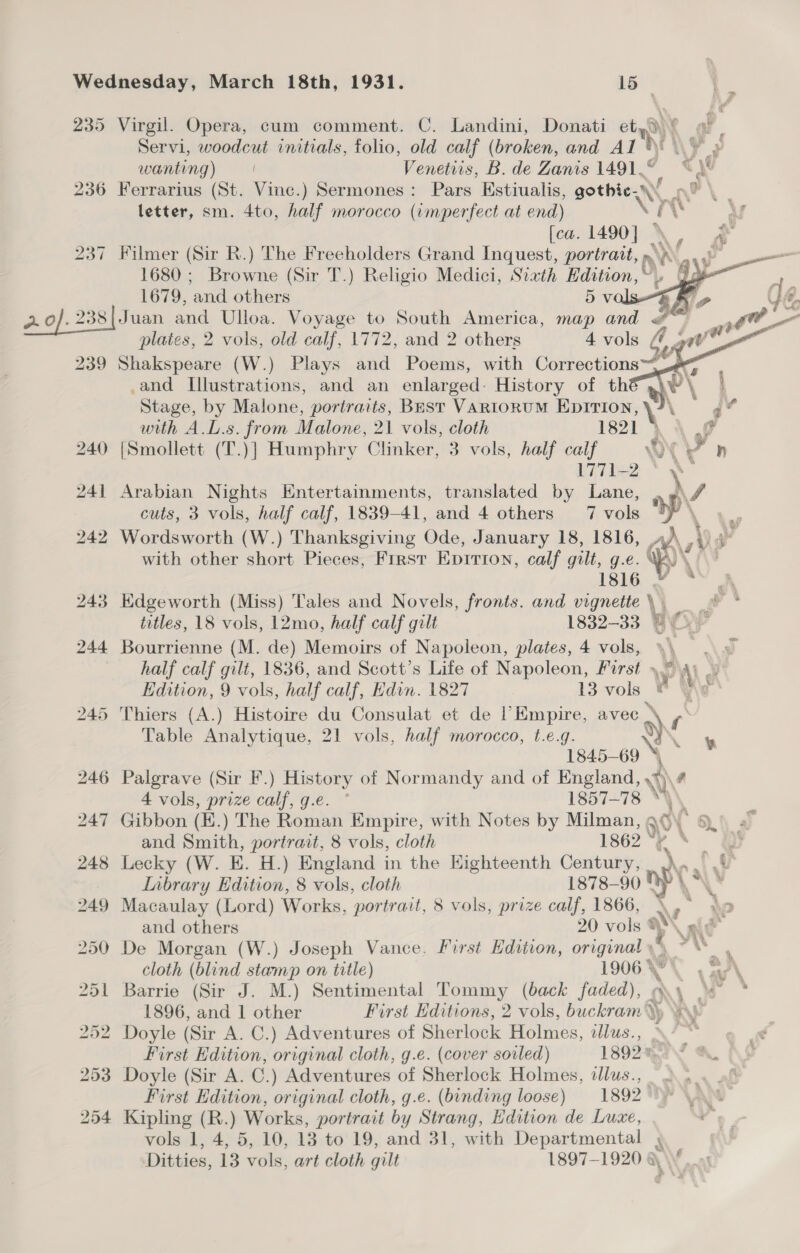 235 Virgil. Opera, cum comment. C. Landini, Donati etyd)! a. Servi, woodcut initials, folio, old calf (broken, and Al \ AS ae wanting) — | Venettis, B. de Zanis 1491.© “\* 236 Ferrarius (St. Vinc.) Sermones: Pars Estiualis, gothic... ne letter, sm. 4to, half morocco (imperfect at end) VEN b [ca. 1490] \, 237 Filmer (Sir R.) The Freeholders Grand Inquest, portrait, oe ar 1680 ; Browne (Sir T.) Religio Medici, Sixth Edition, / a 1679, and others 5 vals 2.0). 238| Juan and Ulloa. Voyage to South America, map and &amp;™~ plates, 2 vols, old calf, 1772, and 2 others 4 vols t wv 239 Shakspeare (W.) Plays and Poems, with Corrections. .and Illustrations, and an enlarged: History of thé® ,) | Stage, by Malone, portraits, Bast VARIORUM EpITIoN, ‘ \ ka with A.L.s. from Malone, 21 vols, cloth 1821 } 4 Gf 240 {Smollett (T.)] Humphry Clinker, 3 vols, half calf WY > h 1771-2 * \- 241 Arabian Nights Entertainments, translated by Lane, » »\/ cuts, 3 vols, half calf, 1839-41, and 4 others 7 vols yr “oe 242 Wordsworth (W.) Thanksgiving Ode, January 18, 1816, 4)\,\) 4° with other short Pieces, First Epirion, calf gilt, g.e. KY \i\' 1316 2        243 Edgeworth (Miss) Tales and Novels, fronts. and vignette\ titles, 18 vols, 12mo, half calf gilt 1832-33 B\Cx\/ 244 Bourrienne (M. de) Memoirs of Napoleon, plates, 4 vols, » , half calf gilt, 1836, and Scott’s Life of Napoleon, First », Mi Al of Edition, 9 vols, half calf, Hdin. 1827 13 vols © Y\e 245 Thiers (A.) Histoire du Consulat et de l’Empire, avec » y, Table Analytique, 21 vols, half morocco, t.e.g. y) ik 1845-69 * 246 Palgrave (Sir F.) History of Normandy and of England, \\? 4 vols, prize calf, g.e. ° 1857-78 “\\ 247 Gibbon (K.) The Roman Empire, with Notes by Milman, gO\ 9.) 4” and Smith, portrait, 8 vols, cloth 62° @ ™*e 248 Lecky (W. E. H.) England in the Highteenth Century, ny pe Lnbrary Edition, 8 vols, cloth 1878-90 St? \\* 249 Macaulay (Lord) Works, portrait, 8 vols, prize calf, 1866, \ ;  $0 and others 20 vols % VA 250 De Morgan (W.) Joseph Vance. First Hdition, original ~™ . cloth (blind stamp on title) 1906.7. aa 251 Barrie (Sir J. M.) Sentimental Tommy (back faded), my « * 1896, and 1 other First Editions, 2 vols, buckram \y 252 Doyle (Sir A. C.) Adventures of Sherlock Holmes, dlus., First Hdition, original cloth, g.e. (cover soiled) 1892m.4a &amp;, 253 Doyle (Sir A. C.) Adventures of Sherlock Holmes, dlus., First Edition, original cloth, g.e. (binding loose) 1892 254 Kipling (R.) Works, portrait by Strang, Edition de Luxe, vols 1, 4, 5, 10, 18 to 19, and 31, with Departmental 4 Ditties, 13 vols, art cloth gilt 1897-1920 a \\ gh ¥ .