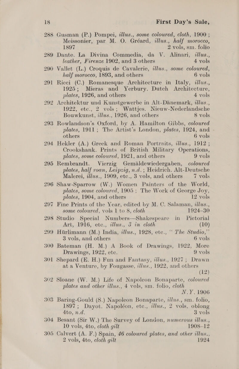 Gusman (P.) Pompei, illus., some coloured, cloth, 1900 ; Meissonier, par M. O. Gréard, alus., half morocco, 1897 2 vols, sm. folio Dante. La Divina Commedia, da V. Alinari, illus., leather, Firenze 1902, and 3 others 4 vols Vallet (L.) Croquis de Cavalerie, tllus., some coloured, half morocco, 1893, and others 6 vols Ricci (C.) Romanesque Architecture in Italy, dllus., 1925; Mieras and Yerbury. Dutch Architecture, plates, 1926, and others 4 vols 1922, etc., 2 vols; Wattjes. Nieuw-Nederlandsche Bouwkunst, illus., 1926, and others 8 vols Rowlandson’s Oxford, by A. Hamilton Gibbs, coloured plates, 1911; The Artist’s London, plates, 1924, and others . 6 vols Hekler (A.) Greek and Roman Portraits, illus., 1912 ; Crookshank. Prints of British Military Operations, plates, some coloured, 1921, and others 9 vols Rembrandt. Vierzig Gemaldewiedergaben, coloured plates, half roan, Leipzig, n.d.; Heidrich. Alt-Deutsche Malerei, ilius., 1909, etc., 3 vols, and others 7 vols Shaw-Sparrow (W.) Women Painters of the World, plates, some coloured, 1905 ; The Work of George Joy, plates, 1904, and others 12 vols Fine Prints of the Year, edited by M. C. Salaman, dllus., | some coloured, vols 1 to 8, cloth 1924-30 Studio Special Numbers—Shakespeare in Pictorial Art, 1916, etc., allus., 3 in cloth (10) Hirlimann (M.) India, ¢dlus., 1928, etc., “~ The Studio,” 3 vols, and others 6 vols Bateman (H. M.) A Book of Drawings, 1922, More Drawings, 1922, etc. 9 vols Shepard (KE. H.) Fun and Fantasy, dlws., 1927; Drawn at a Venture, by Fougasse, tllus., 1922, and others (12) Sloane (W. M.) Life of Napoleon Bonaparte, coloured plates and other illus., 4 vols, sm. folio, cloth N.Y. 1906 Baring-Gould (8.) Napoleon Bonaparte, tllus., sm. folio, 1897; Dayot. Napoléon, etc., alus., 2 vols, oblong Ato, n.d. 3 vols Besant (Sir W.) The Survey of London, numerous dlus., 10 vols, 4to, cloth gilt 1908-12 Calvert (A. F.) Spain, 46 coloured plates, and other illus.,