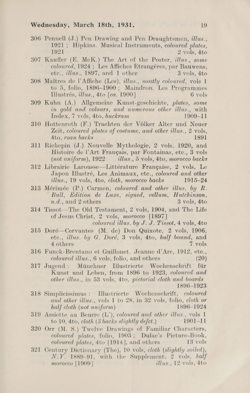 306 307 308 309 310 dll 312 313 314 315 316 317 318 319 320 32] Pennell (J.) Pen Drawing and Pen Draughtsmen, illus., 1921; Hipkins. Musical Instruments, coloured plates, 192] 2 vols, 4to Kauffer (EH. McK.) The Art of the Poster, illus., some coloured, 1924 ; Les Affiches Etrangéres, par Bauwens, etc., zllus., 1897, and 1 other 3 vols, 4to Maitres de l’Affiche (Les), tllus., mostly coloured, vols 1 to 5, folio, 1896-1900 ; Maindron. Les Programmes Illustrés, illus., 4to [ca. 1900] 6 vols Kuhn (A.) Allgemeine Kunst-geschichte, plates, some in gold and colours, and numerous other illus., with Index, 7 vols, 4to, buckram 1909-11 Hottenroth (F.) Trachten der Volker Alter und Neuer Zeit, coloured plates of costume, and other illus., 2 vols, 4to, roan backs 1891 Richepin (J.) Nouvelle Mythologie, 2 vols, 1920, and Histoire de |’Art Frangais, par Fontainas, etc., 3 vols (not uniform), 1922 illus., 5 vols, 4to, morocco backs Librairie Larousse—Littérature Frangaise, 2 vols, Le Japon Illustré, Les Animaux, etc., colowred and other illus., 19 vols, 4to, cloth, morocco backs 1915-24 Mérimée (P.) Carmen, coloured and other illus. by R. Bull, Edition de Luxe, signed, vellum, Hutchinson, n.d., and 2 others 3 vols, 4to Tissot—The Old Testament, 2 vols, 1904, and The Life of Jesus Christ, 2 vols, morocco [1897] coloured illus. by J. J. Tissot, 4 vols, 4to Doré—Cervantes (M. de) Don Quixote, 2 vols, 1906, etc., illus. by G. Doré, 3 vols, 4to, half bound, and 4 others 7 vols Funck-Brentano et Guillonet. Jeanne d’Arc, 1912, etc., coloured illus., 6 vols, folio, and others (20) Jugend: Mimchner Iilustrierte Wochenschrift fiir Kunst und Leben, from 1896 to 1923, coloured and other illus., in 53 vols, 4to, pictorial cloth and boards 1896-1923 Simplicissimus : Tlustrierte Wochenschrift, coloured and other illus., vols 1 to 28, in 32 vols, folio, cloth or half cloth (not uniform) 1896-1924 Assiette au Beurre (L’), coloured and other illus., vols 1 to 10, 4to, cloth (3 backs slightly defect.) 1901-11 Orr (M. S.) Twelve Drawings of Familiar Characters, coloured plates, folio, 1903; Dulac’s Picture-Book, coloured plates, 4to [1914], and others 13 vols Century Dictionary (The), 10 vols, cloth (slightly soiled), N.Y. 1889-91, with the Supplement, 2 vols, half