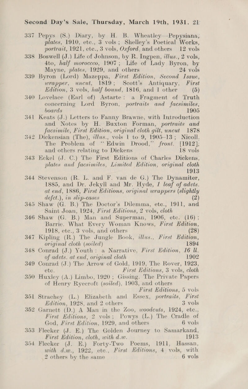 Sod 338 339 340 Pepys (8.) Diary, by H. B. Wheatley—Pepysiana, plates, 1910, etc., 3 vols; Shelley’s Poetical Works, portrait, 1921, ete., 3 vols, Oxford, and others 12 vols Boswell (J.) Lite of Johnson, by R. Ingpen, illus., 2 vols, 4to, half moroccco, 1907; Life of Lady Byron, by Mayne, plates, 1929, and others 24 vols Byron (Lord) Mazeppa, First Edition, Second Issue, wrapper, uncut, 1819; Scott’s Antiquary, First Edition, 3 vols, half bound, 1816, and 1 other (5) Lovelace (Earl of) Astarte: a Fragment of Truth concerning Lord Byron, portraits and facsimiles, boards | 1905 Keats (J.) Letters to Fanny Brawne, with Introduction and Notes by H. Buxton Forman, portraits and facsimile, First Edition, original cloth gilt, uncut 1878 Dickensian (The), zlus., vols 1 to 9, 1905-13; Nicoll. The Problem of “‘ Edwin Drood,” front. [1912]; and others relating to Dickens 18 vols Kekel (J. C.) The First Editions of Charles Dickens, plates and facsimiles, Limited Edition, original cloth 1913 Stevenson (R. L. and F. van de G.) The Dynawmiter, 1885, and Dr. Jekyll and Mr. Hyde, J leaf of advits. at end, 1886, First Kditions, original wrappers (slightly defct.), in slip-cases (2) Shaw (G. B.) The Doctor’s Dilemma, etc., 1911, and Saint Joan, 1924, First Hditions, 2 vols, cloth . Shaw (G. B.) Man and Superman, 1906, etc. (16); Barrie. What Every Woman Knows, Sirst Edition, 1918, etc., 3 vols, and others (28) Kipling (R.) The Jungle Book, illus., First Edition, original cloth (soiled) 1894 Conrad (J.) Youth: a Narrative, First Edition, 16 WU. of advts. at end, original cloth 1902 Conrad (J.) The Arrow of Gold, 1919, The Rover, 1923, etc. First Editions, 3 vols, cloth Huxley (A.) Limbo, 1920; Gissing. The Private Papers of Henry Ryecroft (soiled), 1903, and others First Editions, 5 vols Strachey (L.) Elizabeth and Essex, portraits, Furst Edition, 1928, and 2 others 3 vols Garnett (D.) A Man in the Zoo, woodcuts, 1924, etc., First Editions, 2 vols; Powys (L.) The Cradle of God, First Edition, 1929, and others 6 vols Flecker (J. E.) The Golden Journey to Samarkand, First Edition, cloth, with d.w. 1913 with d.w., 1922, etc., First Editions, 4, vols, with