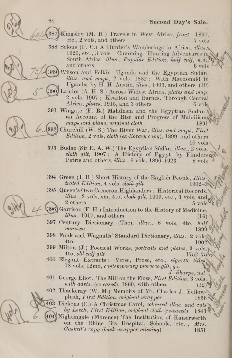      Z 387) Kingsley (M. H.) Travels in West Africa, front., 1897, ———T—setc., 2 vols, and others 7 vols 388 Selous (Ff. C.) A Hunter’s Wanderings in Africa, dius. : 1920, etc., 3 vols ; Cumming. Hunting Adventures ine NN South Africa, illus., Popular Hdition, half calf, n.d., yy and others 6 vols * ) Wilson and Felkin. Uganda and the Egyptian Sudan, ~ tlus. and maps, 2 vols, 1882 ; With Macdonald in Ol Uganda, by H. H. Austin, illus.., 1903, and others (10) i © 90) Landor (A. H. 8S.) Across Widest price plates and map, — 2 vols, 1907 ; Kearton and Barnes. Through Central \s Africa, plates, 1915, and 3 others 6 vols \ 391 Wingate (F. R.) Mahdiism and the Egyptian Sudan i. #4 an Account of the Rise and Progress of Mahdiism mag)’ maps and plans, original cloth 1891 *, 4392) Churchill (W.S.) The River War, clus. and maps, First ou“ — Hdition, 2 vols, cloth (ex-library copy), 1899, and others 10 vols», | 393 Budge (Sir E. A. W.) The Egyptian Sadan, illus., 2 vols, \d a | cloth gilt, 1907; A History of Egypt, by Hinde Petrie and others, allus., 6 vols, 1896-1923 8 vols 394 Green (J. R. ) Short History of the English People, J we \/ é trated Hdition, 4 vols, cloth gilt 1902- Sy; 395 Queen’s Own Cameron Highlanders: Historical Records,’ fr, ulus., 2 vols, sm. 4to, cloth gilt, 1909, etc., 3 vols, » and «yy a WV F 2 others 5 vols Ad \ &amp; (390) Garrison (F. H.) Introduction to the History of Medicine, \ illus., 1917, and others (16) \ 4g 397 Gbatinrs Dictionary (The), tlus., 8 vols, 4to, half + (? morocco 1899 ) ti 398 Funk and Wagnalls’ Standard Dictionary, illus., 2 volsy me 4to 1902N°&gt; 399 Milton (J.) Poetical Works, portraits and plates, 3 vols, % Ato, old calf gilt 1752- TEX \y 400 Elegant Extracts: Verse, Prose, etc., vignette “RA 18 vols, 12mo, contemporary morocco gilt, g.€. J. Sharpe, n.d. 401 George Eliot. The Mill on the Floss, First Edition, 3 he ¥ with advts. (re-cased), 1860, with others Na i $ 402 Thackeray (W. M.) Memoirs of Mr. Charles J. on No plush, First Edition, original wrapper 1856 Wy , i403 Dickens (C.) A Christmas Carol, coloured illus. and cute SH; ¥ } by Leech, First Edition, original cloth (re-cased) 1843 ~ bo. 404) Nightingale (Florence) The Institution of Kaiserwerth ; om on the Rhine [its Hospital, Schools, etc.], Mrs. Gaskell’s copy (back wrapper missing) 1851  