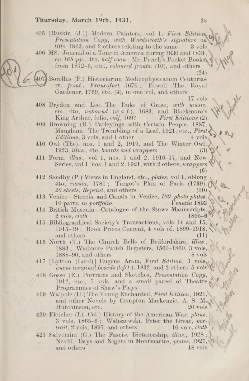 405 [Ruskin (J.)] Modern Painters, vol 1, First Hditio a yA Presentation Copy, with Wordsworth’s signature on\ 7%). title, 1843, and 2 others relating to the same 3 vols —~ My 406 MS. Journal of a Tour i in America during 1830 and 1831, ° on 168 pp., 4to, half roan ; Mr. Punch’s Pocket Books » ( A from 1872-6, ete., coloured fronts. (10), and others WS \ (24) ” WAS “(or Borellus (P.) Historiarum Medicophysicarum Centuriae IV, hee Francofurt 1676; Powell. The Royal Gardener, 1769, etc. (4), in one vol, and others l7 vols \ \y 408 Dryden and Lee. The Duke of Guise, with music, \ sm. 4to, unbound (w.a.f.), 1683, and Blackmore’s \ King Arthur, folio, calf, 1697 Furst Editions (2 ¥ 409 Browning (R.) Parleyings with Certain People, wee Maugham. The Trembling of a Leaf, 1921, etc., rae an Editions, 3 vols, and 1 other 4 oy 410 Owl (The), nos. 1 and 2, 1919, and The Winter Owl,) ‘ 1923, allus., 4to, boards and wrappers (3) yr 411 Form, illus., vol 1, nos. 1 and 2, 1916-17, and New Series, vol 1, nos, land 2, 1921, with 2 others, mine e (6) 412 Sandby (P.) Views in England, etc., plates, vol 1, oblong 4to, russia, 1781 ; Turgot’s Plan of Paris aa » ON @.,  20 sheets, Reprint, and others P\ 413 Venice—Streets and Canals in Venice, 100 photo plates, YQ 3 if 10 parts, in portfolio Venezia 1893 | O Vs a 414 British Museum—Catalogue of the Stowe Manuscripts, » ae a ,? 2 vols, cloth 1895-6 ae “ Sts ees 415. Bibliographical Society's Transactions, vols 14 and 15, > 3 < ou 1915-19 ; Book Prices Current, 4 vols of, 1899-1918, An and others ARON \Y 416 North (T.) The Church Bells of Bedfordshire, tllus., » 1883 ; Wedmore Parish Registers, 1561-1860, 3 vols,.) \ 9 » 1888— 90, and others 8 vols ye 417 [Lytton (Lord)] Eugene Aram, First Edition, 3 vols, } . uncut (original boards defct.), 1832, and 2 others 5 vols 10\ y nN 418 Gosse (E.) Portraits and Skates Presentation Copy, » an \\ 3 1912, ete., 7 vols, and a small parcel of eee Programmes of Shaw’s Plays ny 419 Walpole (H.) The Young Enchanted, First Edition, 1921, \ a and other Novels by Compton Mackenzie, A. 8. Ma Hutchinson, etc. 20 ols 420 Fletcher (Lt.-Col.) History of the American War, plans, | de 3 vols, 1865-6 ; Waliszewski. Peter the Great, por-.o (a trait, 2 vols, 1897, and others 10 vols, cloth » WA 4 421 Salvemini (G.) The Fascist Dictatorship, allus., 19285}. | Nevill. Days and Nights in Montmartre, plates, 1927,\% and others 18 vols *