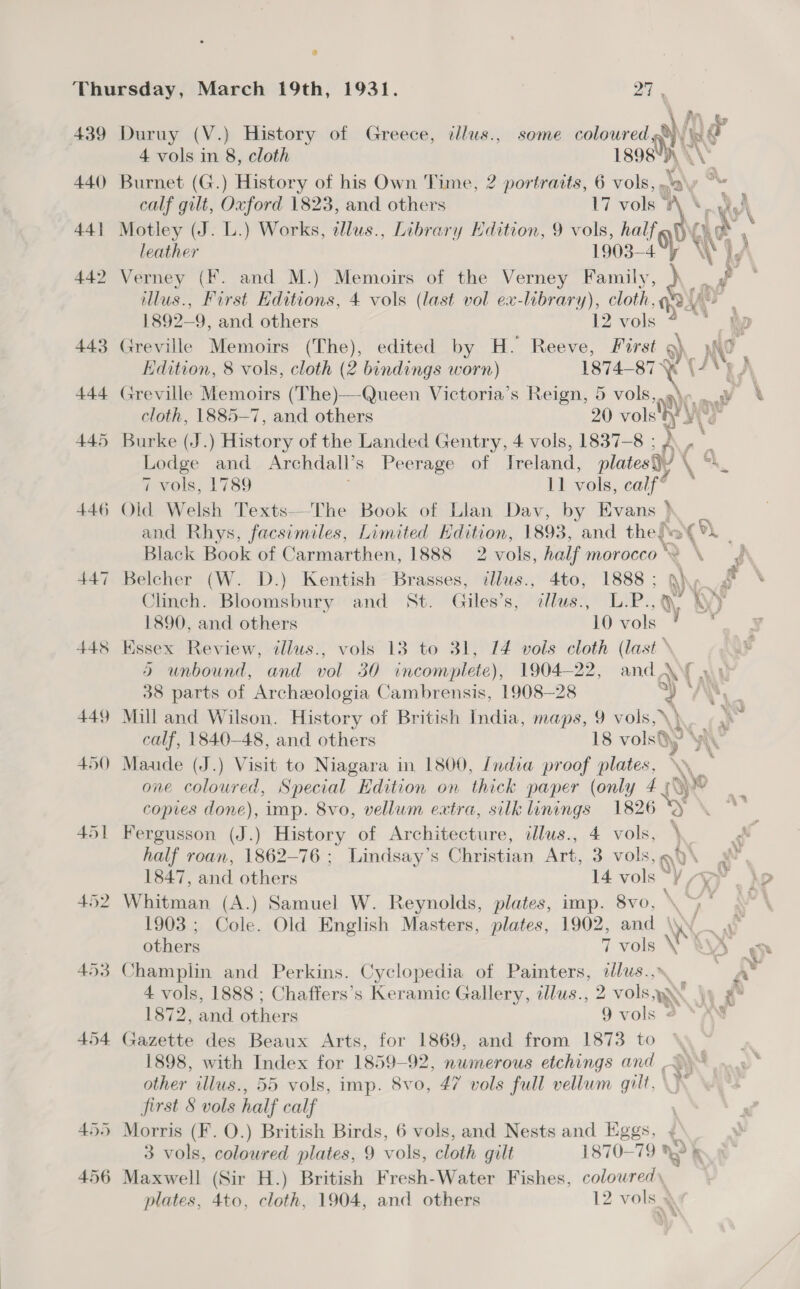 439 440 44} 446 447 448 449 454 Duruy (V.) History of Greece, cllus., some moral ’) 4 vols in 8, cloth 1898 Burnet (G.) History of his Own Time, 2 portraits, 6 vols, »\ calf gilt, Oxford 1823, and others iy vol *\ ‘ Motley (J. L.) Works, dlus., Library Edition, 9 vols, half’ leather 1903- 4 Verney (F. and M.) Memoirs of the Verney raat te llus., First Editions, 4 vols (last vol ex-library), cloth, Pd 1892-9, and others 12 vols Greville Memoirs (The), edited by H. Reeve, First 9) Edition, 8 vols, cloth (2 bindings worn) Greville Memoirs (The)—Queen Victoria’s Reign, 5 vols, Burke (J.) History of the Landed Gentry, 4 vols, 1837-8 ; Lodge and Archdall’ s Peerage of Ireland, plates) (4 7 vols, 1789 11 vols, calf® Old Welsh Texts—-The Book of Llan Dav, by Evans } and Rhys, facsimiles, Limited Kdition, 1893, and. thiafee Belcher (W. D.) Kentish Brasses, illus., 4to, 1888 ; ay Essex Review, illus., vols 13 to 31, 14 vols cloth (last * Mill and Wilson. History of British India, maps, 9 vols, \) copies done), imp. 8vo, vellum extra, silk linings 1826 Fergusson (J.) History of Architecture, illus., 4 vols, . half roan, 1862-76 ; Lindsay’s ucaeeetes Art, Bevo, gv Whitman (A.) Samuel W. Reynolds, plates, imp. 8vo, 1903 ; Cole. Old English Masters, plates, 1902, and \ XY Champlin and Perkins. Cyclopedia of Painters, ee 4 vols, 1888 ; Chaffers’s Keramic Gallery, tlus., 2 2 vols 1872 ,and others 9 vols - Baccus des Beaux Arts, for 1869, and from 1873 to \\ 1898, with Index for 1859-92, nwmerous etchings and >) other illus., 55 vols, imp. 8vo, 47 vols full vellum gilt, \~ Morris (F. O.) British Birds, 6 vols, and Nests and Eggs, ¢ 3 vols, coloured plates, 9 vols, cloth gilt 1870-79 LS > Maxwell (Sir H.) British Fresh-Water Fishes, colowred\ plates, 4to, cloth, 1904, and others 12 vols oo% * Ce :