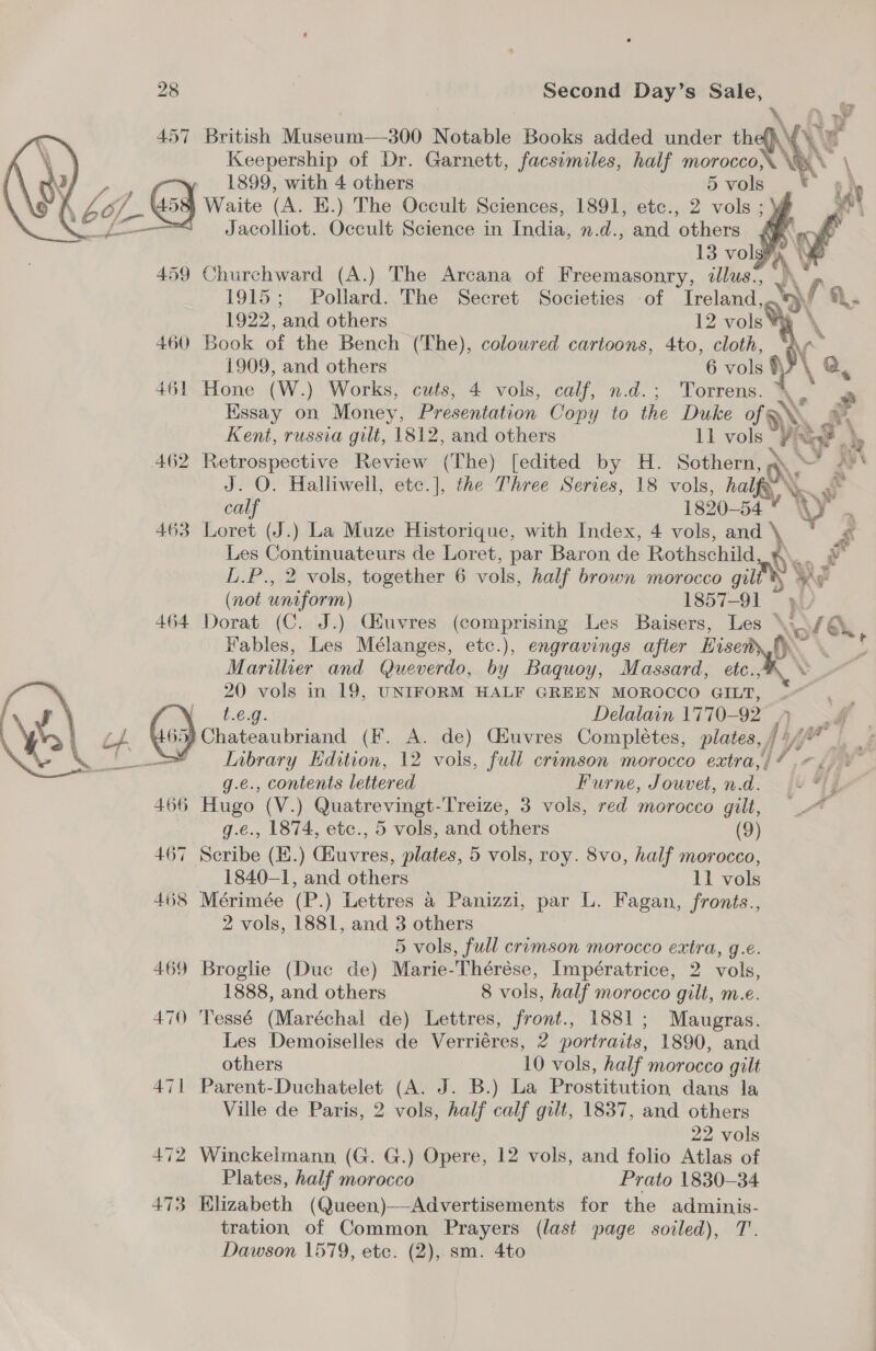 \ Aw 457 British Museum—300 Notable Books added under the \{\ Vy Keepership of Dr. Garnett, facsimiles, half morocco’ Ns 1899, with 4 others 5 vols | Waite (A. K.) The Occult Sciences, 1891, etc., 2 vols ; {f— F Jacolliot. Occult Science in India, n.d., and others $f   459 Churchward (A.) The Arcana of Freemasonry, illus’, |\* 1915; Pollard. The Secret Societies of Treland, 1922, and others 12 vols ¥% 460 Book of the Bench (The), coloured cartoons, 4to, cloth, 1909, and others 6 vols )  461 Hone (W.) Works, cuts, 4 vols, calf, n.d.; Torrens. \. Hssay on Money, Presentation Copy to the Duke of EN, 4  Kent, russia gilt, 1812, and others 11 vols ut a 462 Retrospective Review (The) [edited by H. Sothern, a. ~ i J. O. Halliwell, ete.], the Three Series, 18 vols, half X. Ry calf 1820-54 ¥ W = 463 Loret (J.) La Muze Historique, with Index, 4 vols, and ‘ rs Les Continuateurs de Loret, par Baron de Rothschild * L.P., 2 vols, together 6 vols, half brown morocco gil Ye (not uniform) 1857-91 464 Dorat (C. J.) Ciuvres (comprising Les Baisers, Les \~/@ Fables, Les Mélanges, etc.), engravings after Eisen Xe Marillier and Queverdo, by Baquoy, Massard, etc.,4 © 20 vols in 19, UNIFORM HALF GREEN MOROCCO GILT, 2 , ~ Ka ri dh. eg. Delalain 1770-92 , we. { Ns Ld () chateaubriand (F. A. de) Ciuvres Completes, plates, f VY Lok heer Inibrary Edition, 12 vols, full crimson morocco extra,// <<. * g.e., contents lettered Furne, Jouvet, n.d. ye 466 Hugo (V.) SAB EEN OS EGG LP 3 vols, red morocco gilt, _~ g.e., 1874, etc., 5 vols, and others (9) 467 Scribe (H.) aires plates, 5 vols, roy. 8vo, half morocco, 1840-1, and others 11 vols 468 Mérimée (P.) Lettres a Panizzi, par L. Fagan, fronts., 2 vols, 1881, and 3 others 5 vols, full crimson morocco extra, g.e. 469 Broglie (Duc de) Marie-Thérése, Impératrice, 2 vols, 1888, and others 8 vols, half morocco gilt, m.e. 470 'Tessé (Maréchal de) Lettres, front., 1881; Maugras. Les Demoiselles de Verriéres, 2 portraits, 1890, and others 10 vols, half morocco gilt 471 Parent-Duchatelet (A. J. B.) La Prostitution dans la Ville de Paris, 2 vols, half calf gilt, 1837, and others 22 vols 472 Winckelmann (G. G.) Opere, 12 vols, and folio Atlas of Plates, half morocco Prato 1830-34 473 Elizabeth (Queen)——Advertisements for the adminis- tration of Common Prayers (last page soiled), T’. Dawson 1579, ete. (2), sm. 4to