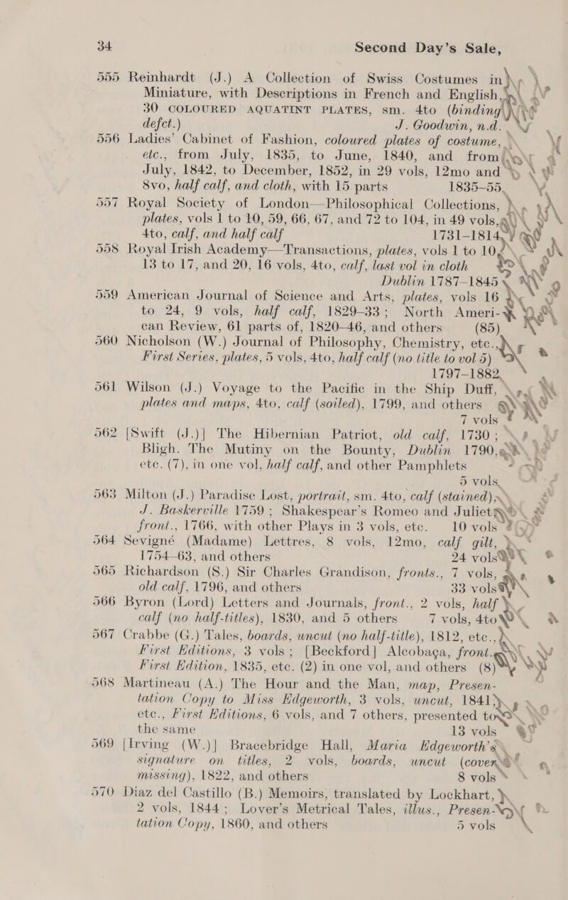 968 Reinhardt (J.) A Collection of Swiss Costumes in}\y \ 30 COLOURED AQUATINT PLATES, sm. 4to (binding! Ae defect.) J. Goodwin, n.d.  eic., from July, 1835, to June, 1840, and from \y i ee July, 1842, to December, 1852, in 29 vols, 12mo and % * W 8vo, half calf, and cloth, with 15 parts 1835-55, V Royal Society of London—Philosophical Collections, ) hs a te\ plates, vols 1 to 10, 59, 66, 67, and 72 to 104, in 49 vols, ‘Ay \ » \ 4to, calf, and half calf 1731-1814 13 to 17, and 20, 16 vols, 4to, calf, last vol in cloth &amp;\ \ i Dublin 1787-1845 ~\ 9 American Journal of Science and Arts, plates, vols 16 . ¥ to 24, 9 vols, half calf, 1829-33; North Ameri-\ | Deh can Review, 61 parts of, 1820-46, and others (85) K : First Series, plates, 5 vols, 4to, half calf (no title to vol 5) = 1797-1882, s Wilson (J.) Voyage to the Pacifie in the Ship Duff, An hs plates and maps, 4to, calf (soiled), 1799, and others SS 7 vols [Swift (J.)] The Hibernian Patriot, old calf, 1730; \ AD Ay Bligh. The Mutiny on the Bounty, Dublin 1790,Q8 he etc. (7), in one vol, half calf, and other Pamphlets . = 5 vols. ’ Milton (J.) Paradise Lost, portrait, sm. 4to, calf ( (stained) \ J. Baskerville 1759 ; Shakespear s Romeo and JulietQey ¥ front., 1766, with other Plays in 3 vols, ete. 10 vols” 26 Sevigné (Madame) Lettres, 8 vols, 12mo, calf gilt, } git 6 Richardson (S.) Sir Charles Grandison, fronts., 7 vols, ‘ A old calf, 1796, and others 33 vols calf (no half-titles), 1830, and 5 others 7 vols, 4toW\ of Crabbe (G.) Tales, boards, uncut (no half-title), 1812, etc., first Editions, 3 vols ; | Beckford | Aleobaga, sa AY First Edition, 1835, etc. (2) in one vol, and others w\ y Martineau (A.) The Hour and the Man, map, ae tation Copy to Miss Hdgeworth, 3 vols, uncut, 1841 etc., first Kditions, 6 vols, and 7 others, presented tc the ware 13 vols [Irving (W.)] Bracebridge Hall, Maria Hdgeworth’s signature on titles, 2 vols, boards, uncut (coven a missing), 1822, and others 8 vols * ; Diaz del Castillo (B.) Memoirs, translated by Lockhart, KK 2 vols, 1844; Lover’s Merical Tales, ilus., Presen NV tation Copy, 1860, and others 5 vols