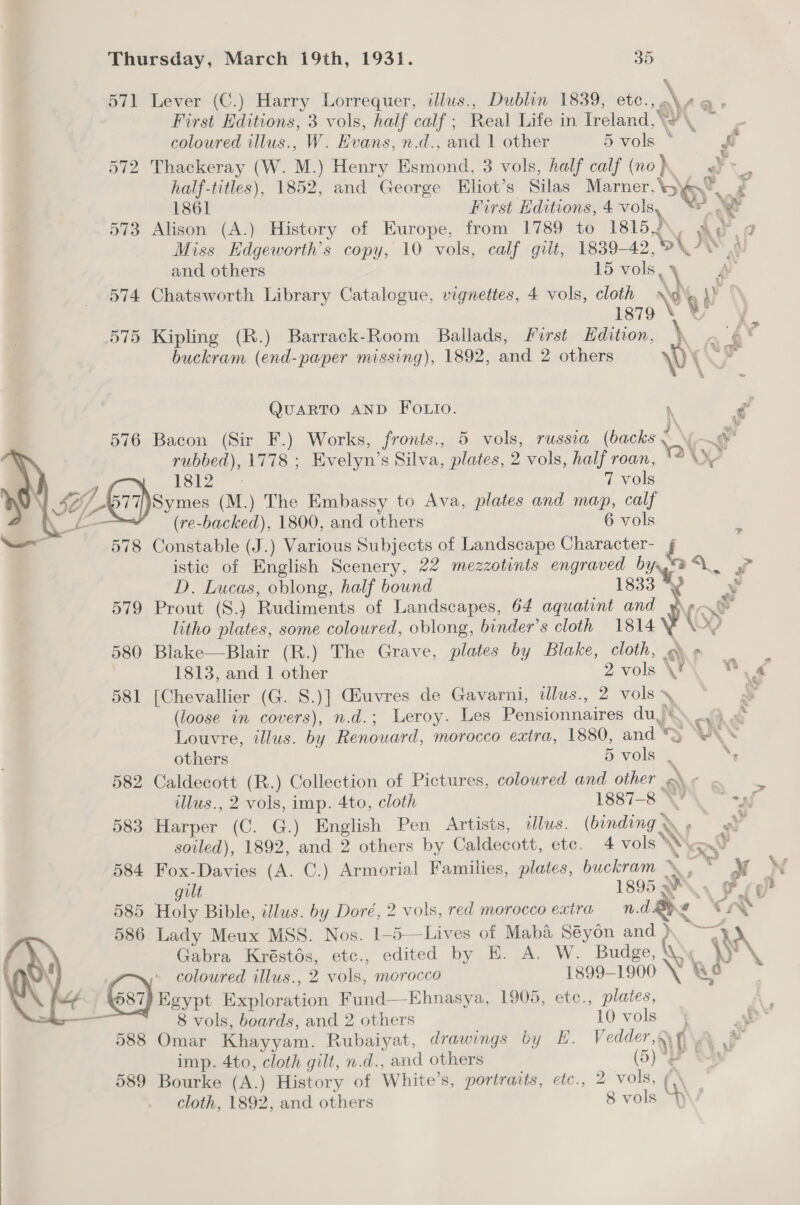 571 Lever (C.) Harry Lorrequer, illus., Dublin 1839, etc., at First Hditions, 3 vols, half calf ; Real Life in Ireland,’ ie \ . coloured illus., W. Evans, n.d., and 1 other 5 vols * - ff 572 Thackeray (W. M.) Henry Esmond, 3 vols, half calf (no) Ah | half-titles), 1852, and George Eliot’s Silas Marner, Oy rd 1861 First Editions, 4 vols, -_ 573 Alison (A.) History of Europe, from 1789 to 1815,) x a Miss Edgeworth’s copy, 10 vols, calf gilt, 1839- 12 9U) aN 5) fr as) == “ae ? and others 15 vols, 574 Chatsworth Library Catalogue, vignettes, 4 vols, cloth ‘3 y. yy 1879 575 Kipling (R.) Barrack-Room Ballads, First Edition, \ + 4 buckram (end-paper missing), 1892, sand 2 others \ \ QuARTO AND FOLIO. . g 576 Bacon (Sir F.) Works, fronts., 5 vols, russia (backs <\ xia Sen 1778 ; Evelyn’s Silva, plates, 2 vols, half roan, WY  1812S: 7 vols \ Le Ser ssimes x ) The Embassy to Ava, plates and map, calf | (re toy 1800, and others 6 vols — 578 Constable (J.) Various Subjects of Landscape Character- i istic of English Scenery, 22 mezzotints engraved Ot = D. Lucas, oblong, half bound 1833 . 579 Prout (8.) Rudiments of Landscapes, 64 aquatint and Jol e litho plates, some coloured, oblong, binder’s cloth 1814\% \~ 2] 580 Blake—Blair (R.) The Grave, plates by Blake, cloth, ym» _ 1813, and 1 other 2 vols VF  his 581 [Chevallier (G. 8.)] (uvres de Gavarni, ilus., 2 vols ~ Y (loose in covers), n.d.; Leroy. Les Bre ace: du) RN, fF a6 Louvre, illus. by Renouard, morocco extra, 1880, and \ rT) YAN others 5 vols ‘ ‘, 582 Caldecott (R.) Collection of Pictures, coloured and other o © . r: illus., 2 vols, imp. 4to, cloth 1887-8 \P taf 583 Barbar (C. G.) English Pen Artists, illus. (binding < NN ee soiled), 1892, and 2 others by Caldecott, etc. 4 vols \ od 584 Fox-Davies (A. C.) Armorial Families, plates, buckram \ wee 2 ilt 1895 WA, Fg g 585 Holy Bible, illus. by Doré, 2 vols, red morocco extra n.d. Be e Lr 586 Lady Meux MSS. Nos. 1-5—Lives of Maba Séyon and ) ~—~4 \ Gabra Kréstos, etc., edited by E. A. W. Budge, \ 6) coloured illus., 2 vols, morocco 1899-1900 \ &amp; , ij Egypt Exploration Fund—Ehnasya, 1909, etc., plates,  8 vols, boards, and 2 others 10 vols j a 588 Omar Khayyam. Rubaiyat, drawings by E. hear f A imp. 4to, cloth gilt, n.d., and others (5 . Ey 589 Bourke (A.) History of White’s, portraits, etc., 2 vols, cloth, 1892, and others 8 cole 