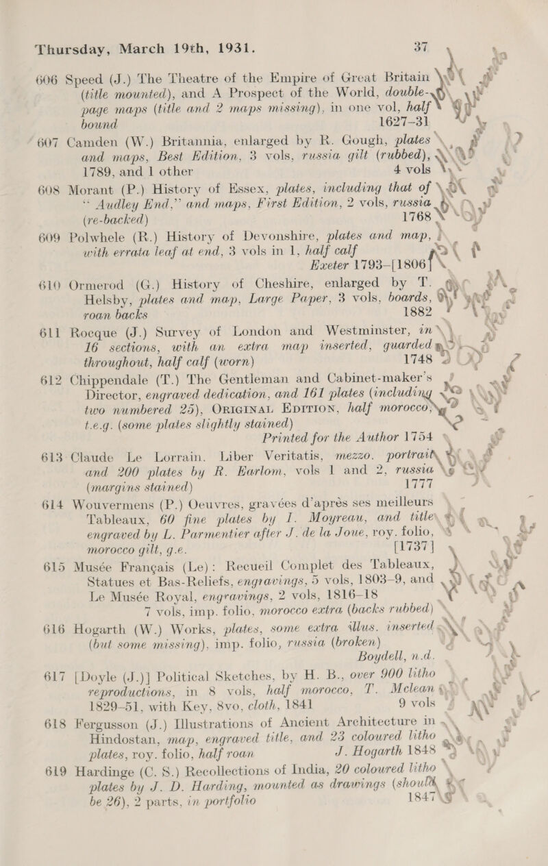 606 607 608 609 610 611 S 612 613 614 615 ae Speed (J.) The Theatre of the Empire of Great Britain OY we (title mounted), and A Prospect of the World, double-\Q\ yh page maps (title and 2 maps missing), in one vol, half \ q Mi bound 1627-31 vy Camden (W.) Britannia, enlarged by R. Gough, plates i i ev, and maps, Best Hdition, 3 vols, russia gilt (rubbed), A\AD 1789, and 1 other io Gey Ae Morant (P.) History of Essex, plates, including that of ‘ot a * Audley End,” and maps, First Edition, 2 vols, russia _&amp; Md (re-backed) 1768 N “oy Polwhele (R.) History of Devonshire, plates and map, } ; with errata leaf at end, 3 vols in 1, half calf &gt;) ( Exeter 1793—[1806] \. ~ | Ormerod (G.) History of Cheshire, enlarged by T. yr yy \. Helsby, plates and map, Large Paper, 3 vols, boards, av yee i i roan backs 1882 ’ NDS MN Nea Rocque (J.) Survey of London and Westminster, in \ 16 sections, with an extra map inserted, guarded gS. % throughout, half calf (worn) 1748 3 AD ¢ Chippendale (T.) The Gentleman and Cabinet-maker’s |/ Director, engraved dedication, and 161 plates (including Ja A two numbered 25), OniginaL Eprrion, half moroceanrg Nas f t.e.g. (some plates slightly stained) Printed for the Author 1754 © g Claude Le Lorrain. Liber Veritatis, mezzo. portrait % \ é and 200 plates by R. Earlom, vols 1 and 2, russia \e “\ ¥ (margins stained) ive | Wouvermens (P.) Oeuvres, gravées d’apreés ses meilleurs \ — Tableaux, 60 fine plates by I. Moyreau, and title @4 = e engraved by L. Parmentier after J. de la Joue, voy. folio, © S\N. Sf morocco gilt, g.e. iat). « Ae wet, %  hea Musée Frangais (Le): Recueil Complet des Tableaux, “ NF 7 Statues et Bas-Reliefs, engravings, 5 vols, 1803-9, and vw Rae Pe Le Musée Royal, engravings, 2 vols, 1816-18 x. 4) \ 7 vols, imp. folio, morocco extra (backs rubbed) * . § } Hogarth (W.) Works, plates, some extra «lus. inserted ANY . . (but some missing), imp. folio, russia (broken) y * ey \ Boydell, n.d. ~. Ny [Doyle (J.)] Political Sketches, by H. B., over 900 litho AF reproductions, in 8 vols, half morocco, T. Mclean ve .‘w -*, 1829-51, with Key, 8vo, cloth, 1841 9 vols “/ nN i Fergusson (J.) Illustrations of Ancient Architecture in 4 Hindostan, map, engraved title, and 23 colowred litho \B,. . plates, roy. folio, half roan J. Hogarth 1848 “) Ap\ ye Hardinge (C. 8.) Recollections of India, 20 coloured litho * plates by J. D. Harding, mounted as drawings (shoul, %&lt;¢ be 26), 2 parts, in portfolio 1847\g °