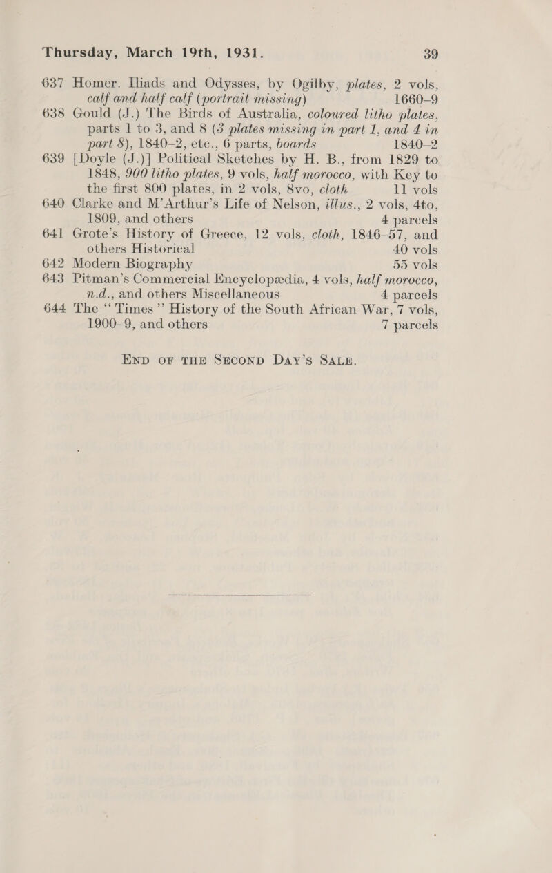 637 Homer. Iliads and Odysses, by Ogilby, plates, 2 vols, calf and half calf (portrait missing) 1660-9 638 Gould (J.) The Birds of Australia, coloured litho plates, parts 1 to 3, and 8 (3 plates missing in part 1, and 4 in part &amp;), 1840-2, ete., 6 parts, boards 1840-2 639 [Doyle (J.)] Political Sketches by H. B., from 1829 to 1848, 900 litho plates, 9 vols, half morocco, with Key to the first 800 plates, in 2 vols, 8vo, cloth 11 vols 640 Clarke and M’Arthur’s Life of Nelson, illwus., 2 vols, 4to, 1809, and others 4 parcels 641 Grote’s History of Greece, 12 vols, cloth, 1846-57, and others Historical 40 vols 642 Modern Biography 55 vols 643 Pitman’s Commercial Encyclopedia, 4 vols, half morocco, n.d., and others Miscellaneous 4 parcels 644 The “ Times ”’ History of the South African War, 7 vols, 1900-9, and others 7 parcels END OF THE SECOND Day’s SALE. 