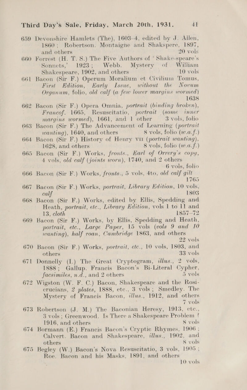 Devonshire Hamlets (The), 1603-4, edited by J. Allen, 1860: Robertson. Montaighe and Shakspere, 1897, and others 20 vols 670 671 672 673 674 Sonnets, 1923; Webb. Mystery of . William Shakespeare, 1902, and others | 10 vols Bacon (Sir F.) Operum Moralium et Civilium Tomus, First Edition, Early Issue, without the Novum Organum, folio, old calf (a few lower margins wormed) 1638 Francof. 1665, Resuscitatio, portrait (some inner margins wormed), 1661, and | other 3 vols, folio Bacon (Sir F.) The Advancement of Learning (portrait wanting), 1640, and others 8 vols, folio (w.a.f.) Bacon (Sir F.) History of Henry vit (portrait wanting), 1628, and others 8 vols, folio (w.a.f.) Bacon (Sir F.) Works, fronts., Harl of Orrery’s copy, 4 vols, old calf (joints worn), 1740, and 2 others : 6 vols, folio Bacon (Sir F.) Works, fronts., 5 vols, 4to, old calf gilt 1765 Bacon (Sir F.) Works, portrait, Library Edition, 10 vols, calf 1803 Bacon (Sir F.) Works, edited by Ellis, Spedding and Heath, portrait, etc., Library Edition, vols 1 to 11 and 13, cloth 2 1857-72 Bacon (Sir F.) Works, by Ellis, Spedding and Heath, portrait, etc., Large Paper, 15 vols (vols 9 and 10 wanting), half roan, Cambridge 1863, and others 22 vols Bacon (Sir F.) Works, portrait, etc., 10 vols, 1803, and others 33 vols Donnelly (I.) The Great Cryptogram, ilus., 2 vols, 1888; Gallup. Francis Bacon’s Bi-Literal Cypher, facsimiles, n.d., and 2 others 5 vols Wigston (W. F. C.) Bacon, Shakespeare and the Rosi- crucians, 2 plates, 1888, etc., 3 vols; Smedley. The Mystery of Francis Bacon, illus., 1912, and others 7 vols Robertson (J. M.) The Baconian Heresy, 1913, etc., 3 vols; Greenwood. Is There a Shakespeare Problem ! 1916, and others 8 vols Bormann (E.) Francis Bacon’s Cryptic Rhymes, 1906 ; Calvert. Bacon and Shakespeare, illus., 1902, and others 8 vols Begley (W.) Bacon’s Nova Resuscitatio, 3 vols, 1905; Roe. Bacon and his Masks, 1891, and others