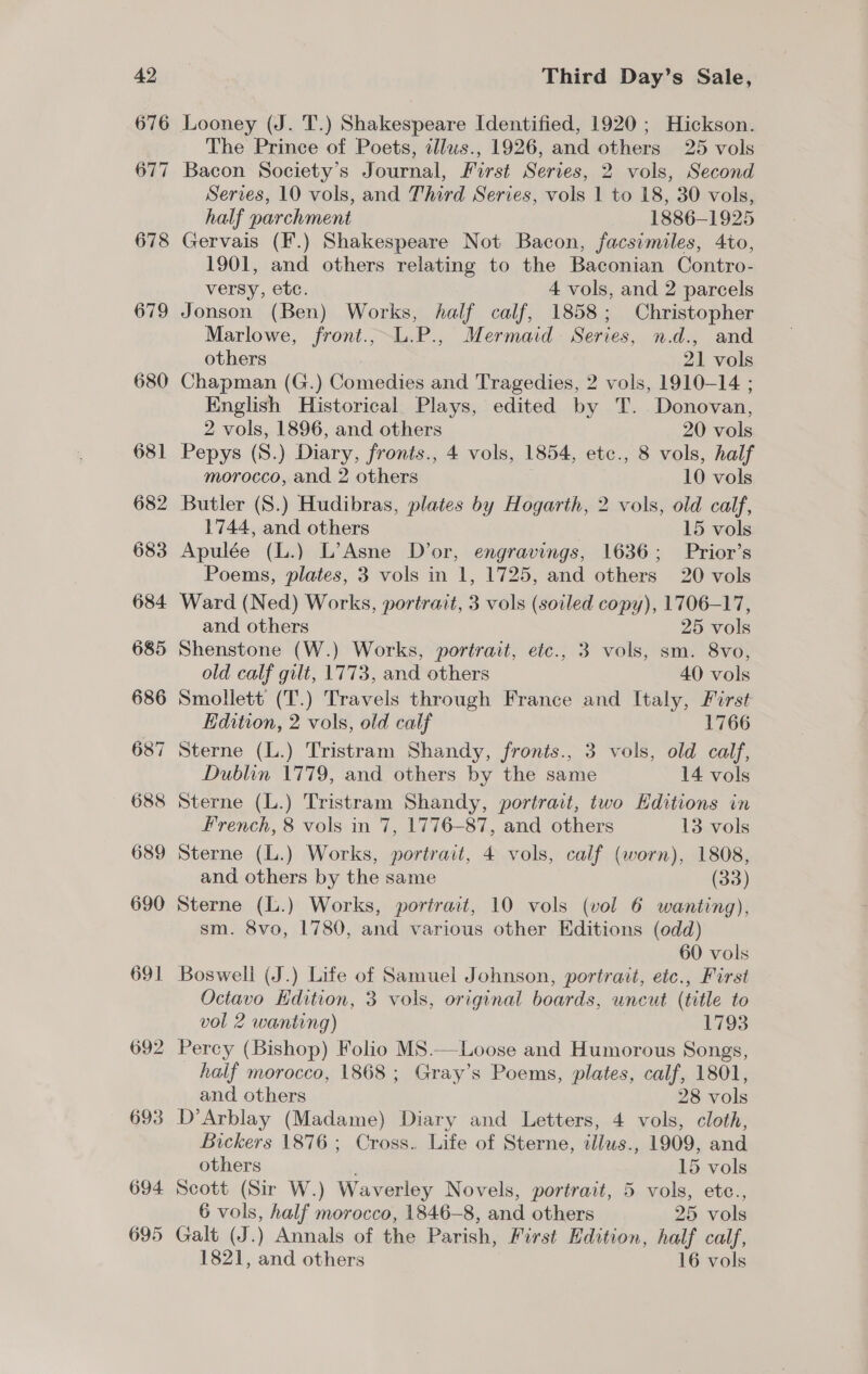 679 680 681 682 683 684 685 686 68 ~I &lt;) 688 689 690 691 692 693 694 695 Third Day’s Sale, Looney (J. T.) Shakespeare Identified, 1920; Hickson. The Prince of Poets, tllws., 1926, and others 25 vols Bacon Society’s Journal, First Series, 2 vols, Second Serves, 10 vols, and Third Series, vols 1 to 18, 30 vols, half parchment 1886-1925 Gervais (F.) Shakespeare Not Bacon, facsimiles, 4to, 1901, and others relating to the Baconian Contro- versy, etc. 4 vols, and 2 parcels Jonson (Ben) Works, half calf, 1858; Christopher Marlowe, front.,L.P., Mermaid Series, n.d., and others 21 vols Chapman (G.) Comedies and Tragedies, 2 vols, 1910-14 ; English Historical Plays, edited by T. Donovan, 2 vols, 1896, and others 20 vols Pepys (S.) Diary, fronts., 4 vols, 1854, ete., 8 vols, half morocco, and 2 others 10 vols Butler (S.) Hudibras, plates by Hogarth, 2 vols, old calf, 1744, and others 15 vols Apulée (L.) L’Asne D’or, engravings, 1636; Prior’s Poems, plates, 3 vols in 1, 1725, and others 20 vols Ward (Ned) Works, portrait, 3 vols (soiled copy), 1706-17, and others 25 vols Shenstone (W.) Works, portrait, etc., 3 vols, sm. 8vo, old calf gilt, 1773, and others 40 vols Smollett (T.) Travels through France and Ltaly, First Edition, 2 vols, old calf 1766 Sterne (L.) Tristram Shandy, fronts., 3 vols, old calf, Dublin 1779, and others by the same 14 vols Sterne (L.) Tristram Shandy, portrait, two Editions in French, 8 vols in 7, 1776-87, and others 13 vols Sterne (L.) Works, portrait, 4 vols, calf (worn), 1808, and others by the same (33) Sterne (L.) Works, portrait, 10 vols (vol 6 wanting), sm. 8vo, 1780, and various other Editions (odd) 60 vols Boswell (J.) Life of Samuel Johnson, portrait, etc., First Octavo Hdition, 3 vols, original boards, uncut (title to vol 2 wanting) 1793 Percy (Bishop) Folio MS.—Loose and Humorous Songs, half morocco, 1868 ; Gray’s Poems, plates, calf, 1801, and others 28 vols D’Arblay (Madame) Diary and Letters, 4 vols, cloth, Bickers 1876; Cross. Life of Sterne, illws., 1909, and others 15 vols Scott (Sir W.) Waverley Novels, portrait, 5 vols, etc., 6 vols, half morocco, 1846-8, and others 25 vols Galt (J.) Annals of the Parish, First Edition, half calf, 1821, and others 16 vols