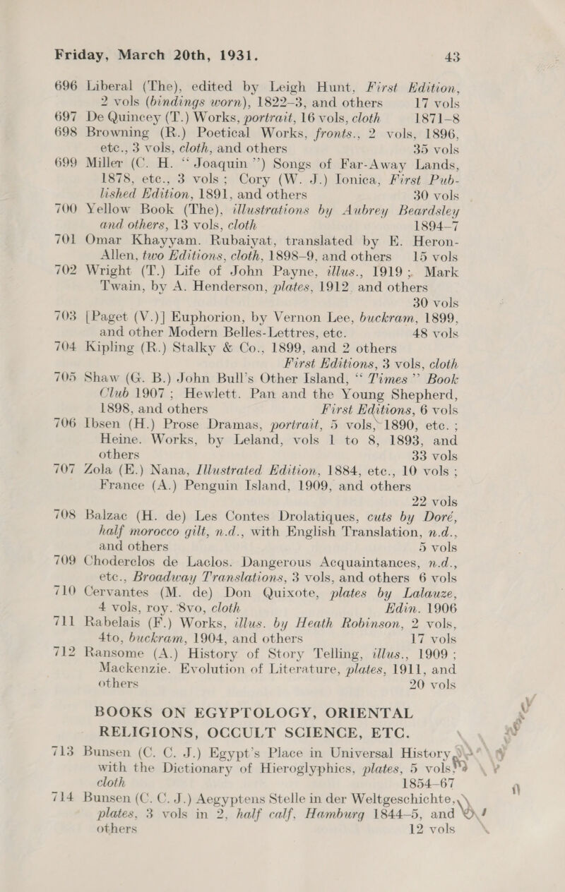 696 Liberal (The), edited by Leigh Hunt, First Edition, 2 vols (bindings worn), 1822-3, and others 17 vols 697 De Quincey (T.) Works, portrait, 16 vols, cloth 1871-8 698 Browning (R.) Poetical Works, fronts., 2 vols, 1896, etc., 3 vols, cloth, and others 35 vols 699 Miller (C. H. “ Joaquin ’’) Songs of Far-Away Lands, 1878, ete., 3 vols; Cory (W. J.) Ionica, First Pub- lished Hdition, 1891, and others 30 vols 700 Yellow Book (The), illustrations by Aubrey ae and others, 13 vols, cloth 1894-7 701 Omar Khayyam. Rubaiyat, translated by KE. eroks Allen, two Editions, cloth, 1898-9, and others 15 vols 702 Wright (T.) Life of John Payne, illus., 1919; Mark Twain, by A. Henderson, plates, 1912. and others 30 vols 703 |Paget (V.)] Euphorion, by Vernon Lee, buckram, 1899, and other Modern Belles- Lettres, ete. 48 vols 704 Kipling (R.) Stalky &amp; Co., 1899, and 2 others First Editions, 3 vols, cloth 705 Shaw (G. B.) John Bull’s Other Island, ‘“‘ Times’? Book Club 1907 ; Hewlett. Pan and the Young Shepherd, 1898, and others First Editions, 6 vols 706 Ibsen (H.) Prose Dramas, portrait, 5 vols,~1890, etc. ; Heine. Works, by Leland, vols 1 to 8, 1893, and others 33 vols 707 Zola (E.) Nana, Illustrated Hdition, 1884, ete., 10 vols ; France (A.) Penguin Island, 1909, and others 22 vols 708 Balzac (H. de) Les Contes Drolatiques, cuts by Doré, half morocco gilt, n.d., with English Translation, n.d., and others 5 vols 709 Choderclos de Laclos. Dangerous Acquaintances, n.d., etc., Broadway Translations, 3 vols, and others 6 vols 710 Cervantes (M. de) Don Quixote, plates by Lalauze, 4 vols, roy. 8vo, cloth Edin. 1906 711 Rabelais (F.) Works, illus. by Heath Robinson, 2 vols, 4to, buckram, 1904, and others 17 vols 712 Ransome (A.) History of Story Telling, ilus., 1909 : Mackenzie. Evolution of Literature, plates, 1911, and others 20 vols BOOKS ON EGYPTOLOGY, ORIENTAL RELIGIONS, OCCULT SCIENCE, ETC. 713 Bunsen (C. C. J.) Egypt’s Place in Universal History @0 with the Dictionary of Hieroglyphics, plates, 5 vols}*9 cloth 1854-67 714 Bunsen (C. C.J. eee y pian Stelle in der Weltgeschichte,, plates, 3 vols in 2, half calf, Hamburg 1844-5, and © / others 12 vols