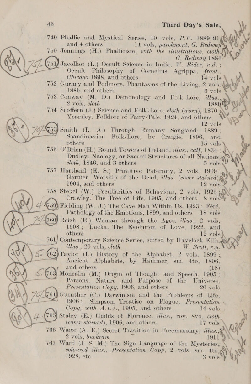    749 Phallic and Mystical Series, 10 vols, P.P. 1889-91 and 4 others 14 vols, parchment, G. Redwaa 750 Jennings (H.) Phallicism, with the illustrations, cloth G. Redway 1884- Ye Jacolliot (L.) Oceult Science in India, W. Rider, n.d. : C Occult Philosophy of Cornelius Agrippa, ‘front. Chicago 1898, and others 14 vols \ A 752 Gurney and Podmore (Phantacmacel the Living, 2 vols, 30) a 1886, and others 6 vols ee 753 Conway (M. D.) Pe ey and Folk-Lore, illus. wy 2 vols, cloth 188 ¥ 704 Scoffern (J.) Science and Folk-Lore, cloth (worn), 1870 \7 Yearsley. Folklore of Fairy-Tale, 1924, and others Ww aed \ 12 vols “4 \ 77 ks Smith (L. A.) Through Romany Songland, 1889 ; Scandinavian Folk-Lore, by Craigie, 1896, and others 15 5 vols a 756 O’Brien (H.) Round Towers of Ireland, tllus., calf, 1834 : Dudley. Naology, or Sacred Structures of all Nations, WY cloth, 1846, and 3 others 5 ria 757 Hartland (E. 8.) Primitive Paternity, 2 vols, 1909 AY   Garnier. Worship of the Dead, dlus. (cover stained) Qs 1904, and others 12 vol 758 Stekel (W.) Peculiarities of Behaviour, 2 vols, 1925 Ds Crawley. The Tree of Life, 1905, and others 8 vol*¥ S\ od } Fielding (W. J.) The Cave Man Within Us, 1923 ; Féré. pw — om Pathology of the Emotions, 1899, and others 18 vols 737.60) Reich (E.) Woman through the Ages, illus., 2 vols, . 1908 ; Lucka. The Evolution of Love, 1922, and     others 12 vols} a Contemporary Science Series, edited by Havelock Ellis OK illus., 20 vols, cloth W. Scott, v.y. Se SG) roster (I.) History of the Alphabet, 2 vols, 1899. / ae Alphabets, by Hammer, sm. 4to, 1806, z ! and others 18) &lt;Q G6} Monealm | (M.) Origin of Thought and Speech, 1905 ;  Parsons. Nature and Purpose of the Universe, Presentation Copy, 1906, and others 20 vols \). 74 O/ valk Guenther (C.) Darwinism and the Problems of Life, 1906; Simpson. Treatise on Plague, Presentation - Gas C Jopy, Est A.L.s., 1905, and others 14 vols Lf Wace, hoot ) Guilds of Florence, ilus., roy. 8vo, cloth. \ (cover Pah 1906, and others 17 vols \, aw 766 Waite (A. E.) Secret Tradition in Freemasonry, illus., oO \S 2 vols, buckram 1911 767 Ward (J. S. M.) The Sign Language of the Mysteries, \ coloured illus., Presentation Copy, 2 vols, sm. 4to, 1928, ete. 3 vee 