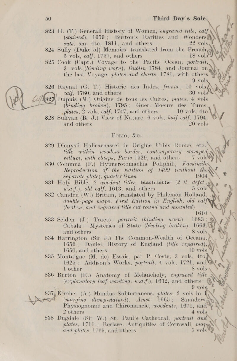 823 H. (T.) Generall History of Women, engraved title, calf \\ (stained), 1659; Burton’s Rarities and Wonders) \ of | cuts, sm. 4to, 1811, and others 22 vols vee 824 Sully (Duke of) Memoirs, translated from the rene Nk hy 5 vols, calf, 1757, and others 18 vols NX \i 825 Cook (Capt.) Voyage to the Pacific Ocean, portrait, \ ~ y 3 vols (binding worn), Dublin 1784, and Journal on é the last hee plates and charts, 1781, with others SPAY 9 vols \ ‘a 826 Raynal (G. T.) Historie des Indes, fronis., 10 vols .y 16) calf, 1780, and others 30 vols Dupuis (M.) Origine de tous les Cultes, plates, 4 vols  (binding broken), 1795; Guer. Moeurs des Tures, h plates, 2 vols, calf, 1747, Se 10 vols, 4to\ h 828 Sulivan (R. J.) View of Nature, 6 vols, half calf, 1794, By and others 20 vols \  Fouio, &amp;¢ 829 Dionysi Halicarnassei de Origine Urbis Rome, etc., ~ Pp title within woodcut border, contemporary siamped~ Ae vellum, with clasps, Paris 1529, and others 7 vols@) I 830 Columna (F.) Hypnerotomachia Polphil, send ee? Reproduction of the Hdition of 1499 (without Nee separate plate), quarter linen 1904 | 831 Holy Bible, 2 woodcut titles, black-letter (2 UW. defect. a w.a.f.), old calf, 1613, and others 5 vols 832 Camden (W.) Britain, translated by Philemon Holland, . double-page maps, First Edition in English, old cal, (broken, and engraved title cut round and mounted)   TELO™ 833 Selden (J.) Tracts, portrait (binding worn), 1683: oF ft y Cabala : Mysteries of State (binding broken), 1663, oN and others 8 vols 834 Harrington (Sir J.) The Common-Wealth of Oceana, ; 1656; Daniel. History of England (title repaired), ay 1650, and others 10 vols vs 835 Montaigne (M. de) Essais, par P. Coste, 3 vols, 4to VY 1625; Addison’s Works, portrait, 4 vols, 1721, and*af “, 1 other 8 vols \ \ 836 Burton (R.) Anatomy of saan engraved title WN ne (explanatory leaf wanting, w.a.f.), 1632, and others \N ys % : f as  | 9 vols, ® 37; Kircher (A.) Mundus Subterraneus, plates, 2 vols in { Sy 74 (margins damp-stained), Amst. 166d ; Saunders 2s y Physiognomie and Chiromancie, woodcuts, 1671, and ©) 2 others 4 vols 838 Dugdale (Sir W.) St. Paul’s Cathedral, portrait and, W plates, 1716; Borlase. Antiquities of Cornwall, sme and plates, 1769, and others 5 vols