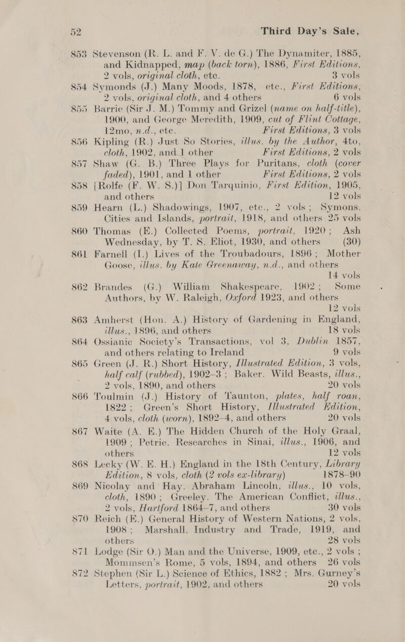 Stevenson (R. L. and F. V. de G.) The Dynamiter, 1885, and Kidnapped, map (back torn), 1886, First Editions, 2 vols, original cloth, etc. 3 vols 2 vols, original cloth, and 4 others 6 vols Barrie (Sir J. M.) Tommy and Grizel (name on half-title), 1900, and George Meredith, 1909, cut of Flint Cottage, 12mo, n.d., ete. First Editions, 3 vols Kipling (R.) Just So Stories, clus. by the Author, 4to, cloth, 1902, and 1 other First Editions, 2 vols Shaw (G. B.) Three Plays for Puritans, cloth (cover faded), 1901, and 1 other First Editions, 2 vols [Rolfe (F. W. 8.)] Don Tarquinio, First Hdition, 1905, and others 12 vols Hearn (L.) Shadowings, 1907, etc., 2 vols; Symons. Cities and Islands, portrait, 1918, and others 25 vols Thomas (E.) Collected Poems, portrait, 1920; Ash Wednesday, by T. 8. Eliot, 1930, and others (30) Farnell (1.) Lives of the Troubadours, 1896; Mother Goose, illus. by Kate Greenaway, n.d., and others 14 vols Brandes (G.) William Shakespeare, 1902; Some Authors, by W. Raleigh, Oxford 1923, and others 12 vols Amherst (Hon. A.) History of Gardening in England, illus., 1896, and others 18 vols Ossianic Society’s Transactions, vol 3, Dublin 1857, and others relating to Ireland 9 vols Green (J. R.) Short History, Lllustrated Hdition, 3 vols, half calf (rubbed), 1902-3 ; Baker. Wild Beasts, dlus., 2 vols, 1890, and others 20 vols Toulmin (J.) History of Taunton, plates, half roan, 1822; Green’s Short History, Illustrated Hdition, 4 vols, cloth (worn), 1892-4, and others 20 vols Waite (A. EK.) The Hidden Church of the Holy Graal, 1909 ; Petrie. Researches in Sinai, dzlws., 1906, and others 12 vols 8 Lecky (W. E. H.) England in the 18th Century, Library Edition, 8 vols, cloth (2 vols ex-library) 1878-90 Nicolay and Hay. Abraham Lincoln, illus., 10 vols, cloth, 1890; Greeley. The American Conflict, ilus., 2 vols, Hartford 1864—7, and others 30 vols Reich (E.) General History of Western Nations, 2 vols, 1908 ; Marshall. Industry and Trade, 1919, and others 28 vols Lodge (Sir O.) Man and the Universe, 1909, ete., 2 vols ; Mommsen’s Rome, 5 vols, 1894, and others 26 vols Stephen (Sir L.) Science of Ethics, 1882 ; Mrs. Gurney’s Letters, portrait, 1902, and others 20 vols