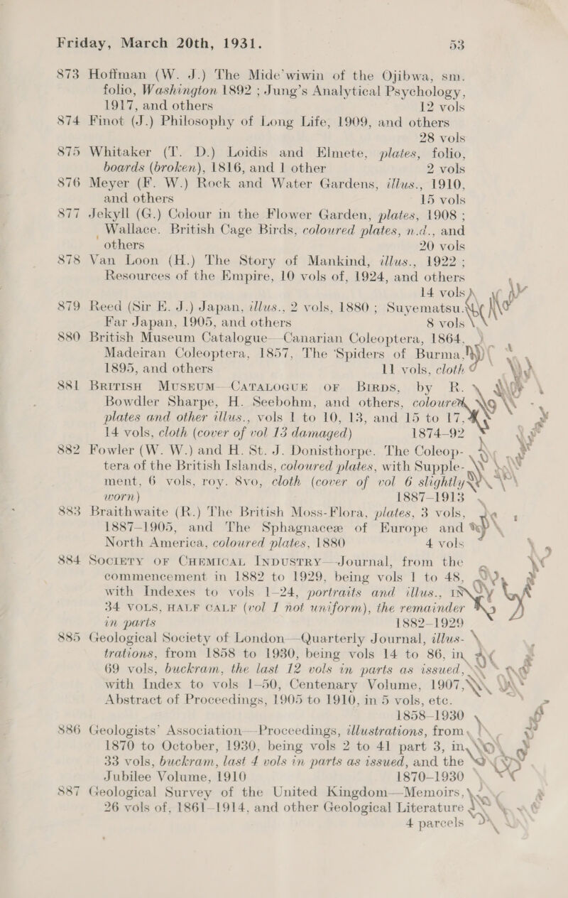 873 Hoffman (W. J.) The Mide’wiwin of the Ojibwa, sm. folio, Washington 1892 ; Jung’s Analytical Psychology, 1917, and others 12 vols 874 Finot (J.) Philosophy of Long Life, 1909, and others 28 vols 875 Whitaker (T. D.) Loidis and Elmete, plates, folio, boards (broken), 1816, and 1 other 2 vols 876 Meyer (F. W.) Rock and Water Gardens, iflus., 1910, and others 15 vols 877 Jekyll (G.) Colour in the Flower Garden, plates, 1908 ; _ Wallace. British Cage Birds, coloured plates, n.d. , and others 20 vols 878 Van Loon (H.) The Story of Mankind, illus., 1922; Resources of the Empire, 10 vols of, 1924, and others 14 vols) 879 Reed (Sir EK. J.) Japan, illus., 2 vols, 1880 ; Suyematsu. Ae Far Japan, 1905, and others 8 vols 880 British Museum Catalogue Canarian Coleoptera, 1864, | Madeiran Coleoptera, 1857, The ‘Spiders of Burma Apr \ 1895, and others 11 vols, cloth ¢ y) 881 British MusruM—CaTaLoGuE or Brrps, by R. \ Dye Bowdler Sharpe, H. Seebohm, and others, coloure \o plates and other illus., vols 1 to 10, 13, and 15 to rN 14 vols, cloth (cover of vol 13 damaged) 1874-92 N Ve 882 Fowler (W. W.) and H. St. J. Donisthorpe. The Coleop- wy : a tera of the British Islands, coloured plates, with Supple- ey hot ment, 6 vols, roy. 8vo, cloth (cover of vol 6 slightly: worn) 1887-1913 883 Braithwaite (R.) The British Moss-Flora, plates, 3 vols, 1887-1905, and The Sphagnacee of Europe and te North America, coloured plates, 1880 4 vols 884 Sociery or CHEmMicaL InpustTRY—Journal, from the _ \ commencement in 1882 to 1929, being vols 1 to 48, WY, with Indexes to vols 1-24, portraits and illus Wy a 34 VOLS, HALF CALF (vol I not uniform), the ok in parts 1882-1929 885 Geological Society of London——Quarterly Journal, illus- \, trations, from 1858 to 1930, being vols 14 to 86, in ve x 69 vols, buckram, the last 12 vols in parts as issued, “WP with Index to: vols 1-50, Centenary Volume, 1907 NS . NN . Abstract of Proceedings, 1905 to 1910, in 5 vols, ete. ” 1858-1930 \ of $86 Geologists’ Association—Proceedings, illustrations, from, \ = 1870 to October, 1930, being vols 2 to 41 part 3, in Nw) . o 33 Vols, buckram, last 4 vols in parts as issued, and he { ~ J iiies: Volume, 1910 1870-1930 | c 587 Geological Survey of the United Kingdom—Memoirs, \._ N 26 vols of, 1861-1914, and other Geological Literature 2 \. ~ ¢ i \ 4 9 ( W 4. parcels d