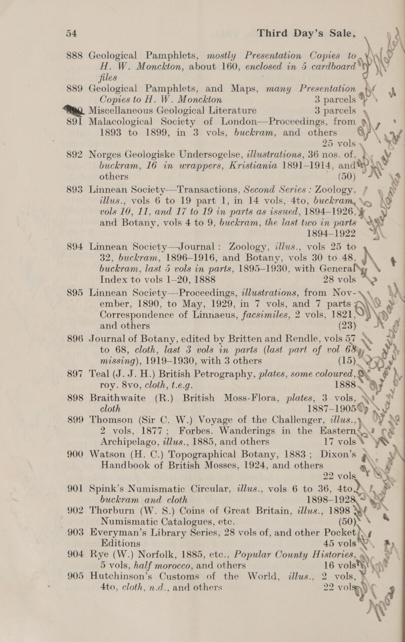 888 889 891 892 893 894 895 896 897 898 899 900 901 902 903 904 905 Geological Pamphlets, mostly Presentation Copies to, ¥. H. W. Monckton, about 160, enclosed in 9 cardboard *t files Geological Pamphlets, and Maps, many Presentation iv r  Copies to H. W. Monckton 3 parcels “Y \ Miscellaneous Geological Literature 3 parcels y Malacological Society of London—Proceedings, from é) Gad 1893 to 1899, in 3 vols, buckram, and others \ cs 25 es \ Ss Norges Geologiske Undersogelse, dlustrations, 36 nos. of, i\y Ry buckram, 16 in wrappers, Kristiania 1891-1914, andy x others (50) \4 Linnean Society—Transactions, Second Serves : Zoology. | illus., vols 6 to 19 part 1, in 14 vols, 4to, buckram, \o, \o vols 10, 11, and 17 to 19 in “parts as issued, 1894-1926, ‘. ) and Botany, vols 4 to 9, buckram, the last two in parts 2% 1894-1922 a’ Linnean Society—Journal: Zoology, dlus., vols 25 to 32, buckram, 1896-1916, and Botany, vols 30 to 48. NS buckram, last 5 vols in parts, 1895-1930, with Genera Index to vols 1-20, 1888 28 2k Linnean Society—Proceedings, illustrations, from Nov-\\ i ember, 1890, to May, 1929, in 7 vols, and 7 parts 6)}\ ‘&gt; y Correspondence of Linnaeus, facsimiles, 2 vols, 1821 ». ay. and others (23) XK i  Journal of Botany, edited by Britten and Rendle, vols 57 Y + to 68, cloth, last 3 vols in parts (last part of vol 68\y y - missing), 1919- 1930, with 3 others (15): Ror, Teal (J. J. H.) British Petrography, plates, some coloured, oX ~o } Fy roy. 8vo, cloth, t.e.g. 1888. ae 2? Braithwaite (R.) British Moss-Flora, plates, 3 vols, NN ! w cloth 1887-19050) &gt; xy ey Thomson (Sir C. W.) Voyage of the Challenger, ¢lus.,) iy 1 2 vols, 1877; Forbes. Wanderings in the Easterns.» re Archipelago, zllws., 1885, and others 17 vols yA ‘ Watson (H. C.) Pond aaphical Botany, 1883; Dixon’s a - YN Handbook of British Mosses, 1924, and others Ok s 22 ie oe Spink’s Numismatic Circular, dlus., vols 6 to 36, 4to,2\ I, r buckram and cloth 1898-192 ed Thorburn (W. S.) Coins of Great Britain, ¢lus., at? thy Numismatic Catalogues, etc. (50). \ Everyman’s Library Series, 28 vols of, and other Pocket) i Editions 45 vole, ft iN Rye (W.) Norfolk, 1885, etc., Popular County Histories, \ y \ 5 vols, half morocco, and others 16 vols Ny Hutchinson’s Customs of the World, illus., 2 vols, y? 4to, cloth, n.d., and others 02 pC