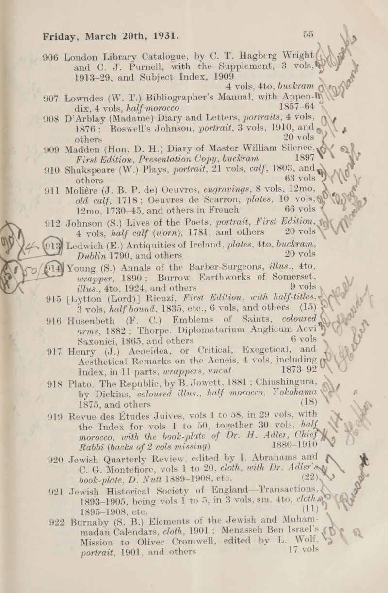            &gt; \ 906 London Library Catalogue, by C. T. Hagberg Wright (,: \ \ and C. J. Purnell, with the Supplement, 3 vols, op \ 1913-29, and Subject Index, 1909 = A vols, 4to, buckram Ov i 907 Lowndes (W. T.) Bibliographer’s Manual, with Appen- \y dix, 4 vols, half morocco 1857-64 \ 908 D’Arblay (Madame) Diary and Letters, portraits, 4 vols, WW 1876: Boswell’s Johnson, portrait, 3 vols, 1910, and ~~ VA others 20 vols ¥ * 909 Madden (Hon. D. H.) Diary of Master William Silence,.@Y gy? First Edition, Presentation Copy, buckram 1897 6 A 910 Shakspeare (W.) Plays, portrait, 21 vols, calf, 1803, and N\G others 63 vols JY WW \y 911 Moliére (J. B. P. de) Oeuvres, engravings, 8 vols, 12mo, old calf, 1718; Oeuvres de Scarron, plates, 10 vols ® “0 FD.4 12mo, 1730-45, and others in French 66 vols * D a 912 Johnson (S.) Lives of the Poets, portract, Furst Edition, eX NY 4 vols, half calf (worn), 1781, and others 20 vols\” x = i y Ledwich (E.) Antiquities of Ireland, plates, 4to, buckram, — Dublin 1790, and others 20 vols o/ Young (S.) Annals of the Barber-Surgeons, allus., 4to, + wrapper, 1890; Burrow. Earthworks of Somerset, ‘sy illus., 4to, 1924, and others 9volsy in yy i i 915 [Lytton (Lord)] Rienzi, First Hdition, with half-titles, «9 i/ Fr + 3 vols, half bound, 1835, etc., 6 vols, and others (15) y°\ at ‘ 916 Husenbeth (F. C.) Emblems of Saints, coloured \) he . dt arms, 1882; Thorpe. Diplomatarium Anglicum Aevi vv 90 &gt; Saxonici, 1865, and others 6 vols.” Wy 917 Henry (J.) Aeneidea, or Critical, Exegetical, and £. 4. V Aesthetical Remarks on the Aeneis, 4 vols, including iy A e \ ¢ ; Index, in 11 parts, wrappers, uncut 1873-92 ~ 918 Plato. The Republic, by B. Jowett, 1881 ; Chiushingura, a by Dickins, coloured illus., half morocco, Yokohama Vet oa 1875, and others (18) * 919 Revue des Etudes Juives, vols 1 to 58, in 29 vols, with y the Index for vols 1 to 50, together 30 vols, hal | morocco, with the book-plate of Dr. H. Adler, Chief Rabbi (backs of 2 vols missing) 1880-1910 920 Jewish Quarterly Review, edited by I. Abrahams and GC. G. Montefiore, vols 1 to 20, cloth, with Dr. Adler's \ book-plate, D. Nutt 1889-1908, etc. 2) 921 Jewish Historical Society of England—Transactions, &lt;° é 1893-1905, being vols 1 to 5, in 3 vols, sm. 4to, cloth ay fay 1895-1908, etc. (11) 4 *N 922 Burnaby (S. B.) Elements of the Jewish and Muham- \ madan Calendars, cloth, 1901 ; Menasseh Ben Israel’s (He gq Mission to Oliver Cromwell, edited by L. Wolf, *y — portrait, 1901, and others 17 vols    