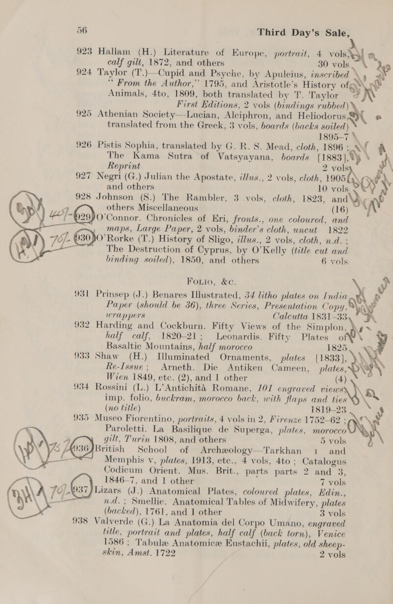 92 wy) Hallam (H.) Literature of Europe, portrait, 4 vols\y} a, calf gilt, 1872, and others 30 vols \ dup 924 Taylor (T.)—Cupid and Psyche, by Apuleius, inscribed Ay “ From the Author,’ 1795, and Aristotle’s History of ny Animals, 4to, 1809, both translated by T. Taylor ©, \ First Hditions, 2 vols (bindings rubbed)», 925 Athenian Society—Lucian, Alciphron, and Heliodorus@){ @ translated from the Greek, 3 vols, boards (backs soiled) S 1895-7 », 926 Pistis Sophia, translated by G. R. S. Mead, cloth, 1896.» A The Kama Sutra of Vatsyayana, boards [1883], \\y % yh  eS %, Ge hs ne Reprint 2 volsy, x | 927 Negri (G.) Julian the Apostate, illus., 2 vols, cloth, 19050. y ? \ and others 10 vols . 0 ) » XN 928 Johnson (8.) The Rambler, 3 vols, cloth, 1823, and\} c np i Orel a | others Miscellaneous (16) ~ vA . y 42)-G29) O'Connor. Chronicles of Eri, fronts., one coloured, and ae 2 a= maps, Large Paper, 2 vols, binder’s cloth, uncut 1822 LN +757 030 O’Rorke (T.) History of Sligo, ilus., 2 vols, cloth, n.d. : ee as The Destruction of Cyprus, by O’Kelly (title cut and binding soiled), 1850, and others 6 vols Fouio, &amp;c. \ ny 931 Prinsep (J.) Benares Illustrated, 34 litho plates on India GE vs A Paper (should be 36), three Series, Presentation Copy,® AY wrappers Calcutta 1831-33, ° Fy. 932 Harding and Cockburn. Fifty Views of the Simplon, \g~ . half calf, 1820-21; Leonardis. Fifty Plates of\ _ Basaltic Mountains, half morocco 1825, | ‘ys 933 Shaw (H.) Wluminated Ornaments, plates [1833], AA Re-Issue; Arneth. Die Antiken Cameen, wane ON 9 Wien 1849, etc. (2), and 1 other (4)  934 Rossini (L.) L’Antichita Romane, 107 engraved views) imp. folio, buckram, morocco back, with flaps and ties (no title) 1819-23.‘ 4 935 Museo Fiorentino, portraits, 4 vols in 2, Firenze 1752-62 : ‘\8 Paroletti. La Basilique de Superga, plates, morocco My gilt, Turin 1808, and others 5 vols British School of Archeology—Tarkhan 1 and A Memphis v, plates, 1913, etc., 4 vols, 4to ; Catalogus iz Codicum Orient. Mus. Brit., parts parts 2 and 3, pe 1846-7, and 1 other 7 vols , ¥ Hn A 46),{037) Lizars (J.) Anatomical Plates, colowred plates, Edin.,  (« n.d. ; Smellie. Anatomical Tables of Midwifery, plates | (backed), 1761, and 1 other 3 vols title, portrait and plates, half calf (back torn), Venice 1586 ; Tabule Anatomice Eustachii, plates, old sheep- skin, Amst. 1722 2 vols 