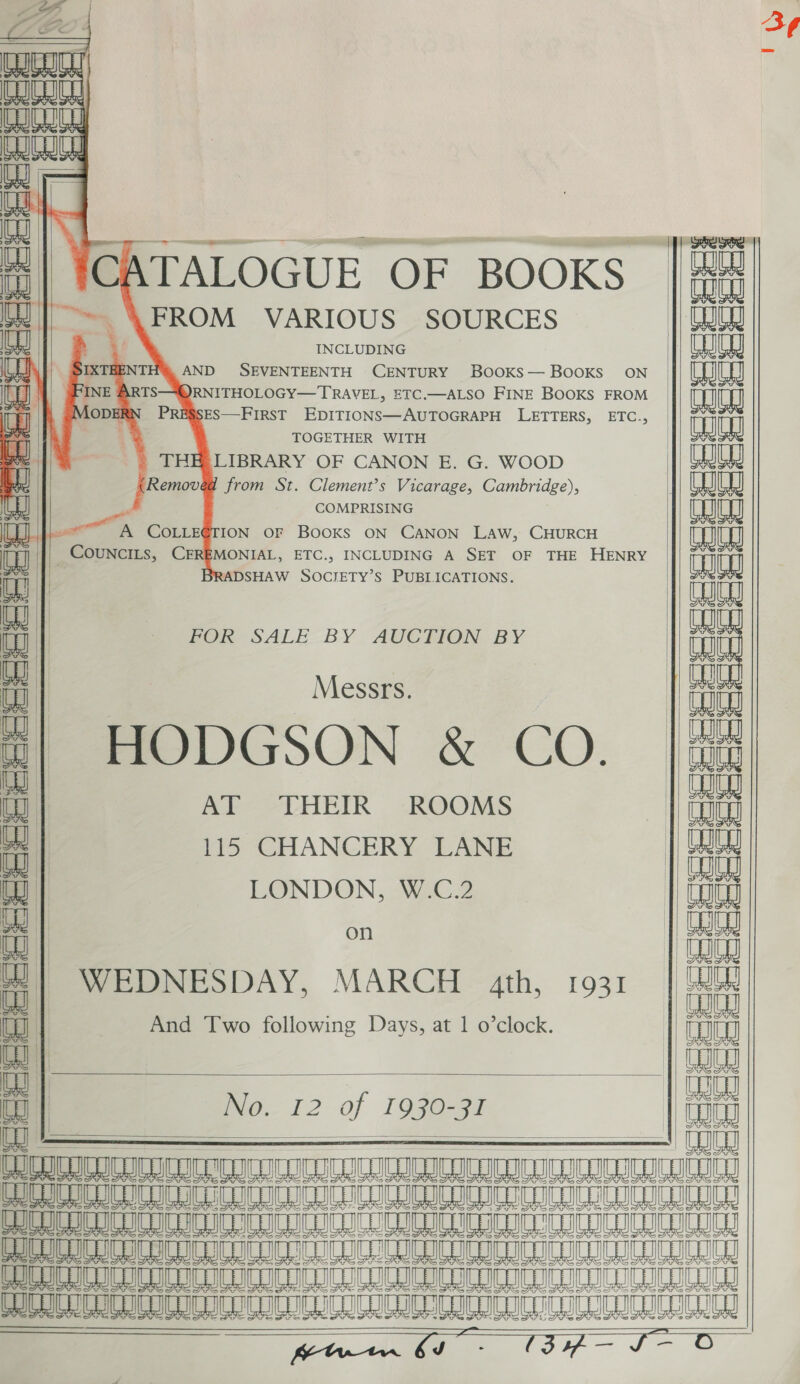  Jf Orc’ * aun ‘iuanian   i Ce                                                    ATALOGUE OF BOOKS | UJ] ~~ \ FROM VARIOUS SOURCES aajen + INCLUDING CE ok | SIXTHENTH™ AND SEVENTEENTH CENTURY BOOKS— BOOKS ON 1a) INE ARTS—-“@RNITHOLOGY— TRAVEL, ETC.—ALSO FINE BOOKS FROM LODERN PRESSES—FIRST EDITIONS—AUTOGRAPH LETTERS, ETC., Btls % TOGETHER WITH eee | THELIBRARY OF CANON E. G. WOOD | (Removed from St. Clement’s Vicarage, Cambridge), Tt COMPRISING Tt UJ a mA COLLEGTION OF BOOKS ON CANON LAW, CHURCH W - Councits, CER Pe. ETC., INCLUDING A SET OF THE HENRY ina | <ADSHAW Socrety’s PUBLICATIONS. Tut WW | ee | POR SALE BY AUCHKION BY tH it Messrs. | a UW | | Wo m| HODGSON &amp; CO. |i { AT THEIR ROOMS | a ‘ 115 CHANCERY LANE iit i LONDON, W.C.2 1 Goug aus | on | ee ; ie ii MEDNESDAY, MARCH 4th, 1931 | tai aa And Two following Days, at 1 o’clock. Tt t ia to | INO. 12 of 1930-Gi Lg i : spate ICU ICCC ICR CITC CCCI II males eee oA el ST eG H mole DDO CC ICUCC UICC ICO ICCC LIC ICRI. COIL C ACCEL Ee AeA ee em a Hm 6 ee we a a POC C CICA ICC UCC OCCU CC CCC CLIC LOCC LCCC INICU CTL ICC gaa ee wa. 37 TO = = aan  3¢ 