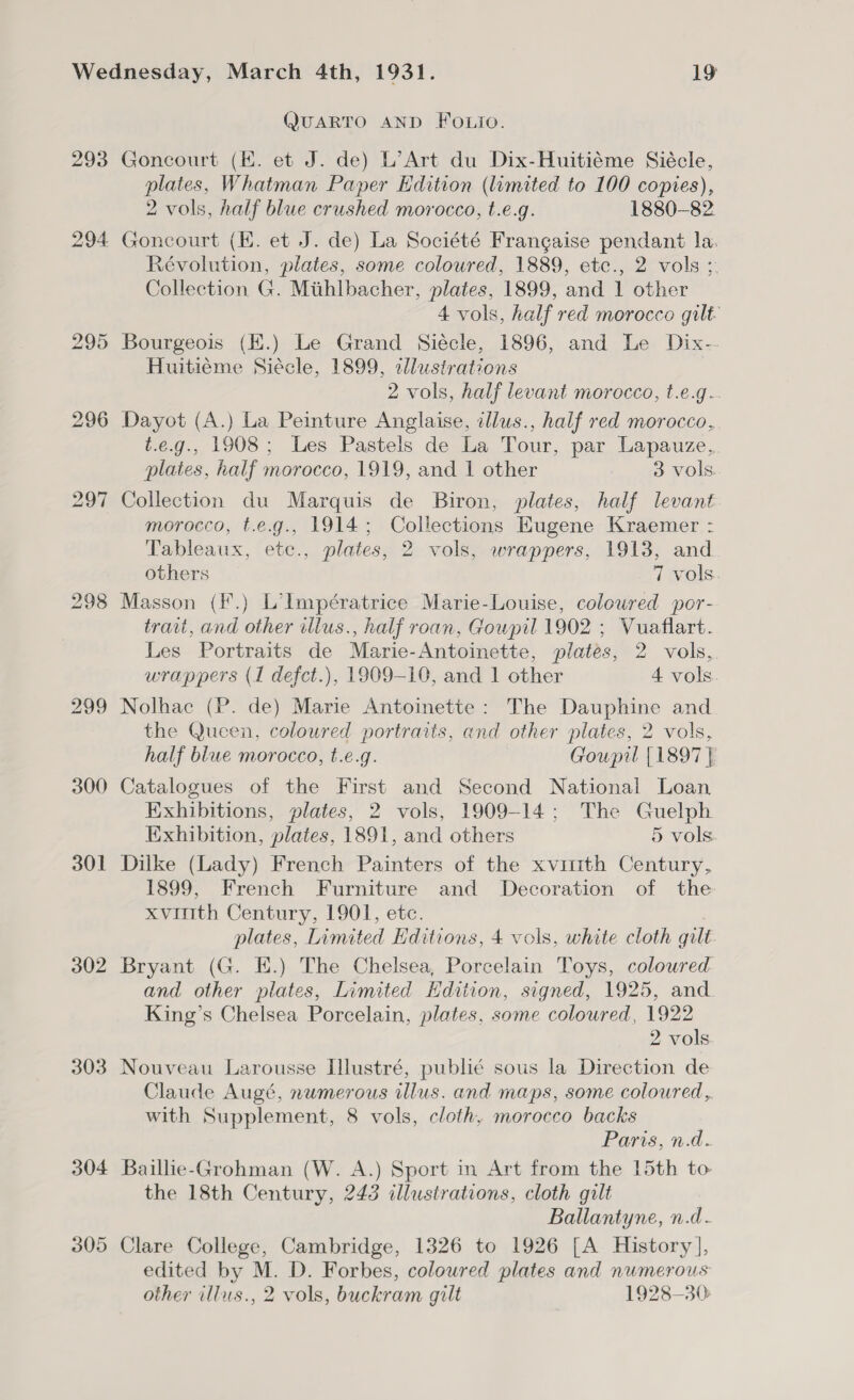 293 294 295 298 299 300 301 302 303 304 305 QUARTO AND Fo.io. Goncourt (EK. et J. de) L’Art du Dix-Huitiéme Siécle, plates, Whatman Paper Edition (limited to 100 coptes), 2 vols, half blue crushed morocco, t.e.g. 1880-82. Goncourt (KE. et J. de) La Société Frangaise pendant la. Révolution, plates, some coloured, 1889, etc., 2 vols ; Collection G. Mithlbacher, plates, 1899, and 1 other 4 vols, half red morocco gilt Bourgeois (EK.) Le Grand Siécle, 1896, and Le Dix-- Huitiéme Siécle, 1899, zllustrations 2 vols, half levant morocco, t.e.g.. Dayot (A.) La Peinture Anglaise, illus., half red morocco, t.e.g., 1908; Les Pastels de La Tour, par Lapauze, plates, half morocco, 1919, and 1 other . 8 vols Collection du Marquis de Biron, plates, half levant morocco, t.e.g., 1914; Collections Kugene Kraemer - Tableaux, etc., plates, 2 vols, wrappers, 1913, and others 7 vols. Masson (F.) L’lmpératrice Marie-Louise, coloured por- trait, and other illus., half roan, Goupil 1902 ; Vuaflart. Les Portraits de Marie-Antoinette, plates, 2 vols, wrappers (1 defct.), 1909-10, and 1 other 4 vols Nolhac (P. de) Marie Antoinette: The Dauphine and the Queen, coloured portraits, and other plates, 2 vols, half blue morocco, t.e.g. Goupil {1897 | Catalogues of the First and Second National Loan Exhibitions, plates, 2 vols, 1909-14; The Guelph Exhibition, plates, 1891, and others 5 vols Dilke (Lady) French Painters of the xvittth Century, 1899, French Furniture and Decoration of the xvitith Century, 1901, etc. plates, Limited Editions, 4 vols, white cloth gilt. Bryant (G. E.) The Chelsea, Porcelain Toys, coloured and other plates, Limited Hdition, signed, 1925, and King’s Chelsea Porcelain, plates, some coloured, 1922 2 vols Nouveau Larousse Illustré, publié sous la Direction de Claude Augé, nwmerous illus. and maps, some coloured, with Supplement, 8 vols, cloth, morocco backs Paris, n.d. Baillie-Grohman (W. A.) Sport in Art from the 15th to the 18th Century, 243 illustrations, cloth gilt Ballantyne, n.d- Clare College, Cambridge, 1326 to 1926 [A History ], edited by M. D. Forbes, coloured plates and numerous