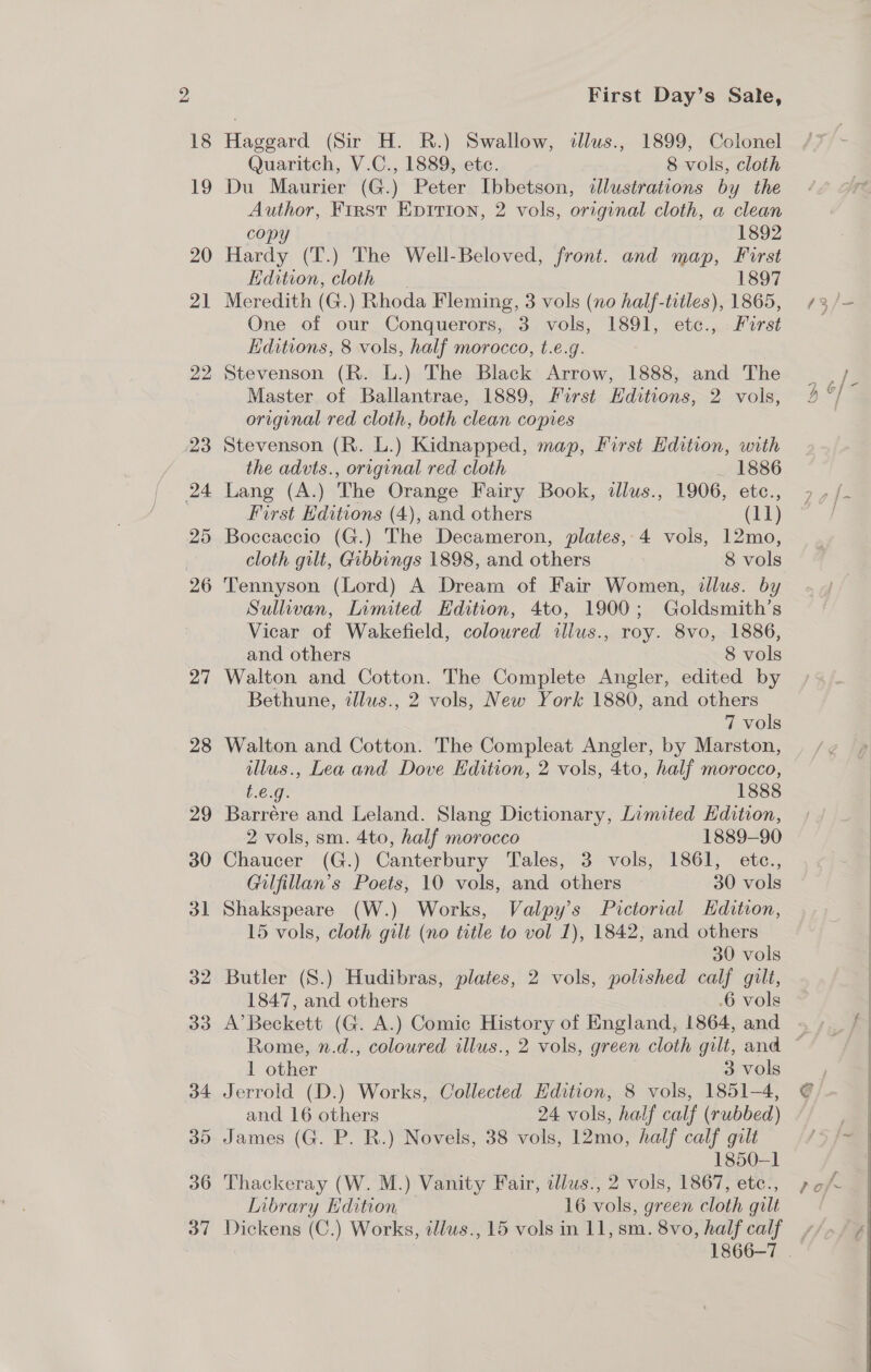 22 23 24 25 26 27 28 29 30 53 32 33 35 36 First Day’s Sale, Haggard (Sir H. R.) Swallow, dlus., 1899, Colonel Quaritch, V.C., 1889, ete. 8 vols, cloth Du Maurier (G.) Peter Ibbetson, illustrations by the Author, First Epirion, 2 vols, original cloth, a clean copy 1892 Hardy (T.) The Well-Beloved, front. and map, First Hdition, cloth 1897 Meredith (G.) Rhoda Fleming, 3 vols (no half-titles), 1865, One of our Conquerors, 3 vols, 1891, etc., Furst Editions, 8 vols, half morocco, t.e.g. Stevenson (R. L.) The Black Arrow, 1888, and The Master of Ballantrae, 1889, First Hditions, 2 vols, original red cloth, both clean copies Stevenson (R. L.) Kidnapped, map, First Hdition, with the advts., original red cloth _ 1886 Lang (A.) The Orange Fairy Book, illus., 1906, etc., First Editions (4), and others (11) Boccaccio (G.) The Decameron, plates,-4 vols, 12mo, cloth gilt, Gibbings 1898, and others 8 vols Tennyson (Lord) A Dream of Fair Women, illus. by Sullivan, Limited Edition, 4to, 1900; Goldsmith’s Vicar of Wakefield, coloured illus., roy. 8vo, 1886, and others 8 vols Walton and Cotton. The Complete Angler, edited by Bethune, illus., 2 vols, New York 1880, and others 7 vols Walton and Cotton. The Compleat Angler, by Marston, illus., Lea and Dove Edition, 2 vols, 4to, half morocco, t.e.g. 1888 Barrére and Leland. Slang Dictionary, Limited Hdition, 2 vols, sm. 4to, half morocco 1889-90 Chaucer (G.) Canterbury Tales, 3 vols, 1861, etc., Gilfillan’s Poets, 10 vols, and others 30 vols Shakspeare (W.) Works, Valpy’s Pictorial Edition, 15 vols, cloth gilt (no title to vol 1), 1842, and others 30 vols Butler (S.) Hudibras, plates, 2 vols, polished calf gilt, 1847, and others .6 vols A’ Beckett (G. A.) Comic History of England, 1864, and 1 other 3 vols Jerrold (D.) Works, Collected Hdition, 8 vols, 1851-4, and 16 others 24 vols, half calf (rubbed) James (G. P. R.) Novels, 38 vols, 12mo, half calf gilt 1850-1 Thackeray (W. M.) Vanity Fair, ilus., 2 vols, 1867, etc., Library Edition 16 vols, green cloth gilt 1866-7 .