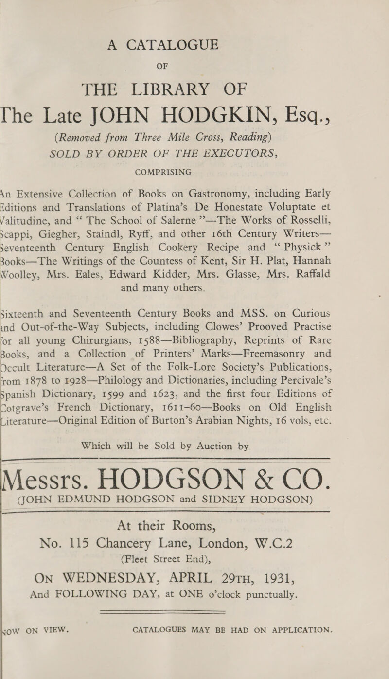 A CATALOGUE THE LIBRARY OF The Late JOHN HODGKIN, Esq., (Removed from Three Mile Cross, Reading) SOLD BY ORDER OF THE EXECUTORS, COMPRISING \n Extensive Collection of Books on Gastronomy, including Early iditions and Translations of Platina’s De Honestate Voluptate et Valitudine, and “‘ The School of Salerne ””—-The Works of Rosselli, scappi, Giegher, Staindl, Ryff, and other 16th Century Writers— Seventeenth Century English Cookery Recipe and ‘“‘ Physick ” 300ks—The Writings of the Countess of Kent, Sir H. Plat, Hannah Woolley, Mrs. Eales, Edward Kidder, Mrs. Glasse, Mrs. Raffald and many others. Sixteenth and Seventeenth Century Books and MSS. on Curious ind Out-of-the-Way Subjects, including Clowes’ Prooved Practise ‘or all young Chirurgians, 1588—Bibliography, Reprints of Rare Books, and a Collection of Printers’ Marks—Freemasonry and Occult Literature—A Set of the Folk-Lore Society’s Publications, ‘rom 1878 to 1928—Philology and Dictionaries, including Percivale’s Spanish Dictionary, 1599 and 1623, and the first four Editions of Cotgrave’s French Dictionary, 1611-60—Books on Old English Literature—Original Edition of Burton’s Arabian Nights, 16 vols, etc.   Which will be Sold by Auction by Messrs. HODGSON &amp; CO. (JOHN EDMUND HODGSON and SIDNEY HODGSON)     At their Rooms, No. 115 Chancery Lane, London, W.C.2 (Fleet Street End), On WEDNESDAY, APRIL 29TH, 1931, And FOLLOWING DAY, at ONE o’clock punctually. JOW ON VIEW. CATALOGUES MAY BE HAD ON APPLICATION.