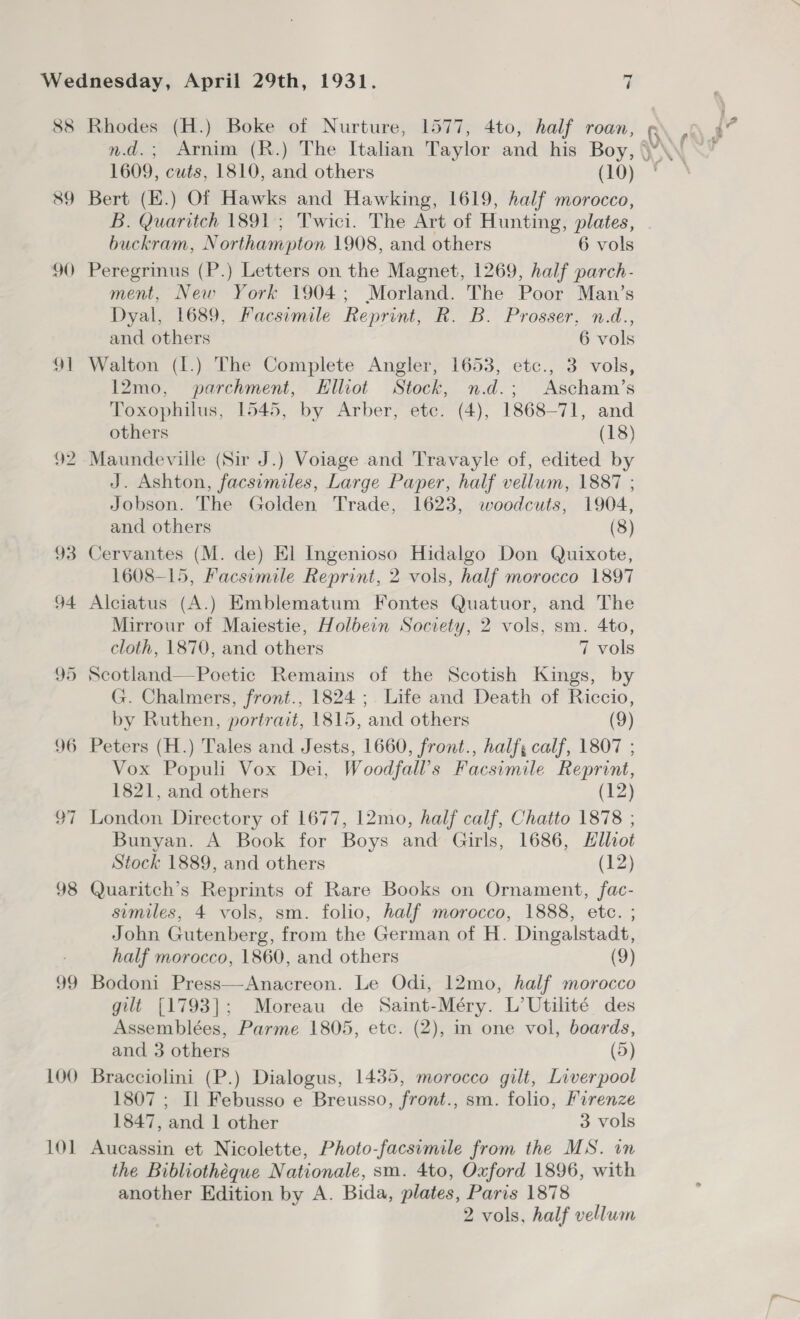 88 Rhodes (H.) Boke of Nurture, 1577, 4to, half roan, Q\ , 1609, cuts, 1810, and others (10) 89 Bert (E.) Of Hawks and Hawking, 1619, half morocco, B. Quaritch 1891; Twici. The Art of Hunting, plates, buckram, Northampton 1908, and others 6 vols 90 Peregrinus (P.) Letters on the Magnet, 1269, half parch- ment, New York 1904; Morland. The Poor Man’s Dyal, 1689, Facsimile Reprint, R. B. Prosser, n.d., and others 6 vols 91 Walton (I.) The Complete Angler, 1653, etc., 3 vols, 12mo, parchment, Elliot Stock, n.d.; Ascham’s Toxophilus, 1545, by Arber, etc. (4), 1868-71, and others (18) 92 -Maundeville (Sir J.) Voiage and Travayle of, edited by J. Ashton, facsimiles, Large Paper, half vellum, 1887 ; Jobson. The Golden Trade, 1623, woodcuts, 1904, and others (8) 93 Cervantes (M. de) El Ingenioso Hidalgo Don Quixote, 1608-15, Facsumile Reprint, 2 vols, half morocco 1897 94 Alciatus (A.) Emblematum Fontes Quatuor, and The Mirrour of Maiestie, Holbein Society, 2 vols, sm. 4to, cloth, 1870, and others 7 vols 95 Scotland—Poetic Remains of the Scotish Kings, by G. Chalmers, front., 1824 ; Life and Death of Riccio, by Ruthen, portrait, 1815, and others (9) 96 Peters (H.) Tales and Jests, 1660, front., half; calf, 1807 ; Vox Populi Vox Dei, Woodfall’s Facsimile Reprint, 1821, and others (12) 97 London Directory of 1677, 12mo, half calf, Chatto 1878 ; Bunyan. A Book for Boys and Girls, 1686, Elliot Stock 1889, and others (12) 98 Quaritch’s Reprints of Rare Books on Ornament, fac- sumiles, 4 vols, sm. folio, half morocco, 1888, etc. ; John Gutenberg, from the German of H. Dingalstadt, half morocco, 1860, and others (9) 99 Bodoni Press—Anacreon. Le Odi, 12mo, half morocco gilt [1793]; Moreau de Saint-Méry. L’Utilité des Assemblées, Parme 1805, etc. (2), in one vol, boards, and 3 others (5) 100 Bracciolini (P.) Dialogus, 1435, morocco gilt, Liverpool 1807 ; Il Febusso e Breusso, front., sm. folio, Firenze 1847, and 1 other 3 vols 101 Aucassin et Nicolette, Photo-facsimile from the MS. in the Bibliotheque Nationale, sm. 4to, Oxford 1896, with another Edition by A. Bida, plates, Paris 1878