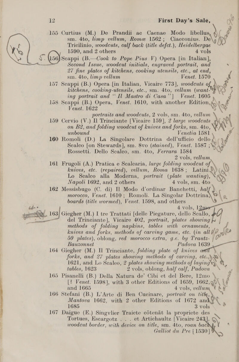     12 First Day’s Sale, oy? | 155 Curtius (M.) De Prandii ac Caenae Modo _ libellu sm. 4to, limp vellum, Rome 1562; Ciacconius. De Tricilinio, woodcuts, calf back (title defct.), Herdelbergae , 1590, and 2 others 4 vols ) (50) seappi (B.—Cook to Pope Pius V) Opera [in Italian ],  Second Issue, woodcut initials, engraved portrait, and ‘ 27 fine plates of kitchens, cooking utensils, etc., at end, sm. 4to, limp vellum Venet. 1570 | 157 Scappi (B.) Opera [in Italian, Vicaire 773], woodcuts of ¢ \ am.) 2 kitchens, cooking-utensils, etc., sm. 4to, vellum (want-Y 5 ing portrait and “ Il Mastro di Casa i Wenet, 1605. =~ 3 158 Scappi (B.) Opera, Venet. 1610, with another Edition,» ft Venet. 1622 aA AY portraits and woodcuts, 2 vols, sm. 4to, vellum 159 Cervio (V.) Il Trinciante [Vicaire 159], 2 large woodcuts (a pl on B2, and folding woodcut of knives and forks, sm. 4to, Vin unbound Venetia 1581 , A 160 Romoli (D.) La Singolare Dottrina dell’ufficio dello). yf Scalco [on Stewards], sm. 8vo (stavned), Venet. 1587 ; Say Rossetti. Dello Scaleo, sm. 4to, Ferrara 1584 “P 2 vols, vellum 161 Frugoli (A.) Pratica e Scalearia, large folding woodcut of \_ : knives, etc. (repaired), vellum, Roma 1638; Latini. \ a WV Lo Sealco alla Moderna, portrait (plate wanting), ‘® Napoli 1692, and 2 others 4 vols, sm. 4to a 162 Messisbugo (C. di) Il Modo d’ordinar Banchetti, half e, morocco, Venet. 1610; Romoli. La Singolar Dottrina} boards (title wormed), Venet. 1598, and others ee v éf* 4 vols, ee 163 63| Giegher (M.) I tre Trattati [delle Piegature, dello Scallo, 9 nome del Trinciante], Vicaire 402, portrait, plates showing methods of folding napkins, tables with ornaments, ie knives and forks, methods of carving game, etc. (in all Y2 y} 4 (22 50 plates), oblong, red morocco extra, g.e. by Trautz- |v Bauzonnet Padova 1639 164 Giegher (M.) Il Trinciante, folding plate of knives a forks, and 27 plates showing methods of carving, etc.,\. 1621, and Lo Scaleo, 2 plates showing methods of laa ying ay tables, 1623 2 vols, oblong, half calf, Padova &lt;\ , 165 Pisanelli (B.) Della Natura de’ Cibi et del Bere, 12mo \, [? Venet. 1598], with 3 other Editions of 1659, 1662, a0 and 1665 4 vols, vellum. ‘A 166 Stefani (B.) L’Arte di Ben Cucinare, portrait on tit ds Mantova 1662, with 2 other Editions of 1672 NG mall &lt;     1685 3 vols 167 Daigue (K.) Singvlier Traicte cotenat la propriete des \ Tortues, Escargotz . . . et Artichaultz [Vicaire 243], Q woodcut border, with device on title, sm. 4to, roan bac Galliot du Pre {1530 |
