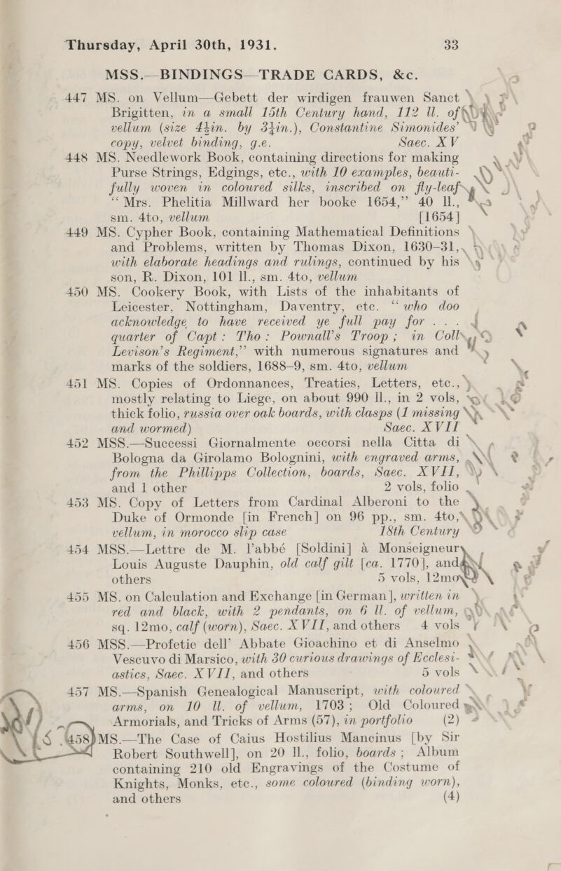 MSS.—BINDINGS—TRADE CARDS, &amp;c. 447 MS. on Vellum—Gebett der wirdigen frauwen Sanct ) § copy, velvet binding, g.e. Saec. XV 448 MS. Needlework Book, containing directions for making oe “Mrs. Phelitia Millward her booke 1654,” 40 UL. sm. 4to, vellum (1654 449 MS. Cypher Book, containing Mathematical Definitions &gt; and Problems, written by Thomas Dixon, 1630-31,. + son, R. Dixon, 101 Il., sm. 4to, vellum 450 MS. Cookery Book, with Lists of the inhabitants of Leicester, Nottingham, Daventry, etc. “ who doo acknowledge to have received ye full pay pore quarter of Capt: Tho: Pownall’s Troop; in Coll» Levison’s Regiment,’ with numerous signatures and re marks of the soldiers, 1688-9, sm. 4to, vellum 451 MS. Copies of Ordonnances, Treaties, Letters, etc., ) mostly relating to Liege, on about 990 ll., in 2 vols, SO thick folio, russia over oak boards, with clasps (1 missing \». and wormed) Saec. XVII 452 MSS.—Successi Giornalmente occorsi nella Citta di \. Bologna da Girolamo Bolognini, with engraved arms, .\W. from the Phillipps Collection, boards, Saec. XVII, \\) © and 1 other 2 vols, folio , 453 MS. Copy of Letters from Cardinal Alberoni to the » Duke of Ormonde [in French] on 96 pp., sm. 4to,* AR 454 MSS.—Lettre de M. Vabbé [Soldini] &amp; Monseigneur Louis Auguste Dauphin, old calf gilt ee 1770], and¢ others 5 vols, 12mo¥ \ 455 MS. on Calculation and Exchange [in name written in red and black, with 2 pendants, on 6 Il. of vellum, sq. 12mo, calf (worn), Saec. XVII, and others 4 vols ¢ 456 MSS.—Profetie dell’ Abbate Gioachino et di Anselmo } Vescuvo di Marsico, with 30 curious drawings of Ecclesi- ™ astics, Saec. XVII, and others 5 vols MS.—Spanish Genealogical Manuscript, with coloured » arms, on 10 Il. of vellum, 1703; Old Coloured y» Armorials, and Tricks of Arms (57), in portfolio (2) 4 MS.—The Case of Caius Hostilius Mancinus [by Sir Robert Southwell], on 20 ll., folio, boards ; Album containing 210 old Engravings of the Costume of Knights, Monks, etc., some coloured (binding worn), and others (4)  Hy