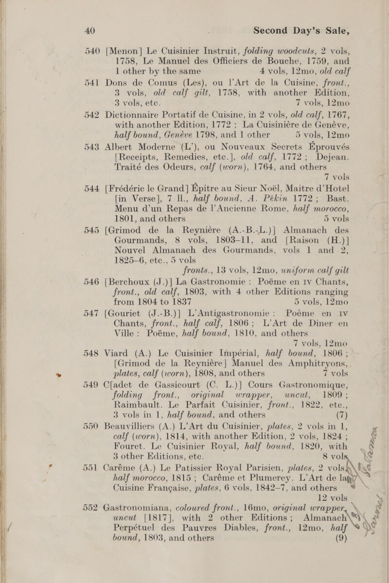 | 540 [Menon] Le Cuisinier Instruit, folding woodcuts, 2 vols, 1758, Le Manuel des Officiers de Bouche, 1759, and 1 other by the same 4 vols, 12mo, old calf ‘ 541 Dons de Comus (Les), ou l’Art de la Cuisine, front., 3 vols, old calf gilt, 1758, with another Edition, 3 vols, ete. | 7 vols, 12mo it 542 Dictionnaire Portatif de Cuisine, in 2 vols, old calf, 1767, a with another Edition, 1772 ; La Cuisiniére de Genéve, | half bound, Genéve 1798, and 1 other 5 vols, 12mo | 543 Albert Moderne (L’), ou Nouveaux Secrets Eprouvés i [Receipts, Remedies, etc.], old calf, 1772; Dejean. 4 Traité des Odeurs, calf (worn), 1764, and others 7 vols 544 [Frédéric le Grand] Epitre au Sieur Noél, Maitre d’ Hote! [in Verse], 7 ll., half bound, A. Pékin 1772; Bast. Menu d’un Repas de l’Ancienne Rome, half morocco, 1801, and others 5 vols 545 [Grimod de la Reyniére (A.-B.-L.)] Almanach des - Gourmands, 8 vols, 1803-11, and [Raison (H.)] Nouvel Almanach des Gourmands, vols 1 and 2, 1825-6, etc., 5 vols fronts., 13 vols, 12mo, uniform calf gilt 546 [Berchoux (J.)] La Gastronomie : Poéme en Iv Chants, front., old calf, 1803, with 4 other Editions ranging from 1804 to 1837 5 vols, 12mo 547 [Gouriet (J.-B.)] L’Antigastronomie: Poéme en Iv Chants, front., half calf, 1806; L’Art de Diner en Ville: Poéme, half bownd, 1810, and others 7 vols, 12mo 548 Viard (A.) Le Cuisinier Impérial, half bound, 1806 ; [Grimod de la Reyniére}| Manuel des Amphitryons, ne plates, calf (worn), 1808, and others 7 vols 549 Cladet de Gassicourt (C. L.)] Cours Gastronomique, folding front., original wrapper, wneut, 1809 ; Raimbault. Le Parfait Cuisinier, front., 1822, etc., 3 vols in 1, half bound, and others (7) 550 Beauvilliers (A.) L’Art du Cuisinier, plates, 2 vols in 1, calf (worn), 1814, with another Edition, 2 vols, 1824 ; Fouret. Le Cuisinier Royal, half bound, 1820, with . 3 other Editions, ete. 8vols W F 551 Caréme (A.) Le Patissier Royal Parisien, plates, 2 vols \ fgg | half morocco, 1815 ; Caréme et Plumerey. L’Art de lagy’ ‘% Cuisine Francaise, plates, 6 vols, 1842-7, and others ® 12 vols _ 552 Gastronomiana, coloured front., 16mo, original wrapper, uncut [1817], with 2 other Editions ; Almanach\\\ f Perpétuel des Pauvres Diables, front., 12mo, half Xe iN bound, 1803, and others (9) . \ x | 4  | | | |