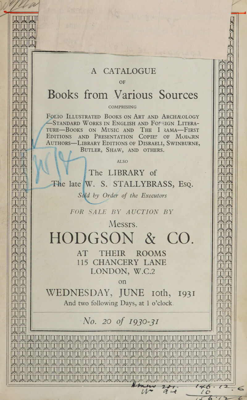    Co           —— .  aS         A CATALOGUE Ciceeeeae  OF laa Books from Various Sources  Forio ILLUSTRATED BOOKS ON ART AND ARCHROLOGY STANDARD WORKS IN ENGLISH AND FOrsIGN LITERA-   EDITIONS AND PRESENTATION COPIES OF MvovD&amp;RN             BUTLER, SHAW, AND OTHERS. 7a ALSO rT The LIBRARY of vate . S. STALLYBRASS, Eso. Sdld by One of the Executors FOR SALE BY AUCTION BY | Messrs. i HODGSON. &amp; CO. |/- : eae AT THEIR ROOMS iti 115 CHANCERY LANE iD LONDON, W.C.2 1 Ww on | laa eee WEDNESDAY, JUNE toth, 1931 And two following Days, at 1 o’clock.    INO. 20° Of pego=97    (1 CUCL pI ULE RCOC LIC SEDI ICOC UICC ITIL LE I AL ee AO ESE IR Ae 8 a 8 I A 8 CUR IU SII IU CUCU ICC ICICI MRSA NIAAA Ae Ae Ae a A A AAA AA am A A A LICENCE ICICI IC ICO CCI IC IU IU         moceeeeeeicS        