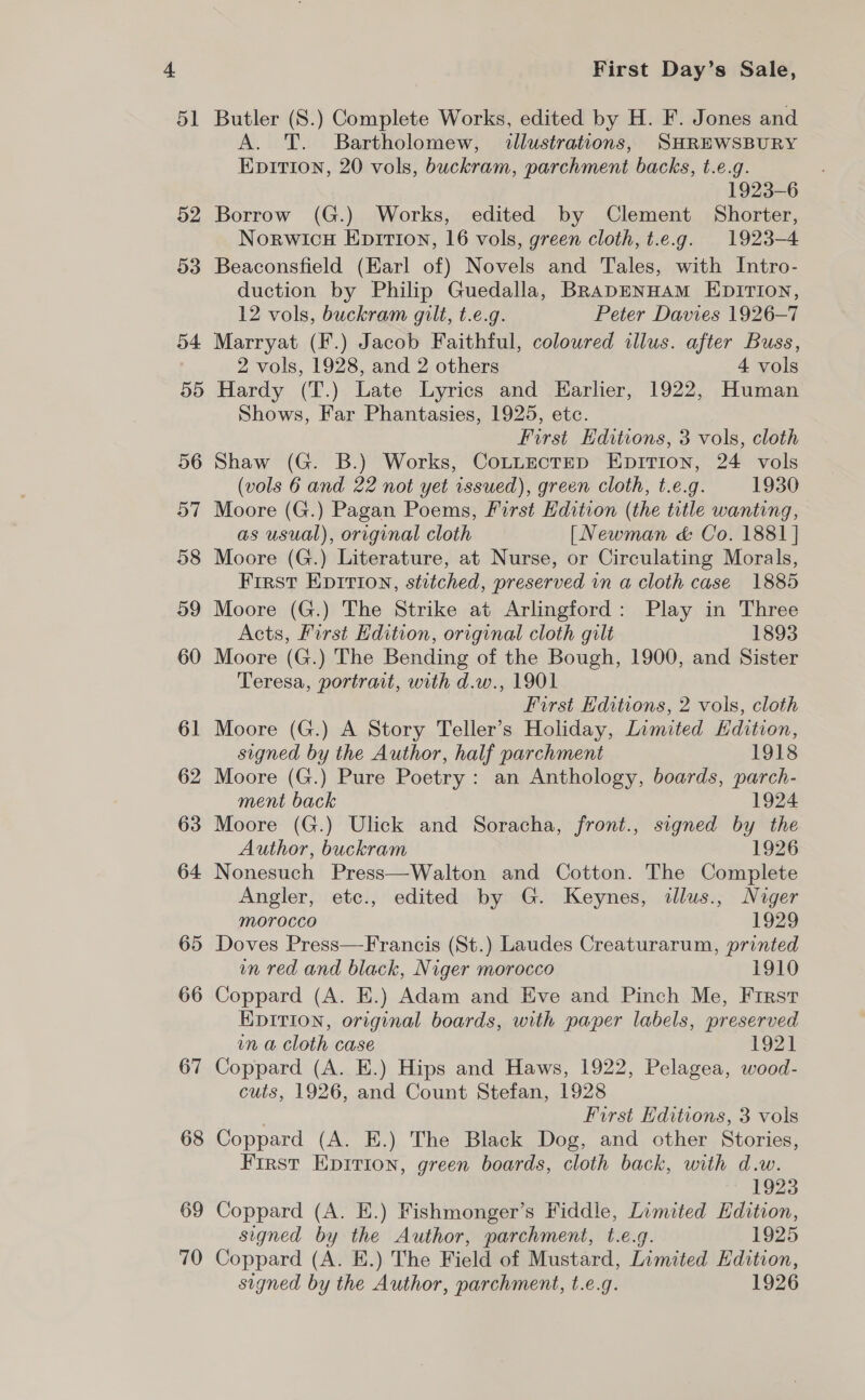 52 o3 54 55) 56 57 58 59 60 61 62 63 64 65 66 67 68 69 70 First Day’s Sale, A. T. Bartholomew, illustrations, SHREWSBURY EpiItion, 20 vols, buckram, parchment backs, t.e.g. 1923-6 Borrow (G.) Works, edited by Clement Shorter, Norwicu Epirion, 16 vols, green cloth, t.e.g. 1923-4 Beaconsfield (Karl of) Novels and Tales, with Intro- duction by Philip Guedalla, BRapDENHAM EDITION, 12 vols, buckram gilt, t.e.g. Peter Davies 1926-7 Marryat (F.) Jacob Faithful, coloured illus. after Buss, 2 vols, 1928, and 2 others 4 vols Hardy (T.) Late Lyrics and Earlier, 1922, Human Shows, Far Phantasies, 1925, etc. First Editions, 3 vols, cloth Shaw (G. B.) Works, CottnctEp EpitTion, 24 vols (vols 6 and 22 not yet issued), green cloth, t.e.g. 1930 Moore (G.) Pagan Poems, First Hdition (the title wanting, as usual), original cloth [Newman &amp; Co. 1881 ] Moore (G.) Literature, at Nurse, or Circulating Morals, First Epition, stitched, preserved in a cloth case 1885 Moore (G.) The Strike at Arlingford: Play in Three Acts, First Hdition, original cloth gilt 1893 Moore (G.) The Bending of the Bough, 1900, and Sister Teresa, portrait, with d.w., 1901 First Editions, 2 vols, cloth Moore (G.) A Story Teller’s Holiday, Limited Kdition, signed by the Author, half parchment 1918 Moore (G.) Pure Poetry: an Anthology, boards, parch- ment back 1924 Moore (G.) Ulick and Soracha, front., signed by the Author, buckram 1926 Nonesuch Press—Walton and Cotton. The Complete Angler, etc., edited by G. Keynes, illus., Niger morocco 1929 Doves Press—Francis (St.) Laudes Creaturarum, printed un red and black, Niger morocco 1910 Coppard (A. E.) Adam and Eve and Pinch Me, First EDITION, original boards, with paper labels, preserved vn a cloth case 1921 Coppard (A. E.) Hips and Haws, 1922, Pelagea, wood- cuts, 1926, and Count Stefan, 1928 First Editions, 3 vols Coppard (A. E.) The Black Dog, and other Stories, First Epirion, green boards, cloth back, with d.w. 1923 Coppard (A. E.) Fishmonger’s Fiddle, Limited Edition, signed by the Author, parchment, t.e.g. 1925 Coppard (A. E.) The Field of Mustard, Limited Edition, signed by the Author, parchment, t.e.g. 1926