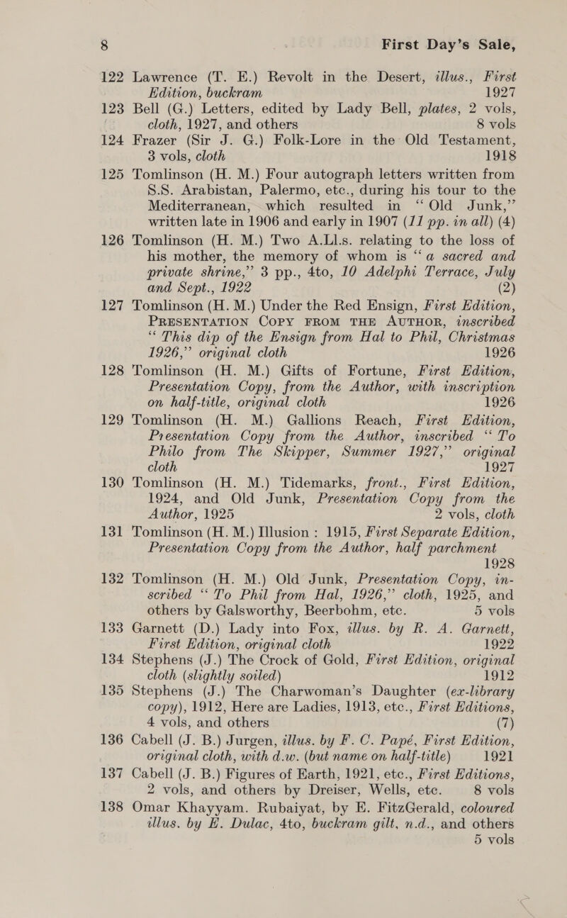 126 127 128 129 130 131 132 133 134 135 136 137 138 First Day’s Sale, Lawrence (T. E.) Revolt in the Desert, tllus., First Edition, buckram 1927 Bell (G.) Letters, edited by Lady Bell, plates, 2 vols, cloth, 1927, and others 8 vols Frazer (Sir J. G.) Folk-Lore in the Old Testament, 3 vols, cloth 1918 Tomlinson (H. M.) Four autograph letters written from S.S. Arabistan, Palermo, etc., during his tour to the Mediterranean, which resulted in ‘“ Old Junk,”’ written late in 1906 and early in 1907 (JJ pp. in all) (4) Tomlinson (H. M.) Two A.Ll.s. relating to the loss of his mother, the memory of whom is “a sacred and private shrine,” 3 pp., 4to, 10 Adelphi Terrace, July and Sept., 1922 (2) Tomlinson (H. M.) Under the Red Ensign, First Edition, PRESENTATION COPY FROM THE AUTHOR, inscribed “ This dip of the Ensign from Hal to Phil, Christmas 1926,” original cloth 1926 Tomlinson (H. M.) Gifts of Fortune, First Edition, Presentation Copy, from the Author, with inscription on half-title, original cloth 1926 Tomlinson (H. M.) Gallions Reach, First Edition, Presentation Copy from the Author, inscribed “ To Philo from The Skipper, Summer 1927,” original cloth 1927 Tomlinson (H. M.) Tidemarks, front., First Edition, 1924, and Old Junk, Presentation Copy from the Author, 1925 2 vols, cloth Tomlinson (H. M.) Illusion : 1915, First Separate Edition, Presentation Copy from the Author, half parchment 1928 Tomlinson (H. M.) Old Junk, Presentation Copy, in- scribed “‘ To Phil from Hal, 1926,” cloth, 1925, and others by Galsworthy, Beerbohm, etc. 5 vols Garnett (D.) Lady into Fox, illus. by R. A. Garnett, First Edition, original cloth 1922 Stephens (J.) The Crock of Gold, First Edition, original cloth (slightly soiled) 1912 Stephens (J.) The Charwoman’s Daughter (ex-library copy), 1912, Here are Ladies, 1913, etc., First Hditions, 4 vols, and others (7) Cabell (J. B.) Jurgen, illus. by F.C. Papé, First Edition, original cloth, with d.w. (but name on half-title) 1921 Cabell (J. B.) Figures of Earth, 1921, etc., First Editions, 2 vols, and others by Dreiser, Wells, ete. 8 vols Omar Khayyam. Rubaiyat, by E. FitzGerald, coloured illus. by HE. Dulac, 4to, buckram gilt, n.d., and others