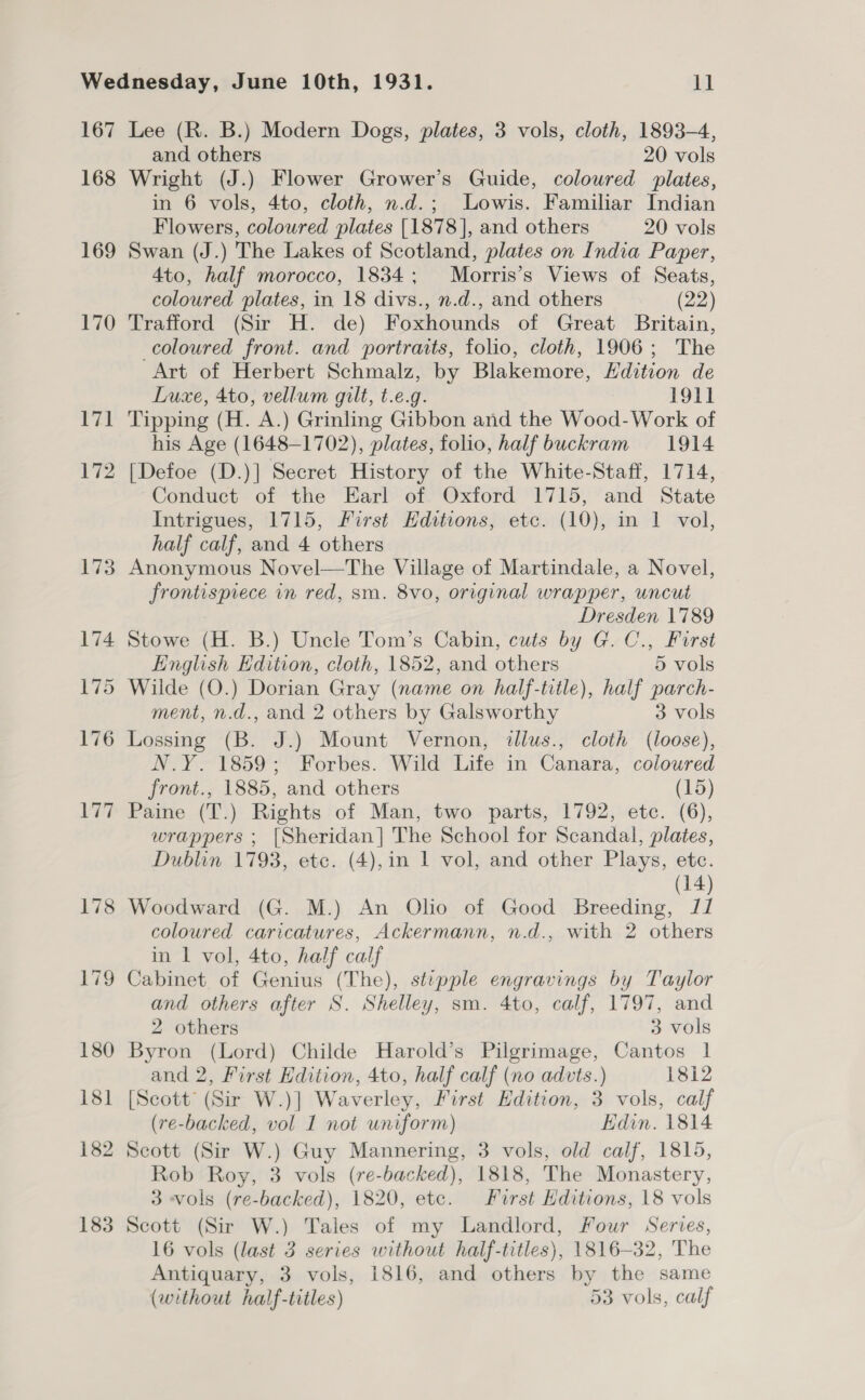 167 168 169 170 Pi 172 178 179 180 181 182 183 Lee (R. B.) Modern Dogs, plates, 3 vols, cloth, 1893-4, and others 20 vols Wright (J.) Flower Grower’s Guide, coloured plates, in 6 vols, 4to, cloth, n.d.; Lowis. Familiar Indian Flowers, coloured plates [1878], and others 20 vols Swan (J.) The Lakes of Scotland, plates on India Paper, 4to, half morocco, 1834; Morris’s Views of Seats, coloured plates, in 18 divs., n.d., and others (22) Trafford (Sir H. de) Foxhounds of Great Britain, coloured front. and portraits, folio, cloth, 1906; The Art of Herbert Schmalz, by Blakemore, Edition de Luxe, 4to, vellum gilt, t.e.g. PO1l Tipping (H. A.) Grinling Gibbon and the Wood-Work of his Age (1648-1702), plates, folio, half buckram 1914 [Defoe (D.)] Secret History of the White-Staff, 1714, Conduct of the Earl of. Oxford 1715, and State Intrigues, 1715, First Hditions, etc. (10), in 1 vol, half calf, and 4 others Anonymous Novel—The Village of Martindale, a Novel, frontispiece in red, sm. 8vo, original wrapper, uncut Dresden 1789 Stowe (H. B.) Uncle Tom’s Cabin, cuts by G. C., First English Edition, cloth, 1852, and others 5 vols Wilde (O.) Dorian Gray (name on half-title), half parch- ment, n.d., and 2 others by Galsworthy 3 vols Lossing (B. J.) Mount Vernon, dllus., cloth (loose), N.Y. 1859; Forbes. Wild Life in Canara, coloured front., 1885, and others (15) Paine (T.) Rights of Man, two parts, 1792, etc. (6), wrappers ; [Sheridan] The School for Scandal, plates, Dublin 1793, etc. (4),in 1 vol, and other Plays, etc. (14) Woodward (G. M.) An Olio of Good Breeding, J/ coloured caricatures, Ackermann, n.d., with 2 others in 1 vol, 4to, half calf Cabinet. of Genius (The), stepple engravings by Taylor and others after S. Shelley, sm. 4to, calf, 1797, and 2 others 3 vols Byron (Lord) Childe Harold’s Pilgrimage, Cantos 1 and 2, First Edition, 4to, half calf (no advts.) 1812 [Scott (Sir W.)] Waverley, First Edition, 3 vols, calf (re-backed, vol 1 not uniform) Edin. 1814 Scott (Sir W.) Guy Mannering, 3 vols, old calf, 1815, Rob Roy, 3 vols (re-backed), 1818, The Monastery, 3 «vols (re-backed), 1820, etc. First Hditions, 18 vols Scott (Sir W.) Tales of my Landlord, Four Serves, 16 vols (last 3 series without half-titles), 1816-32, The Antiquary, 3 vols, 1816, and others by the same (without half-titles) 53 vols, calf